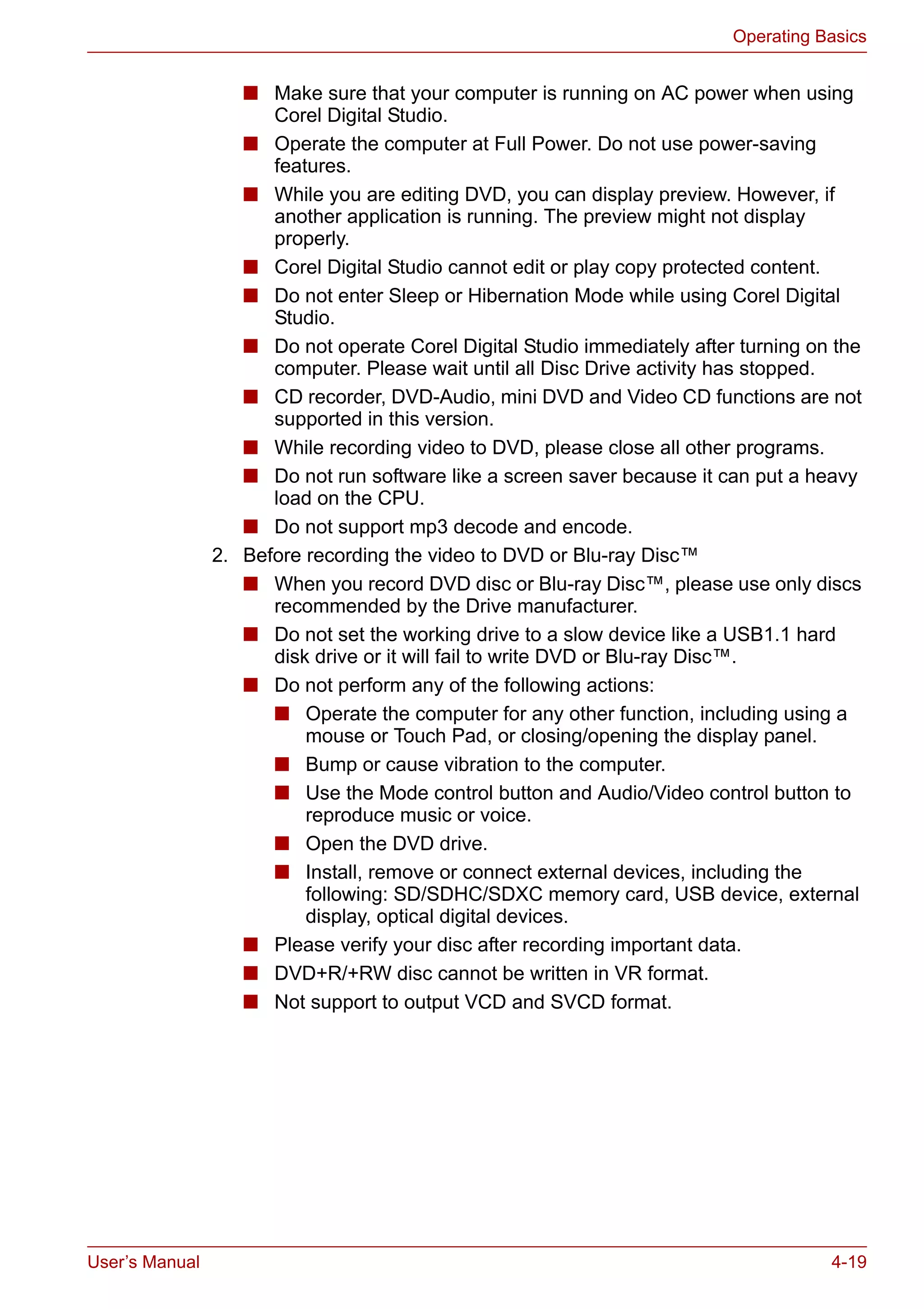 User’s Manual 4-19
Operating Basics
■ Make sure that your computer is running on AC power when using
Corel Digital Studio.
■ Operate the computer at Full Power. Do not use power-saving
features.
■ While you are editing DVD, you can display preview. However, if
another application is running. The preview might not display
properly.
■ Corel Digital Studio cannot edit or play copy protected content.
■ Do not enter Sleep or Hibernation Mode while using Corel Digital
Studio.
■ Do not operate Corel Digital Studio immediately after turning on the
computer. Please wait until all Disc Drive activity has stopped.
■ CD recorder, DVD-Audio, mini DVD and Video CD functions are not
supported in this version.
■ While recording video to DVD, please close all other programs.
■ Do not run software like a screen saver because it can put a heavy
load on the CPU.
■ Do not support mp3 decode and encode.
2. Before recording the video to DVD or Blu-ray Disc™
■ When you record DVD disc or Blu-ray Disc™, please use only discs
recommended by the Drive manufacturer.
■ Do not set the working drive to a slow device like a USB1.1 hard
disk drive or it will fail to write DVD or Blu-ray Disc™.
■ Do not perform any of the following actions:
■ Operate the computer for any other function, including using a
mouse or Touch Pad, or closing/opening the display panel.
■ Bump or cause vibration to the computer.
■ Use the Mode control button and Audio/Video control button to
reproduce music or voice.
■ Open the DVD drive.
■ Install, remove or connect external devices, including the
following: SD/SDHC/SDXC memory card, USB device, external
display, optical digital devices.
■ Please verify your disc after recording important data.
■ DVD+R/+RW disc cannot be written in VR format.
■ Not support to output VCD and SVCD format.
 