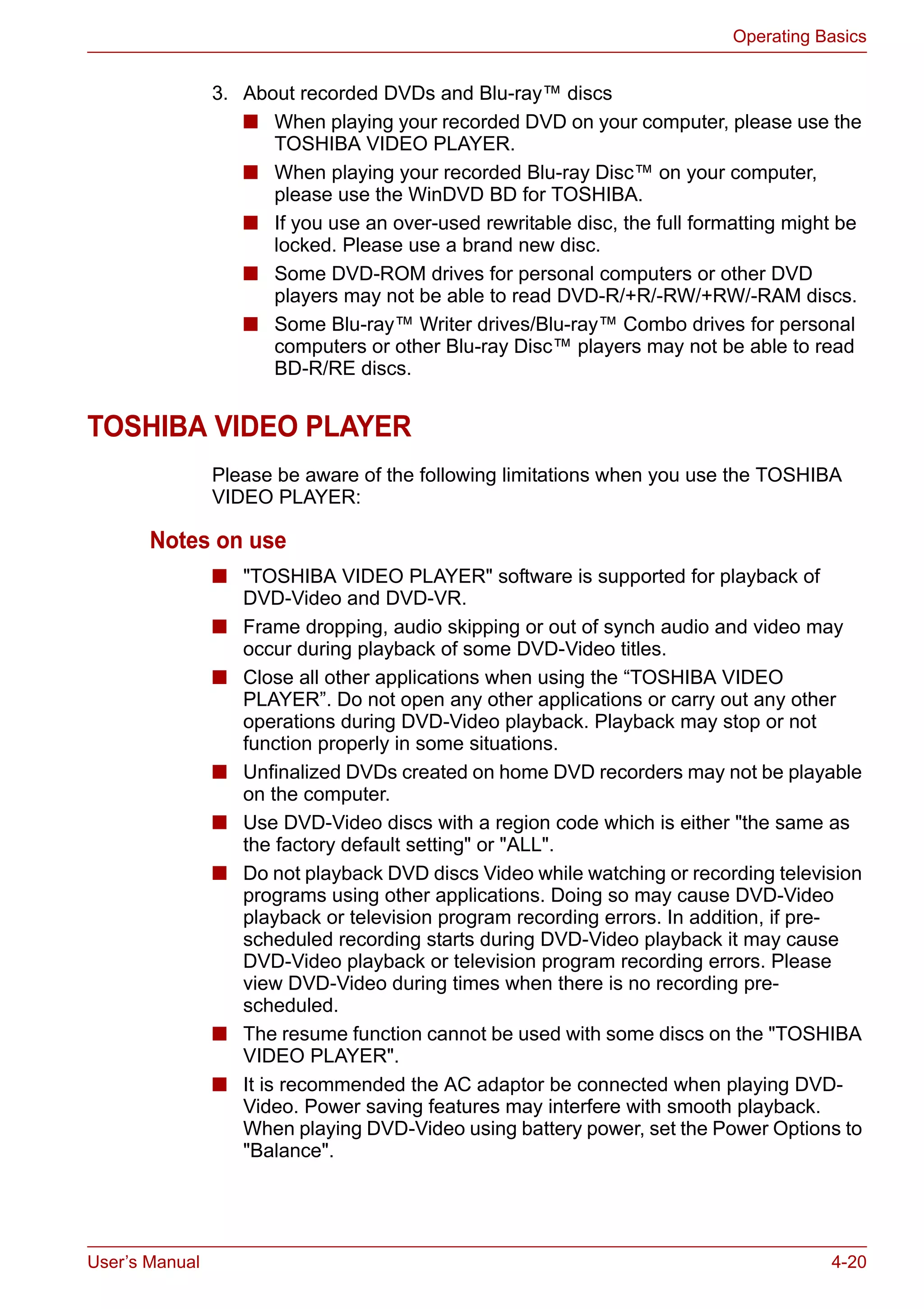 User’s Manual 4-20
Operating Basics
3. About recorded DVDs and Blu-ray™ discs
■ When playing your recorded DVD on your computer, please use the
TOSHIBA VIDEO PLAYER.
■ When playing your recorded Blu-ray Disc™ on your computer,
please use the WinDVD BD for TOSHIBA.
■ If you use an over-used rewritable disc, the full formatting might be
locked. Please use a brand new disc.
■ Some DVD-ROM drives for personal computers or other DVD
players may not be able to read DVD-R/+R/-RW/+RW/-RAM discs.
■ Some Blu-ray™ Writer drives/Blu-ray™ Combo drives for personal
computers or other Blu-ray Disc™ players may not be able to read
BD-R/RE discs.
TOSHIBA VIDEO PLAYER
Please be aware of the following limitations when you use the TOSHIBA
VIDEO PLAYER:
Notes on use
■ "TOSHIBA VIDEO PLAYER" software is supported for playback of
DVD-Video and DVD-VR.
■ Frame dropping, audio skipping or out of synch audio and video may
occur during playback of some DVD-Video titles.
■ Close all other applications when using the “TOSHIBA VIDEO
PLAYER”. Do not open any other applications or carry out any other
operations during DVD-Video playback. Playback may stop or not
function properly in some situations.
■ Unfinalized DVDs created on home DVD recorders may not be playable
on the computer.
■ Use DVD-Video discs with a region code which is either "the same as
the factory default setting" or "ALL".
■ Do not playback DVD discs Video while watching or recording television
programs using other applications. Doing so may cause DVD-Video
playback or television program recording errors. In addition, if pre-
scheduled recording starts during DVD-Video playback it may cause
DVD-Video playback or television program recording errors. Please
view DVD-Video during times when there is no recording pre-
scheduled.
■ The resume function cannot be used with some discs on the "TOSHIBA
VIDEO PLAYER".
■ It is recommended the AC adaptor be connected when playing DVD-
Video. Power saving features may interfere with smooth playback.
When playing DVD-Video using battery power, set the Power Options to
"Balance".
 