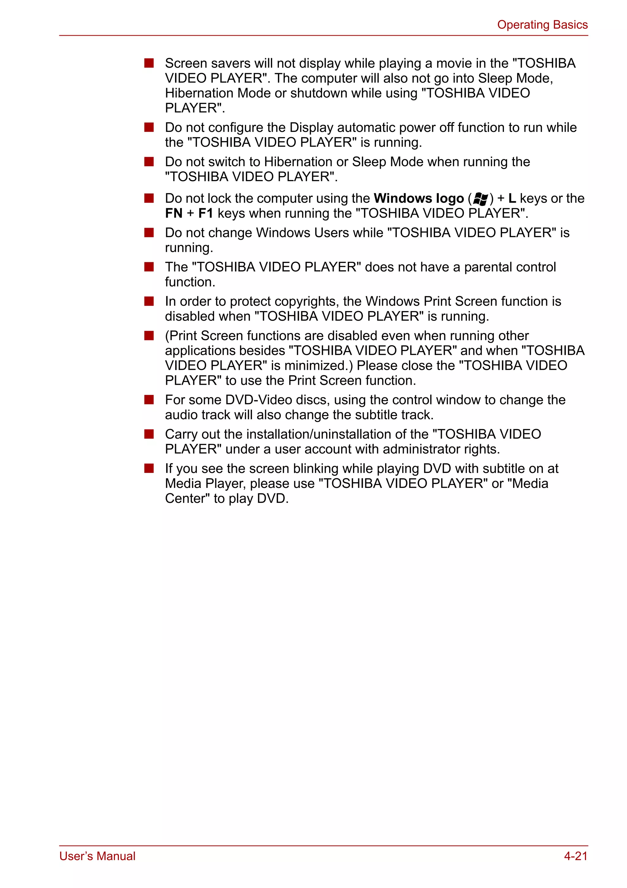 User’s Manual 4-21
Operating Basics
■ Screen savers will not display while playing a movie in the "TOSHIBA
VIDEO PLAYER". The computer will also not go into Sleep Mode,
Hibernation Mode or shutdown while using "TOSHIBA VIDEO
PLAYER".
■ Do not configure the Display automatic power off function to run while
the "TOSHIBA VIDEO PLAYER" is running.
■ Do not switch to Hibernation or Sleep Mode when running the
"TOSHIBA VIDEO PLAYER".
■ Do not lock the computer using the Windows logo ( ) + L keys or the
FN + F1 keys when running the "TOSHIBA VIDEO PLAYER".
■ Do not change Windows Users while "TOSHIBA VIDEO PLAYER" is
running.
■ The "TOSHIBA VIDEO PLAYER" does not have a parental control
function.
■ In order to protect copyrights, the Windows Print Screen function is
disabled when "TOSHIBA VIDEO PLAYER" is running.
■ (Print Screen functions are disabled even when running other
applications besides "TOSHIBA VIDEO PLAYER" and when "TOSHIBA
VIDEO PLAYER" is minimized.) Please close the "TOSHIBA VIDEO
PLAYER" to use the Print Screen function.
■ For some DVD-Video discs, using the control window to change the
audio track will also change the subtitle track.
■ Carry out the installation/uninstallation of the "TOSHIBA VIDEO
PLAYER" under a user account with administrator rights.
■ If you see the screen blinking while playing DVD with subtitle on at
Media Player, please use "TOSHIBA VIDEO PLAYER" or "Media
Center" to play DVD.
 
