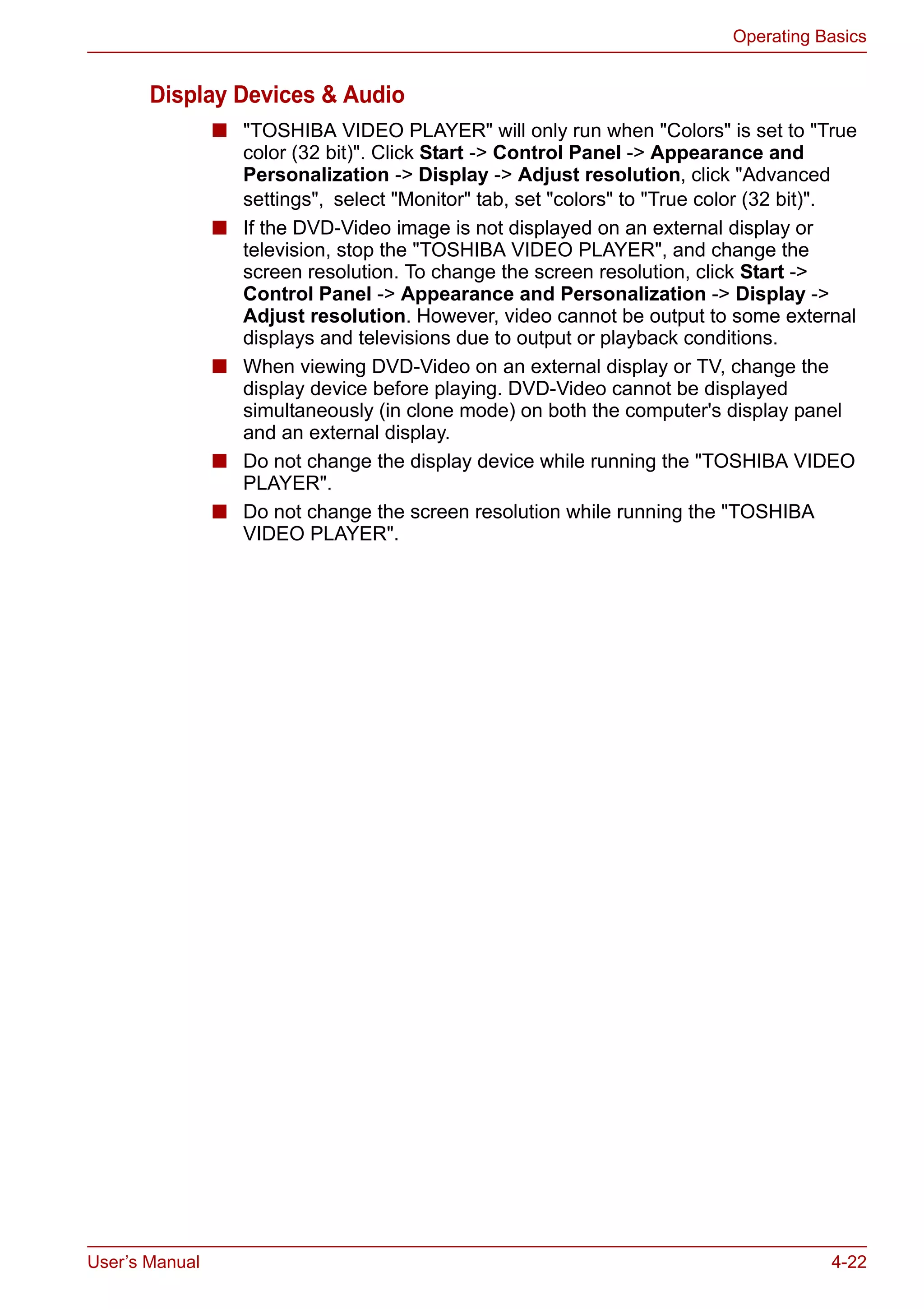 User’s Manual 4-22
Operating Basics
Display Devices & Audio
■ "TOSHIBA VIDEO PLAYER" will only run when "Colors" is set to "True
color (32 bit)". Click Start -> Control Panel -> Appearance and
Personalization -> Display -> Adjust resolution, click "Advanced
settings", select "Monitor" tab, set "colors" to "True color (32 bit)".
■ If the DVD-Video image is not displayed on an external display or
television, stop the "TOSHIBA VIDEO PLAYER", and change the
screen resolution. To change the screen resolution, click Start ->
Control Panel -> Appearance and Personalization -> Display ->
Adjust resolution. However, video cannot be output to some external
displays and televisions due to output or playback conditions.
■ When viewing DVD-Video on an external display or TV, change the
display device before playing. DVD-Video cannot be displayed
simultaneously (in clone mode) on both the computer's display panel
and an external display.
■ Do not change the display device while running the "TOSHIBA VIDEO
PLAYER".
■ Do not change the screen resolution while running the "TOSHIBA
VIDEO PLAYER".
 