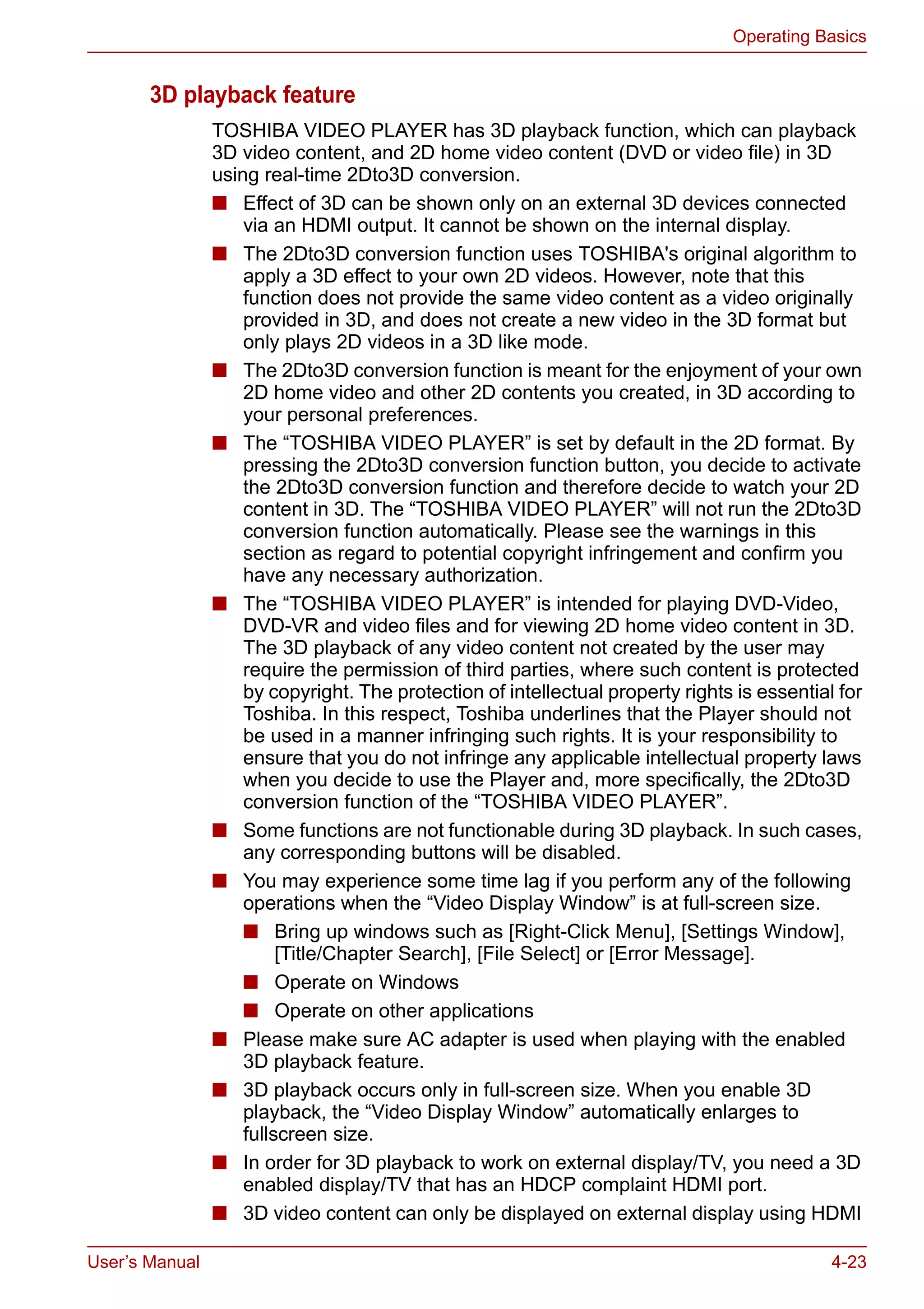User’s Manual 4-23
Operating Basics
3D playback feature
TOSHIBA VIDEO PLAYER has 3D playback function, which can playback
3D video content, and 2D home video content (DVD or video file) in 3D
using real-time 2Dto3D conversion.
■ Effect of 3D can be shown only on an external 3D devices connected
via an HDMI output. It cannot be shown on the internal display.
■ The 2Dto3D conversion function uses TOSHIBA's original algorithm to
apply a 3D effect to your own 2D videos. However, note that this
function does not provide the same video content as a video originally
provided in 3D, and does not create a new video in the 3D format but
only plays 2D videos in a 3D like mode.
■ The 2Dto3D conversion function is meant for the enjoyment of your own
2D home video and other 2D contents you created, in 3D according to
your personal preferences.
■ The “TOSHIBA VIDEO PLAYER” is set by default in the 2D format. By
pressing the 2Dto3D conversion function button, you decide to activate
the 2Dto3D conversion function and therefore decide to watch your 2D
content in 3D. The “TOSHIBA VIDEO PLAYER” will not run the 2Dto3D
conversion function automatically. Please see the warnings in this
section as regard to potential copyright infringement and confirm you
have any necessary authorization.
■ The “TOSHIBA VIDEO PLAYER” is intended for playing DVD-Video,
DVD-VR and video files and for viewing 2D home video content in 3D.
The 3D playback of any video content not created by the user may
require the permission of third parties, where such content is protected
by copyright. The protection of intellectual property rights is essential for
Toshiba. In this respect, Toshiba underlines that the Player should not
be used in a manner infringing such rights. It is your responsibility to
ensure that you do not infringe any applicable intellectual property laws
when you decide to use the Player and, more specifically, the 2Dto3D
conversion function of the “TOSHIBA VIDEO PLAYER”.
■ Some functions are not functionable during 3D playback. In such cases,
any corresponding buttons will be disabled.
■ You may experience some time lag if you perform any of the following
operations when the “Video Display Window” is at full-screen size.
■ Bring up windows such as [Right-Click Menu], [Settings Window],
[Title/Chapter Search], [File Select] or [Error Message].
■ Operate on Windows
■ Operate on other applications
■ Please make sure AC adapter is used when playing with the enabled
3D playback feature.
■ 3D playback occurs only in full-screen size. When you enable 3D
playback, the “Video Display Window” automatically enlarges to
fullscreen size.
■ In order for 3D playback to work on external display/TV, you need a 3D
enabled display/TV that has an HDCP complaint HDMI port.
■ 3D video content can only be displayed on external display using HDMI
 