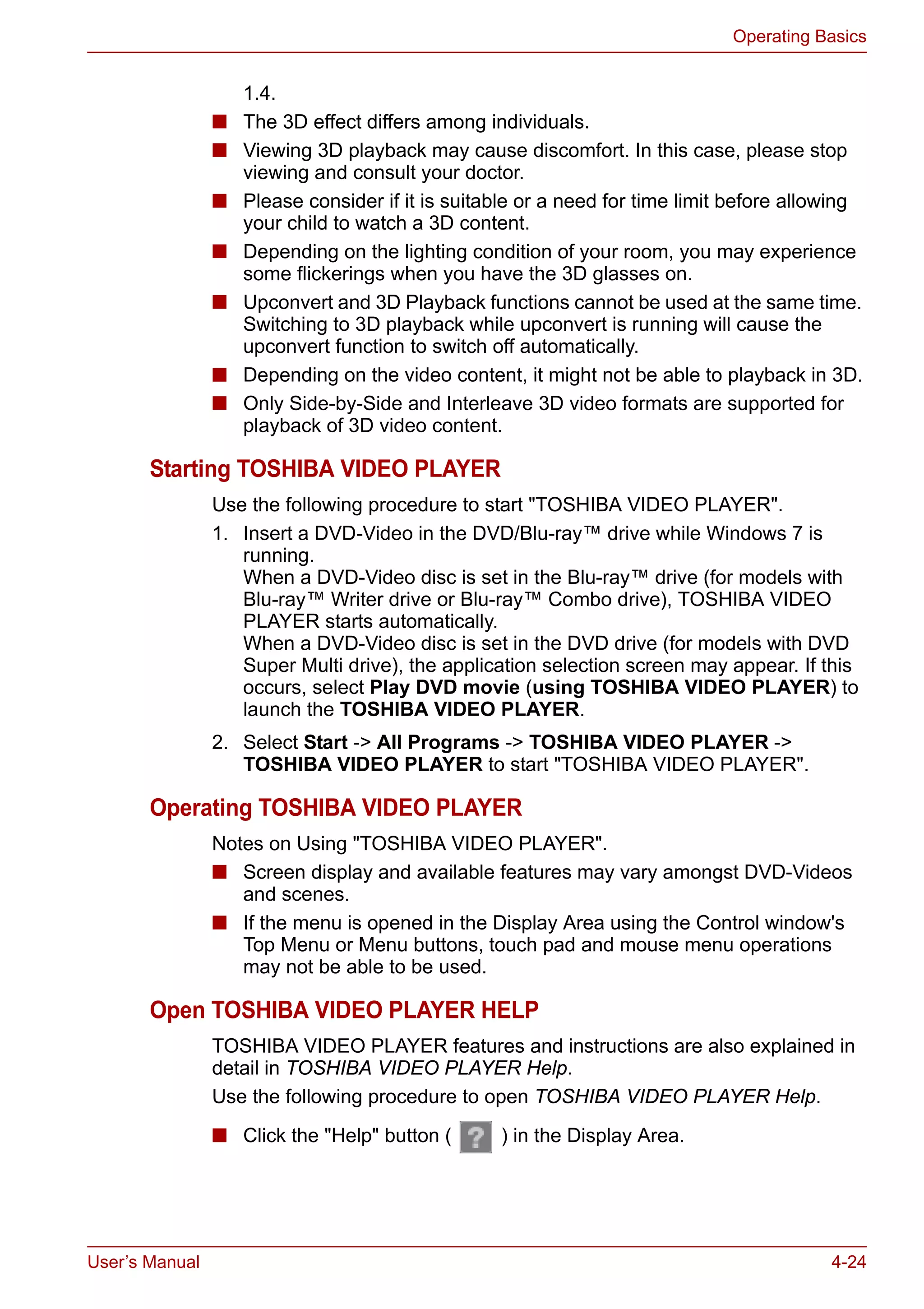 User’s Manual 4-24
Operating Basics
1.4.
■ The 3D effect differs among individuals.
■ Viewing 3D playback may cause discomfort. In this case, please stop
viewing and consult your doctor.
■ Please consider if it is suitable or a need for time limit before allowing
your child to watch a 3D content.
■ Depending on the lighting condition of your room, you may experience
some flickerings when you have the 3D glasses on.
■ Upconvert and 3D Playback functions cannot be used at the same time.
Switching to 3D playback while upconvert is running will cause the
upconvert function to switch off automatically.
■ Depending on the video content, it might not be able to playback in 3D.
■ Only Side-by-Side and Interleave 3D video formats are supported for
playback of 3D video content.
Starting TOSHIBA VIDEO PLAYER
Use the following procedure to start "TOSHIBA VIDEO PLAYER".
1. Insert a DVD-Video in the DVD/Blu-ray™ drive while Windows 7 is
running.
When a DVD-Video disc is set in the Blu-ray™ drive (for models with
Blu-ray™ Writer drive or Blu-ray™ Combo drive), TOSHIBA VIDEO
PLAYER starts automatically.
When a DVD-Video disc is set in the DVD drive (for models with DVD
Super Multi drive), the application selection screen may appear. If this
occurs, select Play DVD movie (using TOSHIBA VIDEO PLAYER) to
launch the TOSHIBA VIDEO PLAYER.
2. Select Start -> All Programs -> TOSHIBA VIDEO PLAYER ->
TOSHIBA VIDEO PLAYER to start "TOSHIBA VIDEO PLAYER".
Operating TOSHIBA VIDEO PLAYER
Notes on Using "TOSHIBA VIDEO PLAYER".
■ Screen display and available features may vary amongst DVD-Videos
and scenes.
■ If the menu is opened in the Display Area using the Control window's
Top Menu or Menu buttons, touch pad and mouse menu operations
may not be able to be used.
Open TOSHIBA VIDEO PLAYER HELP
TOSHIBA VIDEO PLAYER features and instructions are also explained in
detail in TOSHIBA VIDEO PLAYER Help.
Use the following procedure to open TOSHIBA VIDEO PLAYER Help.
■ Click the "Help" button ( ) in the Display Area.
 