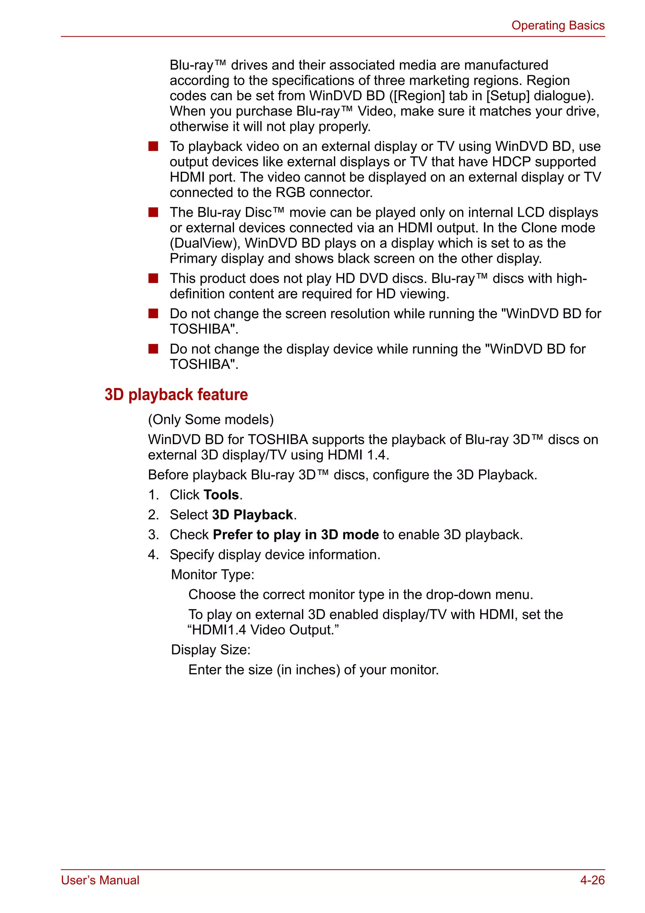 User’s Manual 4-26
Operating Basics
Blu-ray™ drives and their associated media are manufactured
according to the specifications of three marketing regions. Region
codes can be set from WinDVD BD ([Region] tab in [Setup] dialogue).
When you purchase Blu-ray™ Video, make sure it matches your drive,
otherwise it will not play properly.
■ To playback video on an external display or TV using WinDVD BD, use
output devices like external displays or TV that have HDCP supported
HDMI port. The video cannot be displayed on an external display or TV
connected to the RGB connector.
■ The Blu-ray Disc™ movie can be played only on internal LCD displays
or external devices connected via an HDMI output. In the Clone mode
(DualView), WinDVD BD plays on a display which is set to as the
Primary display and shows black screen on the other display.
■ This product does not play HD DVD discs. Blu-ray™ discs with high-
definition content are required for HD viewing.
■ Do not change the screen resolution while running the "WinDVD BD for
TOSHIBA".
■ Do not change the display device while running the "WinDVD BD for
TOSHIBA".
3D playback feature
(Only Some models)
WinDVD BD for TOSHIBA supports the playback of Blu-ray 3D™ discs on
external 3D display/TV using HDMI 1.4.
Before playback Blu-ray 3D™ discs, configure the 3D Playback.
1. Click Tools.
2. Select 3D Playback.
3. Check Prefer to play in 3D mode to enable 3D playback.
4. Specify display device information.
Monitor Type:
Choose the correct monitor type in the drop-down menu.
To play on external 3D enabled display/TV with HDMI, set the
“HDMI1.4 Video Output.”
Display Size:
Enter the size (in inches) of your monitor.
 