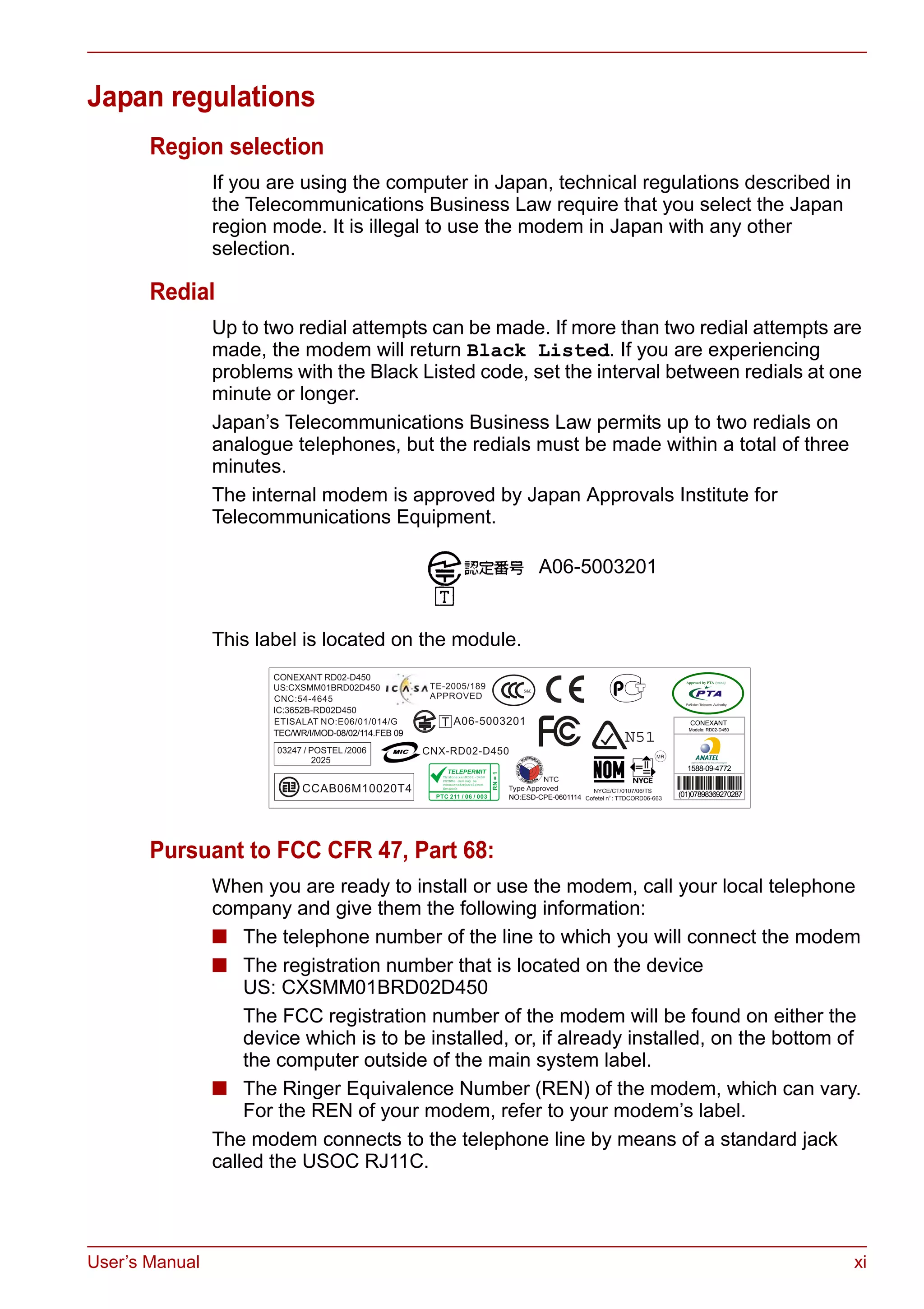 User’s Manual xi
Japan regulations
Region selection
If you are using the computer in Japan, technical regulations described in
the Telecommunications Business Law require that you select the Japan
region mode. It is illegal to use the modem in Japan with any other
selection.
Redial
Up to two redial attempts can be made. If more than two redial attempts are
made, the modem will return Black Listed. If you are experiencing
problems with the Black Listed code, set the interval between redials at one
minute or longer.
Japan’s Telecommunications Business Law permits up to two redials on
analogue telephones, but the redials must be made within a total of three
minutes.
The internal modem is approved by Japan Approvals Institute for
Telecommunications Equipment.
This label is located on the module.
Pursuant to FCC CFR 47, Part 68:
When you are ready to install or use the modem, call your local telephone
company and give them the following information:
■ The telephone number of the line to which you will connect the modem
■ The registration number that is located on the device
US: CXSMM01BRD02D450
The FCC registration number of the modem will be found on either the
device which is to be installed, or, if already installed, on the bottom of
the computer outside of the main system label.
■ The Ringer Equivalence Number (REN) of the modem, which can vary.
For the REN of your modem, refer to your modem’s label.
The modem connects to the telephone line by means of a standard jack
called the USOC RJ11C.
A06-5003201
ThisCone xantRD02 -D450
PSTNMo dem may be
connectedtotheTelecom
Network
2006
N51TEC/WR/I/MOD-08/02/114.FEB 09
1588-09-4772
(01)07898369270287NO:ESD-CPE-0601114
CONEXANT
Modelo: RD02-D450
 