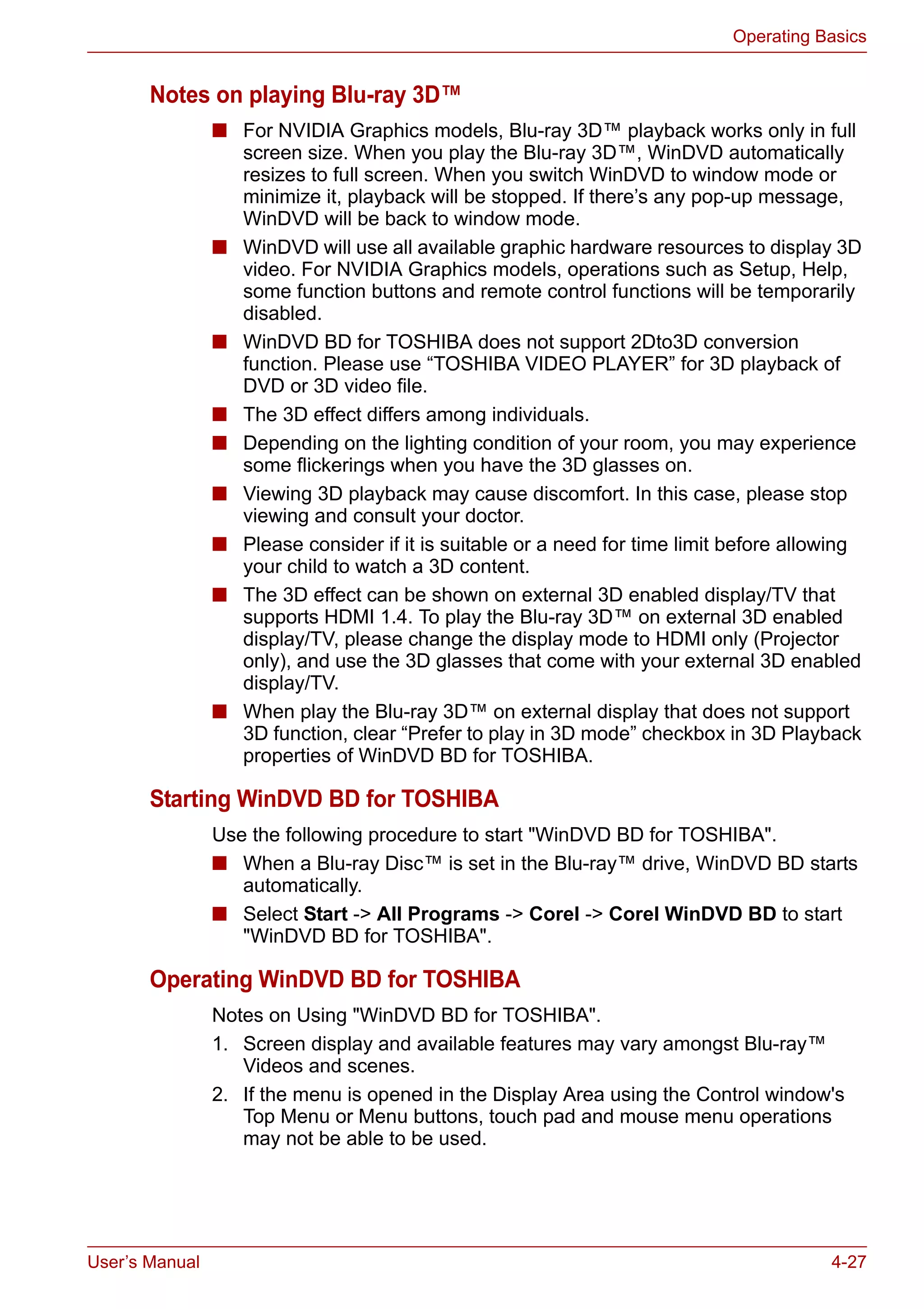 User’s Manual 4-27
Operating Basics
Notes on playing Blu-ray 3D™
■ For NVIDIA Graphics models, Blu-ray 3D™ playback works only in full
screen size. When you play the Blu-ray 3D™, WinDVD automatically
resizes to full screen. When you switch WinDVD to window mode or
minimize it, playback will be stopped. If there’s any pop-up message,
WinDVD will be back to window mode.
■ WinDVD will use all available graphic hardware resources to display 3D
video. For NVIDIA Graphics models, operations such as Setup, Help,
some function buttons and remote control functions will be temporarily
disabled.
■ WinDVD BD for TOSHIBA does not support 2Dto3D conversion
function. Please use “TOSHIBA VIDEO PLAYER” for 3D playback of
DVD or 3D video file.
■ The 3D effect differs among individuals.
■ Depending on the lighting condition of your room, you may experience
some flickerings when you have the 3D glasses on.
■ Viewing 3D playback may cause discomfort. In this case, please stop
viewing and consult your doctor.
■ Please consider if it is suitable or a need for time limit before allowing
your child to watch a 3D content.
■ The 3D effect can be shown on external 3D enabled display/TV that
supports HDMI 1.4. To play the Blu-ray 3D™ on external 3D enabled
display/TV, please change the display mode to HDMI only (Projector
only), and use the 3D glasses that come with your external 3D enabled
display/TV.
■ When play the Blu-ray 3D™ on external display that does not support
3D function, clear “Prefer to play in 3D mode” checkbox in 3D Playback
properties of WinDVD BD for TOSHIBA.
Starting WinDVD BD for TOSHIBA
Use the following procedure to start "WinDVD BD for TOSHIBA".
■ When a Blu-ray Disc™ is set in the Blu-ray™ drive, WinDVD BD starts
automatically.
■ Select Start -> All Programs -> Corel -> Corel WinDVD BD to start
"WinDVD BD for TOSHIBA".
Operating WinDVD BD for TOSHIBA
Notes on Using "WinDVD BD for TOSHIBA".
1. Screen display and available features may vary amongst Blu-ray™
Videos and scenes.
2. If the menu is opened in the Display Area using the Control window's
Top Menu or Menu buttons, touch pad and mouse menu operations
may not be able to be used.
 