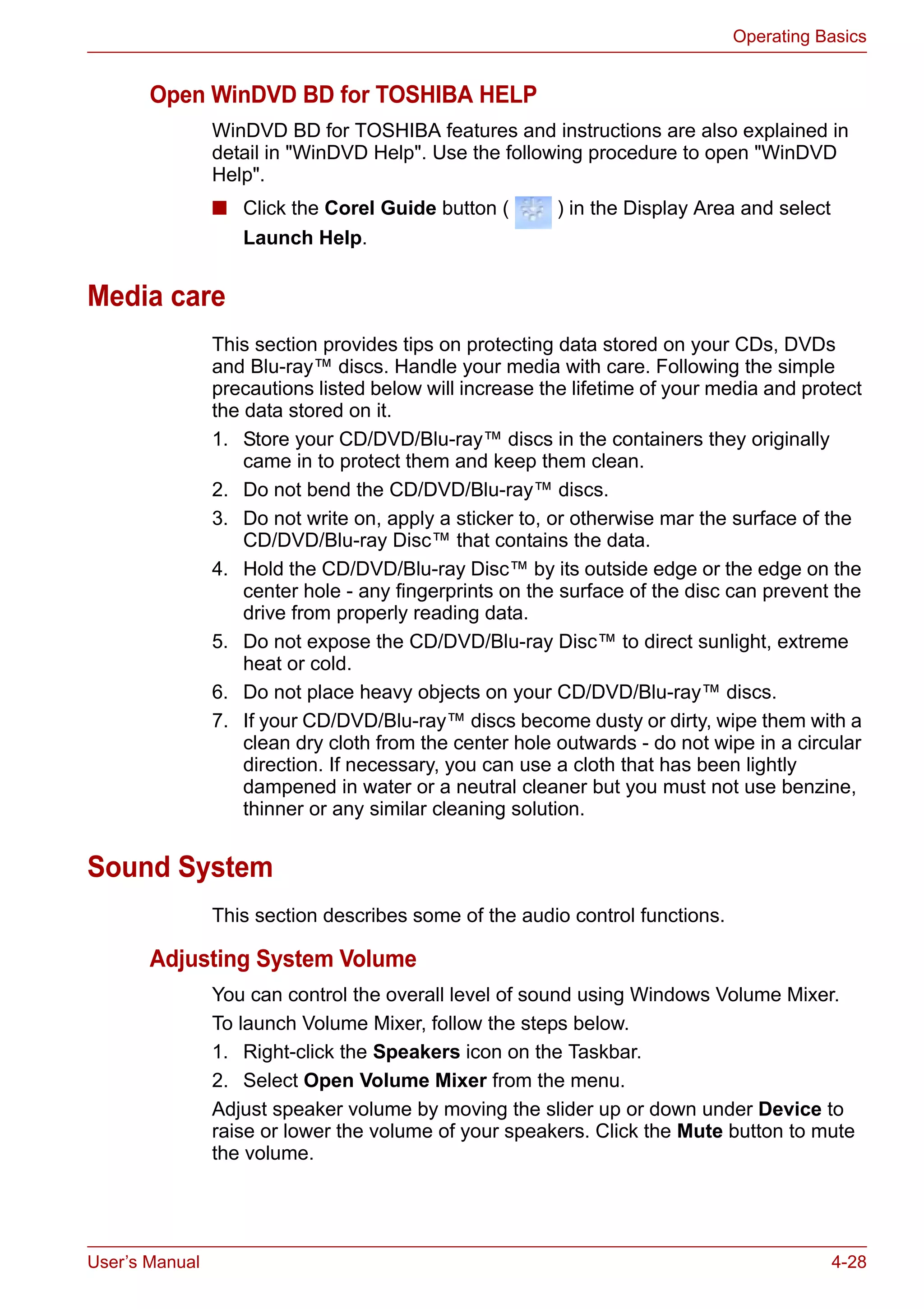 User’s Manual 4-28
Operating Basics
Open WinDVD BD for TOSHIBA HELP
WinDVD BD for TOSHIBA features and instructions are also explained in
detail in "WinDVD Help". Use the following procedure to open "WinDVD
Help".
■ Click the Corel Guide button ( ) in the Display Area and select
Launch Help.
Media care
This section provides tips on protecting data stored on your CDs, DVDs
and Blu-ray™ discs. Handle your media with care. Following the simple
precautions listed below will increase the lifetime of your media and protect
the data stored on it.
1. Store your CD/DVD/Blu-ray™ discs in the containers they originally
came in to protect them and keep them clean.
2. Do not bend the CD/DVD/Blu-ray™ discs.
3. Do not write on, apply a sticker to, or otherwise mar the surface of the
CD/DVD/Blu-ray Disc™ that contains the data.
4. Hold the CD/DVD/Blu-ray Disc™ by its outside edge or the edge on the
center hole - any fingerprints on the surface of the disc can prevent the
drive from properly reading data.
5. Do not expose the CD/DVD/Blu-ray Disc™ to direct sunlight, extreme
heat or cold.
6. Do not place heavy objects on your CD/DVD/Blu-ray™ discs.
7. If your CD/DVD/Blu-ray™ discs become dusty or dirty, wipe them with a
clean dry cloth from the center hole outwards - do not wipe in a circular
direction. If necessary, you can use a cloth that has been lightly
dampened in water or a neutral cleaner but you must not use benzine,
thinner or any similar cleaning solution.
Sound System
This section describes some of the audio control functions.
Adjusting System Volume
You can control the overall level of sound using Windows Volume Mixer.
To launch Volume Mixer, follow the steps below.
1. Right-click the Speakers icon on the Taskbar.
2. Select Open Volume Mixer from the menu.
Adjust speaker volume by moving the slider up or down under Device to
raise or lower the volume of your speakers. Click the Mute button to mute
the volume.
 