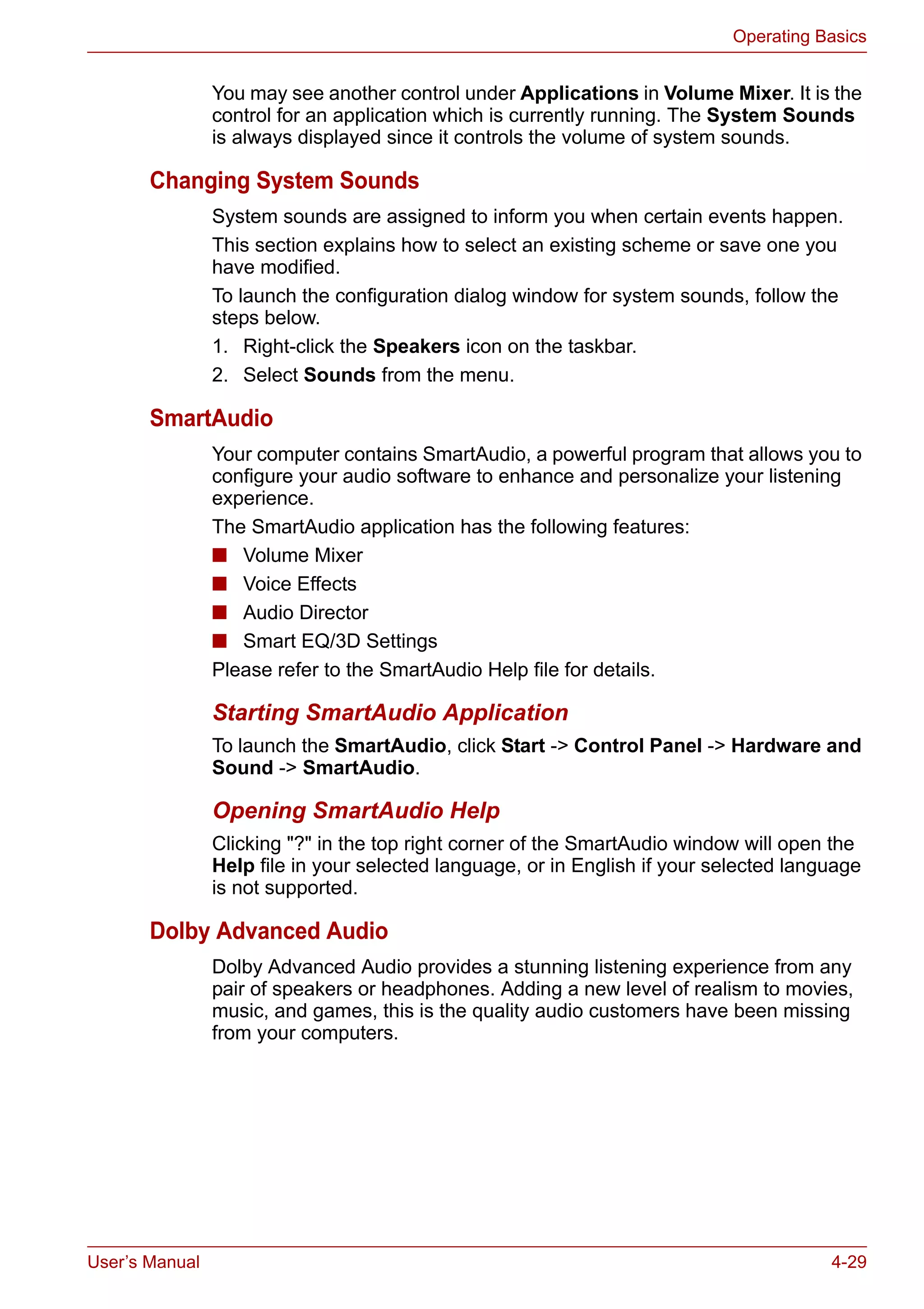 User’s Manual 4-29
Operating Basics
You may see another control under Applications in Volume Mixer. It is the
control for an application which is currently running. The System Sounds
is always displayed since it controls the volume of system sounds.
Changing System Sounds
System sounds are assigned to inform you when certain events happen.
This section explains how to select an existing scheme or save one you
have modified.
To launch the configuration dialog window for system sounds, follow the
steps below.
1. Right-click the Speakers icon on the taskbar.
2. Select Sounds from the menu.
SmartAudio
Your computer contains SmartAudio, a powerful program that allows you to
configure your audio software to enhance and personalize your listening
experience.
The SmartAudio application has the following features:
■ Volume Mixer
■ Voice Effects
■ Audio Director
■ Smart EQ/3D Settings
Please refer to the SmartAudio Help file for details.
Starting SmartAudio Application
To launch the SmartAudio, click Start -> Control Panel -> Hardware and
Sound -> SmartAudio.
Opening SmartAudio Help
Clicking "?" in the top right corner of the SmartAudio window will open the
Help file in your selected language, or in English if your selected language
is not supported.
Dolby Advanced Audio
Dolby Advanced Audio provides a stunning listening experience from any
pair of speakers or headphones. Adding a new level of realism to movies,
music, and games, this is the quality audio customers have been missing
from your computers.
 