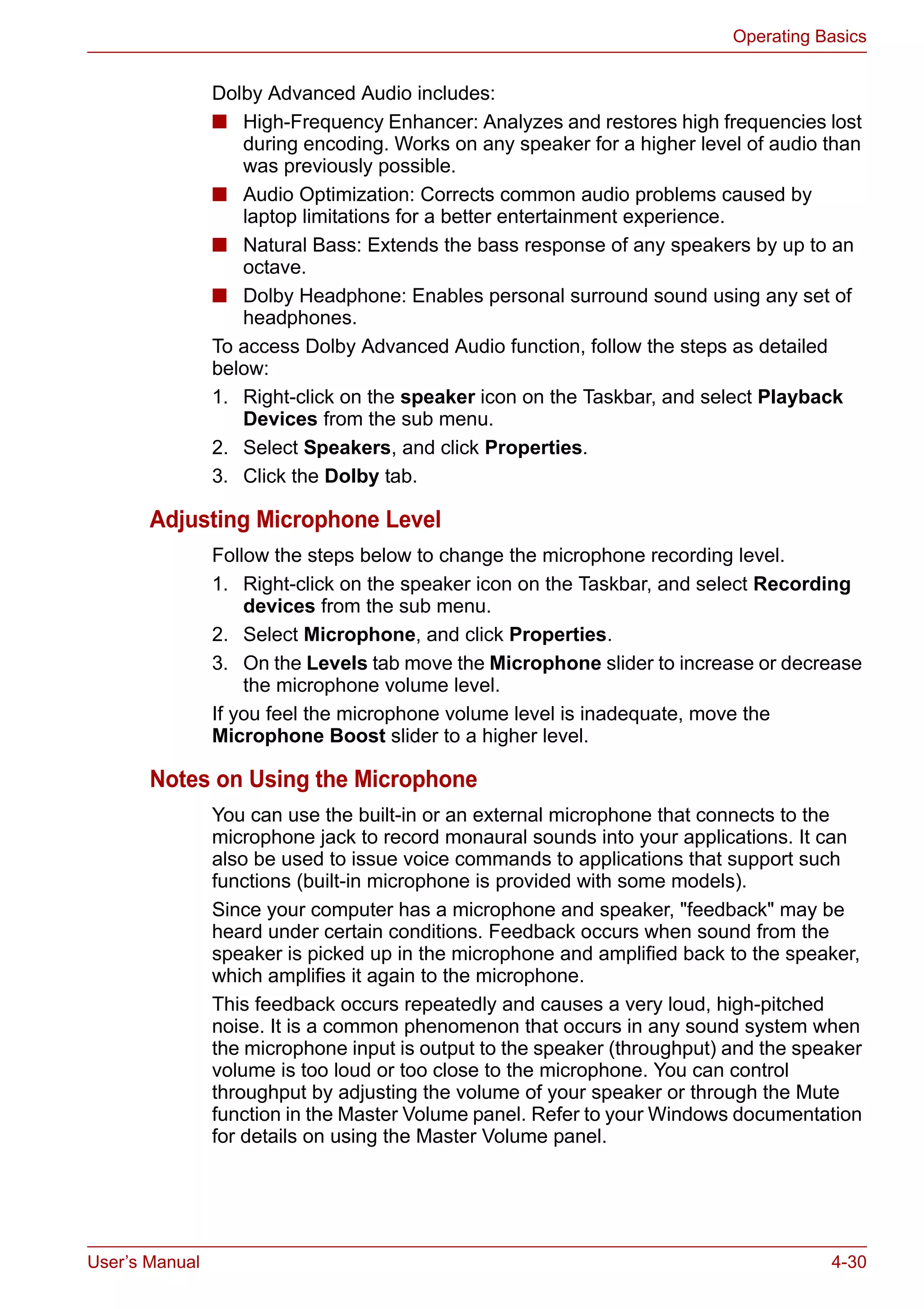 User’s Manual 4-30
Operating Basics
Dolby Advanced Audio includes:
■ High-Frequency Enhancer: Analyzes and restores high frequencies lost
during encoding. Works on any speaker for a higher level of audio than
was previously possible.
■ Audio Optimization: Corrects common audio problems caused by
laptop limitations for a better entertainment experience.
■ Natural Bass: Extends the bass response of any speakers by up to an
octave.
■ Dolby Headphone: Enables personal surround sound using any set of
headphones.
To access Dolby Advanced Audio function, follow the steps as detailed
below:
1. Right-click on the speaker icon on the Taskbar, and select Playback
Devices from the sub menu.
2. Select Speakers, and click Properties.
3. Click the Dolby tab.
Adjusting Microphone Level
Follow the steps below to change the microphone recording level.
1. Right-click on the speaker icon on the Taskbar, and select Recording
devices from the sub menu.
2. Select Microphone, and click Properties.
3. On the Levels tab move the Microphone slider to increase or decrease
the microphone volume level.
If you feel the microphone volume level is inadequate, move the
Microphone Boost slider to a higher level.
Notes on Using the Microphone
You can use the built-in or an external microphone that connects to the
microphone jack to record monaural sounds into your applications. It can
also be used to issue voice commands to applications that support such
functions (built-in microphone is provided with some models).
Since your computer has a microphone and speaker, "feedback" may be
heard under certain conditions. Feedback occurs when sound from the
speaker is picked up in the microphone and amplified back to the speaker,
which amplifies it again to the microphone.
This feedback occurs repeatedly and causes a very loud, high-pitched
noise. It is a common phenomenon that occurs in any sound system when
the microphone input is output to the speaker (throughput) and the speaker
volume is too loud or too close to the microphone. You can control
throughput by adjusting the volume of your speaker or through the Mute
function in the Master Volume panel. Refer to your Windows documentation
for details on using the Master Volume panel.
 
