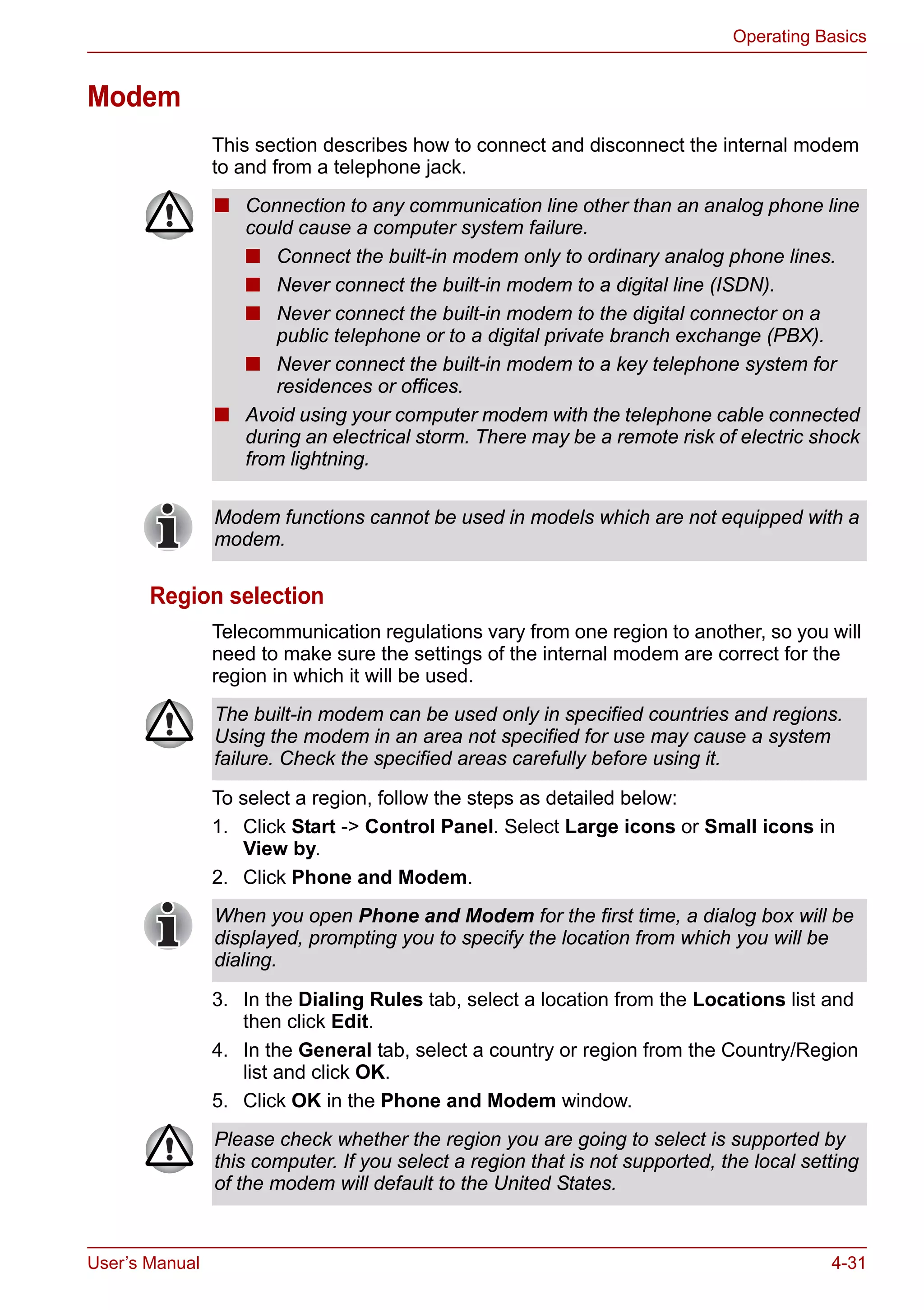 User’s Manual 4-31
Operating Basics
Modem
This section describes how to connect and disconnect the internal modem
to and from a telephone jack.
Region selection
Telecommunication regulations vary from one region to another, so you will
need to make sure the settings of the internal modem are correct for the
region in which it will be used.
To select a region, follow the steps as detailed below:
1. Click Start -> Control Panel. Select Large icons or Small icons in
View by.
2. Click Phone and Modem.
3. In the Dialing Rules tab, select a location from the Locations list and
then click Edit.
4. In the General tab, select a country or region from the Country/Region
list and click OK.
5. Click OK in the Phone and Modem window.
■ Connection to any communication line other than an analog phone line
could cause a computer system failure.
■ Connect the built-in modem only to ordinary analog phone lines.
■ Never connect the built-in modem to a digital line (ISDN).
■ Never connect the built-in modem to the digital connector on a
public telephone or to a digital private branch exchange (PBX).
■ Never connect the built-in modem to a key telephone system for
residences or offices.
■ Avoid using your computer modem with the telephone cable connected
during an electrical storm. There may be a remote risk of electric shock
from lightning.
Modem functions cannot be used in models which are not equipped with a
modem.
The built-in modem can be used only in specified countries and regions.
Using the modem in an area not specified for use may cause a system
failure. Check the specified areas carefully before using it.
When you open Phone and Modem for the first time, a dialog box will be
displayed, prompting you to specify the location from which you will be
dialing.
Please check whether the region you are going to select is supported by
this computer. If you select a region that is not supported, the local setting
of the modem will default to the United States.
 