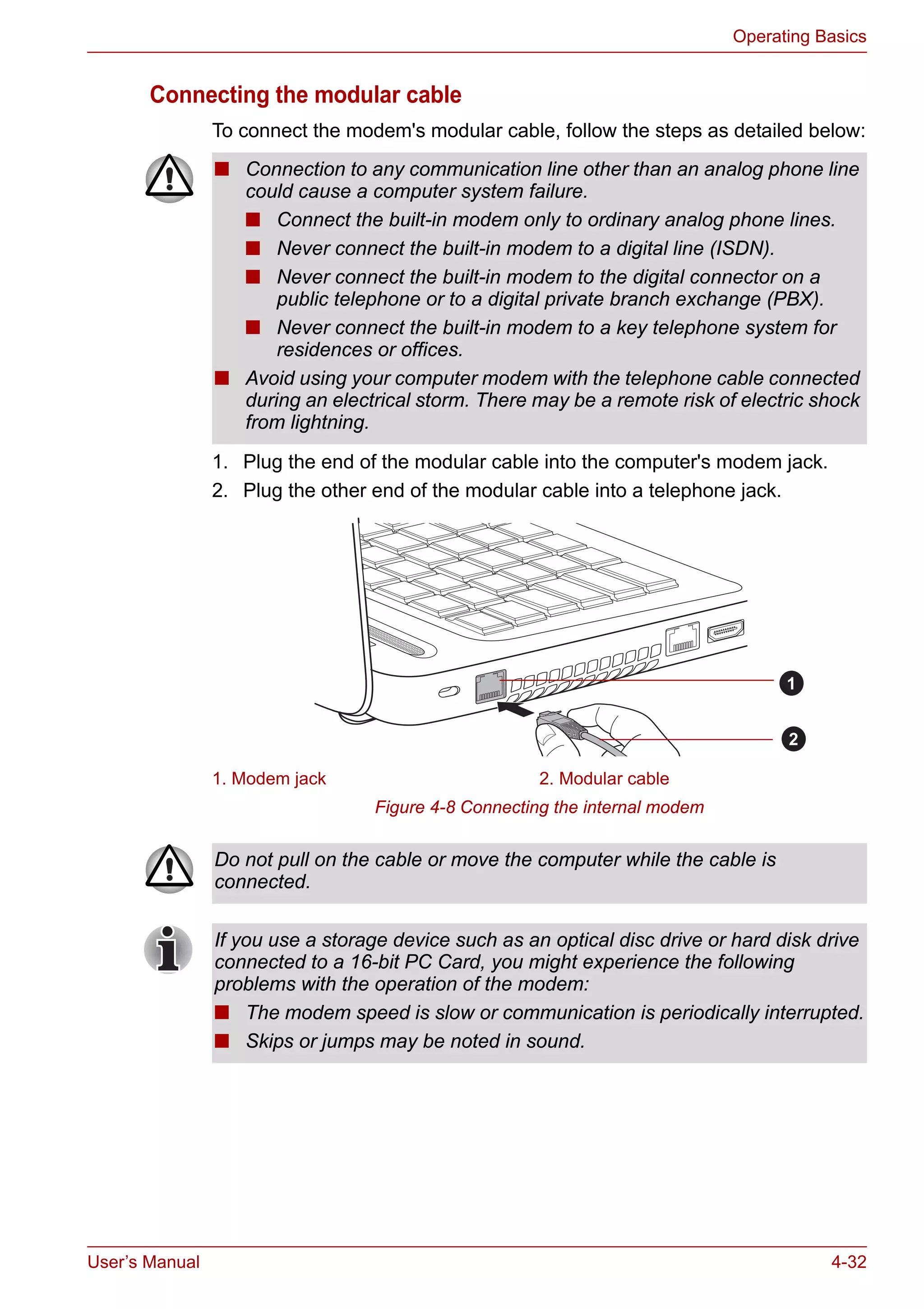 User’s Manual 4-32
Operating Basics
Connecting the modular cable
To connect the modem's modular cable, follow the steps as detailed below:
1. Plug the end of the modular cable into the computer's modem jack.
2. Plug the other end of the modular cable into a telephone jack.
Figure 4-8 Connecting the internal modem
■ Connection to any communication line other than an analog phone line
could cause a computer system failure.
■ Connect the built-in modem only to ordinary analog phone lines.
■ Never connect the built-in modem to a digital line (ISDN).
■ Never connect the built-in modem to the digital connector on a
public telephone or to a digital private branch exchange (PBX).
■ Never connect the built-in modem to a key telephone system for
residences or offices.
■ Avoid using your computer modem with the telephone cable connected
during an electrical storm. There may be a remote risk of electric shock
from lightning.
1. Modem jack 2. Modular cable
1
2
Do not pull on the cable or move the computer while the cable is
connected.
If you use a storage device such as an optical disc drive or hard disk drive
connected to a 16-bit PC Card, you might experience the following
problems with the operation of the modem:
■ The modem speed is slow or communication is periodically interrupted.
■ Skips or jumps may be noted in sound.
 