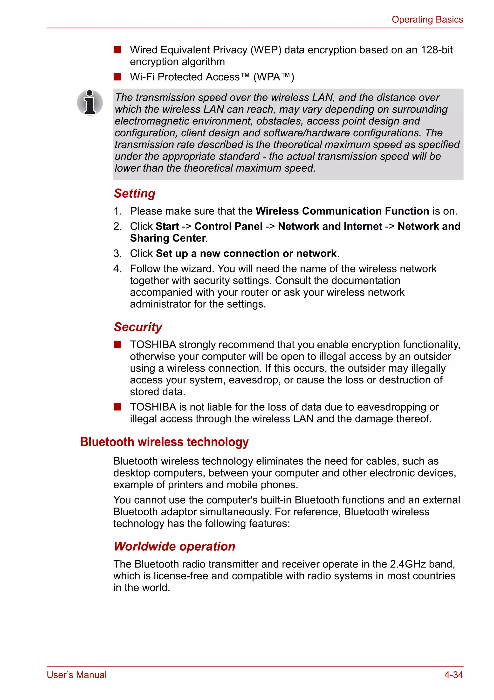 User’s Manual 4-34
Operating Basics
■ Wired Equivalent Privacy (WEP) data encryption based on an 128-bit
encryption algorithm
■ Wi-Fi Protected Access™ (WPA™)
Setting
1. Please make sure that the Wireless Communication Function is on.
2. Click Start -> Control Panel -> Network and Internet -> Network and
Sharing Center.
3. Click Set up a new connection or network.
4. Follow the wizard. You will need the name of the wireless network
together with security settings. Consult the documentation
accompanied with your router or ask your wireless network
administrator for the settings.
Security
■ TOSHIBA strongly recommend that you enable encryption functionality,
otherwise your computer will be open to illegal access by an outsider
using a wireless connection. If this occurs, the outsider may illegally
access your system, eavesdrop, or cause the loss or destruction of
stored data.
■ TOSHIBA is not liable for the loss of data due to eavesdropping or
illegal access through the wireless LAN and the damage thereof.
Bluetooth wireless technology
Bluetooth wireless technology eliminates the need for cables, such as
desktop computers, between your computer and other electronic devices,
example of printers and mobile phones.
You cannot use the computer's built-in Bluetooth functions and an external
Bluetooth adaptor simultaneously. For reference, Bluetooth wireless
technology has the following features:
Worldwide operation
The Bluetooth radio transmitter and receiver operate in the 2.4GHz band,
which is license-free and compatible with radio systems in most countries
in the world.
The transmission speed over the wireless LAN, and the distance over
which the wireless LAN can reach, may vary depending on surrounding
electromagnetic environment, obstacles, access point design and
configuration, client design and software/hardware configurations. The
transmission rate described is the theoretical maximum speed as specified
under the appropriate standard - the actual transmission speed will be
lower than the theoretical maximum speed.
 
