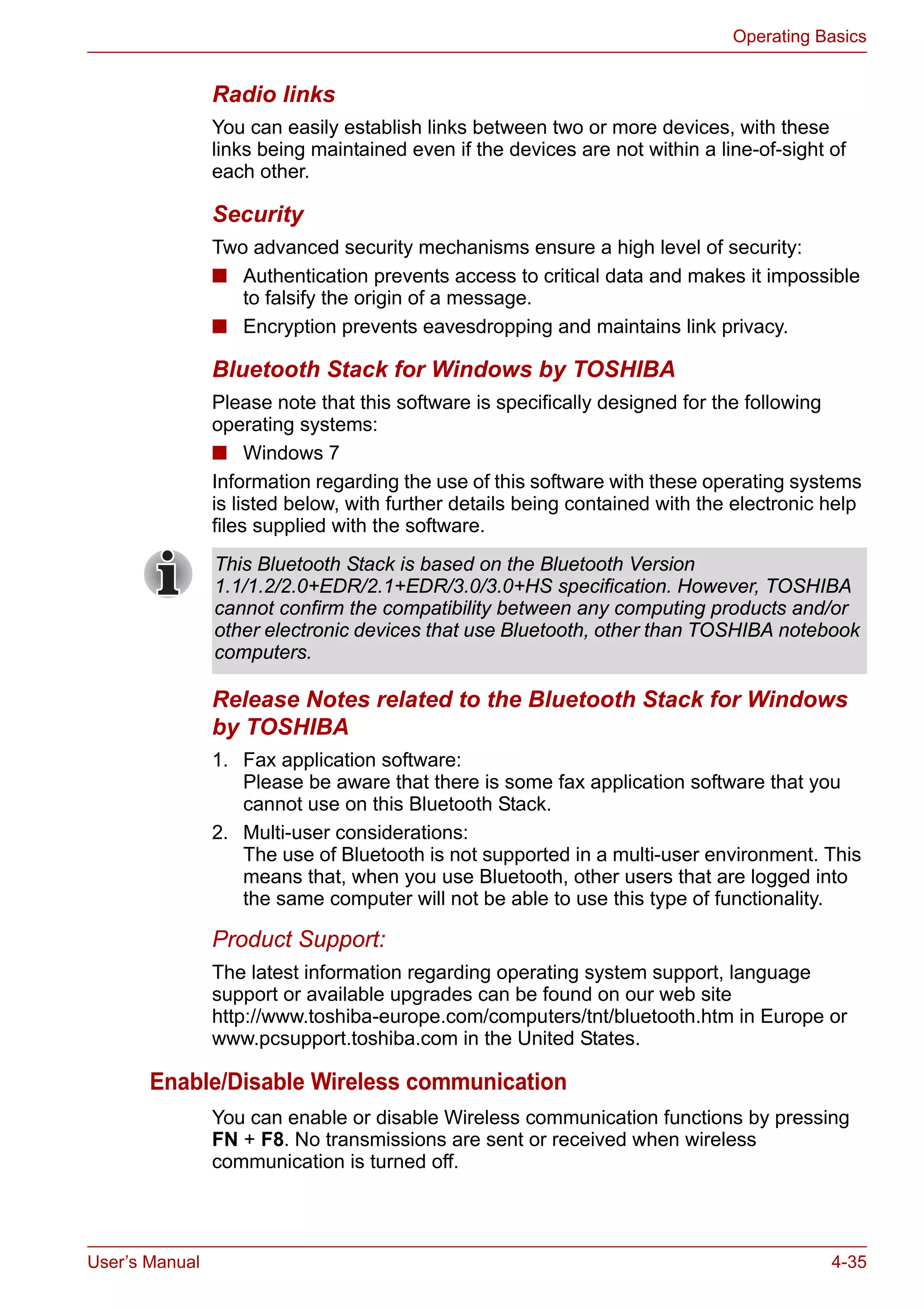 User’s Manual 4-35
Operating Basics
Radio links
You can easily establish links between two or more devices, with these
links being maintained even if the devices are not within a line-of-sight of
each other.
Security
Two advanced security mechanisms ensure a high level of security:
■ Authentication prevents access to critical data and makes it impossible
to falsify the origin of a message.
■ Encryption prevents eavesdropping and maintains link privacy.
Bluetooth Stack for Windows by TOSHIBA
Please note that this software is specifically designed for the following
operating systems:
■ Windows 7
Information regarding the use of this software with these operating systems
is listed below, with further details being contained with the electronic help
files supplied with the software.
Release Notes related to the Bluetooth Stack for Windows
by TOSHIBA
1. Fax application software:
Please be aware that there is some fax application software that you
cannot use on this Bluetooth Stack.
2. Multi-user considerations:
The use of Bluetooth is not supported in a multi-user environment. This
means that, when you use Bluetooth, other users that are logged into
the same computer will not be able to use this type of functionality.
Product Support:
The latest information regarding operating system support, language
support or available upgrades can be found on our web site
http://www.toshiba-europe.com/computers/tnt/bluetooth.htm in Europe or
www.pcsupport.toshiba.com in the United States.
Enable/Disable Wireless communication
You can enable or disable Wireless communication functions by pressing
FN + F8. No transmissions are sent or received when wireless
communication is turned off.
This Bluetooth Stack is based on the Bluetooth Version
1.1/1.2/2.0+EDR/2.1+EDR/3.0/3.0+HS specification. However, TOSHIBA
cannot confirm the compatibility between any computing products and/or
other electronic devices that use Bluetooth, other than TOSHIBA notebook
computers.
 