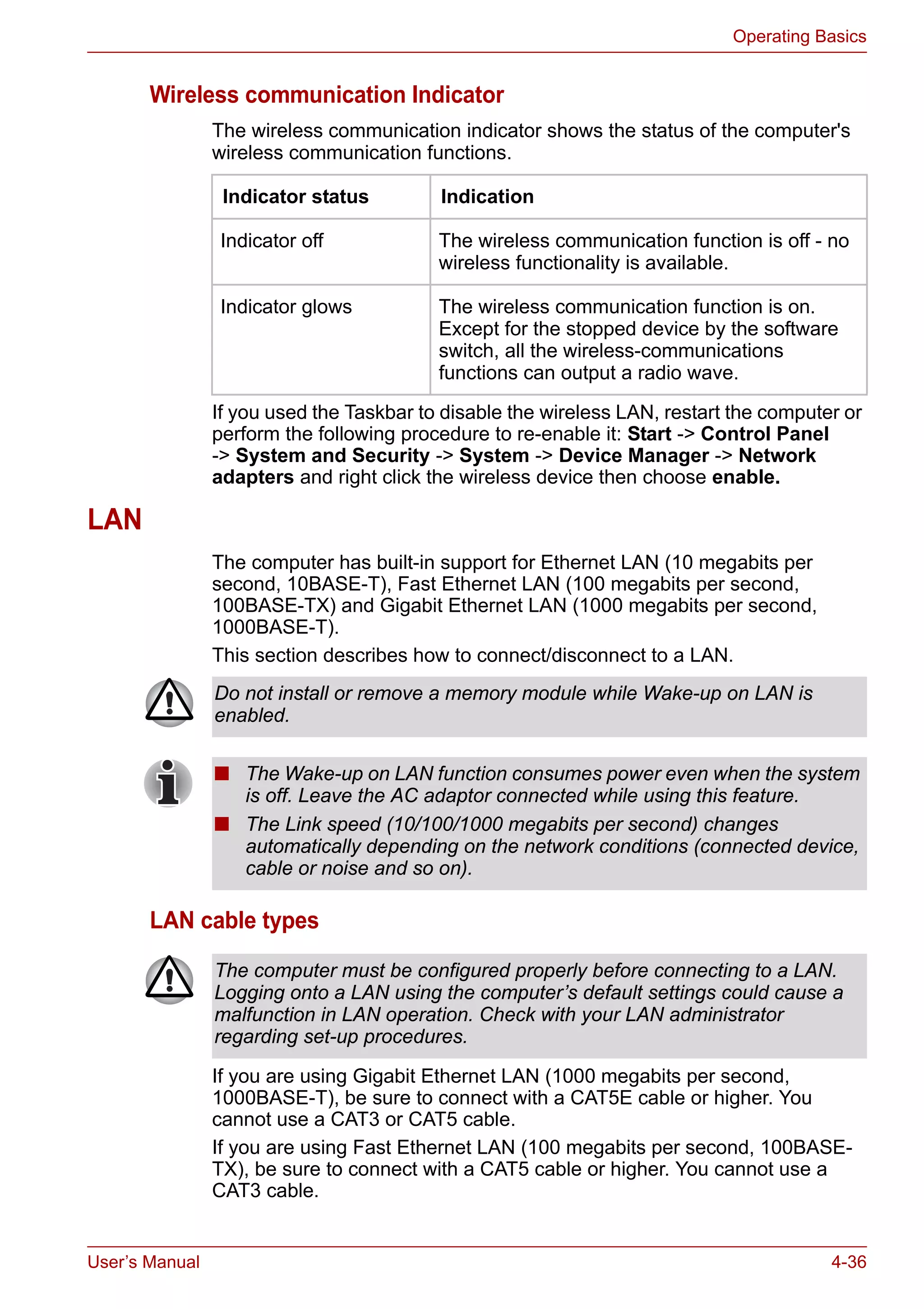 User’s Manual 4-36
Operating Basics
Wireless communication Indicator
The wireless communication indicator shows the status of the computer's
wireless communication functions.
If you used the Taskbar to disable the wireless LAN, restart the computer or
perform the following procedure to re-enable it: Start -> Control Panel
-> System and Security -> System -> Device Manager -> Network
adapters and right click the wireless device then choose enable.
LAN
The computer has built-in support for Ethernet LAN (10 megabits per
second, 10BASE-T), Fast Ethernet LAN (100 megabits per second,
100BASE-TX) and Gigabit Ethernet LAN (1000 megabits per second,
1000BASE-T).
This section describes how to connect/disconnect to a LAN.
LAN cable types
If you are using Gigabit Ethernet LAN (1000 megabits per second,
1000BASE-T), be sure to connect with a CAT5E cable or higher. You
cannot use a CAT3 or CAT5 cable.
If you are using Fast Ethernet LAN (100 megabits per second, 100BASE-
TX), be sure to connect with a CAT5 cable or higher. You cannot use a
CAT3 cable.
Indicator status Indication
Indicator off The wireless communication function is off - no
wireless functionality is available.
Indicator glows The wireless communication function is on.
Except for the stopped device by the software
switch, all the wireless-communications
functions can output a radio wave.
Do not install or remove a memory module while Wake-up on LAN is
enabled.
■ The Wake-up on LAN function consumes power even when the system
is off. Leave the AC adaptor connected while using this feature.
■ The Link speed (10/100/1000 megabits per second) changes
automatically depending on the network conditions (connected device,
cable or noise and so on).
The computer must be configured properly before connecting to a LAN.
Logging onto a LAN using the computer’s default settings could cause a
malfunction in LAN operation. Check with your LAN administrator
regarding set-up procedures.
 