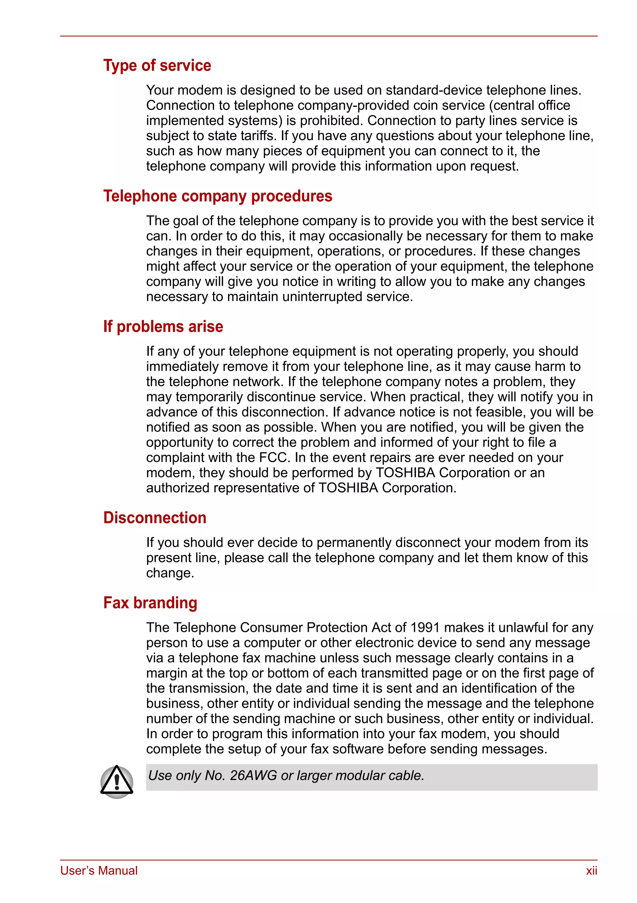 User’s Manual xii
Type of service
Your modem is designed to be used on standard-device telephone lines.
Connection to telephone company-provided coin service (central office
implemented systems) is prohibited. Connection to party lines service is
subject to state tariffs. If you have any questions about your telephone line,
such as how many pieces of equipment you can connect to it, the
telephone company will provide this information upon request.
Telephone company procedures
The goal of the telephone company is to provide you with the best service it
can. In order to do this, it may occasionally be necessary for them to make
changes in their equipment, operations, or procedures. If these changes
might affect your service or the operation of your equipment, the telephone
company will give you notice in writing to allow you to make any changes
necessary to maintain uninterrupted service.
If problems arise
If any of your telephone equipment is not operating properly, you should
immediately remove it from your telephone line, as it may cause harm to
the telephone network. If the telephone company notes a problem, they
may temporarily discontinue service. When practical, they will notify you in
advance of this disconnection. If advance notice is not feasible, you will be
notified as soon as possible. When you are notified, you will be given the
opportunity to correct the problem and informed of your right to file a
complaint with the FCC. In the event repairs are ever needed on your
modem, they should be performed by TOSHIBA Corporation or an
authorized representative of TOSHIBA Corporation.
Disconnection
If you should ever decide to permanently disconnect your modem from its
present line, please call the telephone company and let them know of this
change.
Fax branding
The Telephone Consumer Protection Act of 1991 makes it unlawful for any
person to use a computer or other electronic device to send any message
via a telephone fax machine unless such message clearly contains in a
margin at the top or bottom of each transmitted page or on the first page of
the transmission, the date and time it is sent and an identification of the
business, other entity or individual sending the message and the telephone
number of the sending machine or such business, other entity or individual.
In order to program this information into your fax modem, you should
complete the setup of your fax software before sending messages.
Use only No. 26AWG or larger modular cable.
 