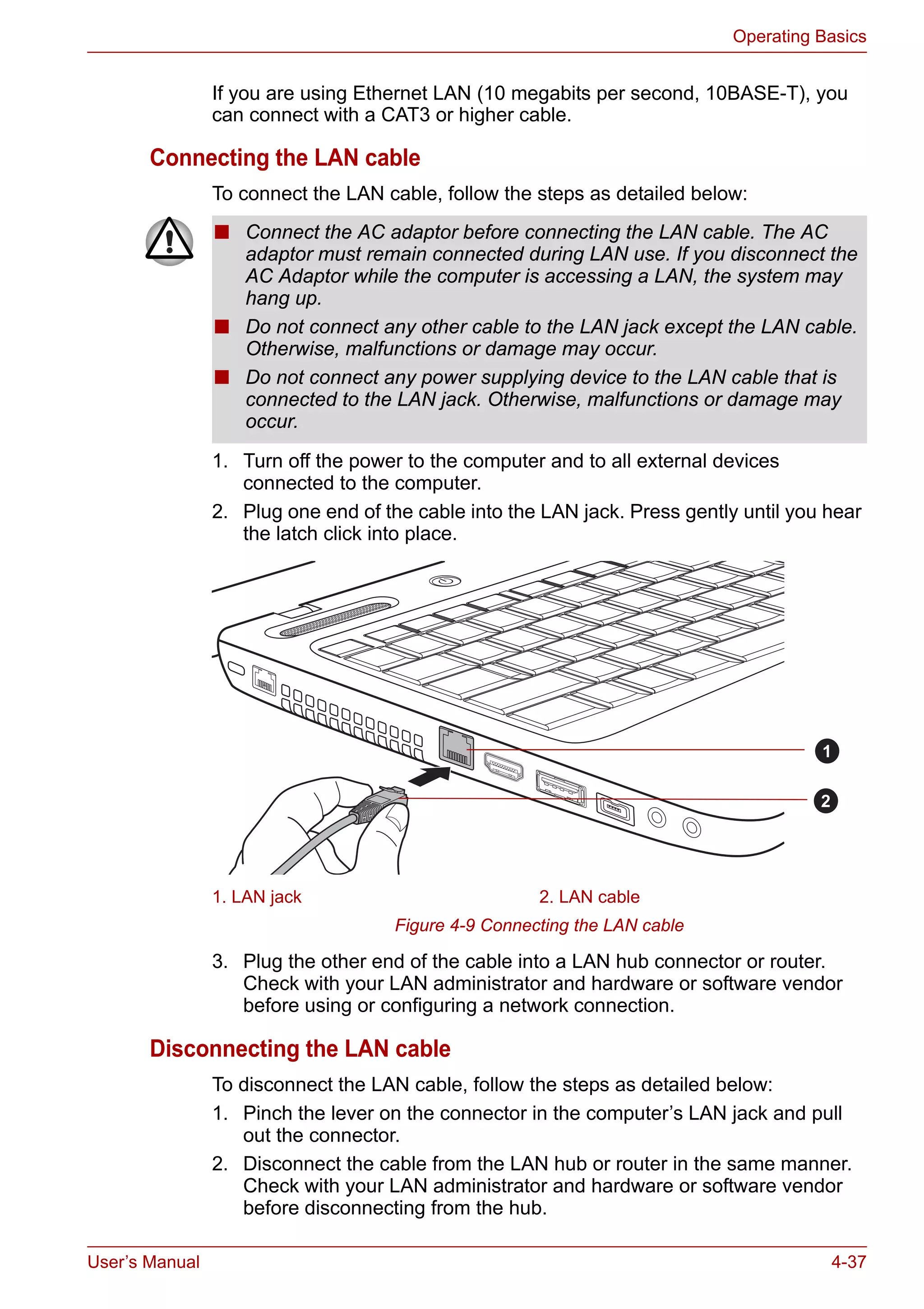 User’s Manual 4-37
Operating Basics
If you are using Ethernet LAN (10 megabits per second, 10BASE-T), you
can connect with a CAT3 or higher cable.
Connecting the LAN cable
To connect the LAN cable, follow the steps as detailed below:
1. Turn off the power to the computer and to all external devices
connected to the computer.
2. Plug one end of the cable into the LAN jack. Press gently until you hear
the latch click into place.
Figure 4-9 Connecting the LAN cable
3. Plug the other end of the cable into a LAN hub connector or router.
Check with your LAN administrator and hardware or software vendor
before using or configuring a network connection.
Disconnecting the LAN cable
To disconnect the LAN cable, follow the steps as detailed below:
1. Pinch the lever on the connector in the computer’s LAN jack and pull
out the connector.
2. Disconnect the cable from the LAN hub or router in the same manner.
Check with your LAN administrator and hardware or software vendor
before disconnecting from the hub.
■ Connect the AC adaptor before connecting the LAN cable. The AC
adaptor must remain connected during LAN use. If you disconnect the
AC Adaptor while the computer is accessing a LAN, the system may
hang up.
■ Do not connect any other cable to the LAN jack except the LAN cable.
Otherwise, malfunctions or damage may occur.
■ Do not connect any power supplying device to the LAN cable that is
connected to the LAN jack. Otherwise, malfunctions or damage may
occur.
1. LAN jack 2. LAN cable
1
2
 