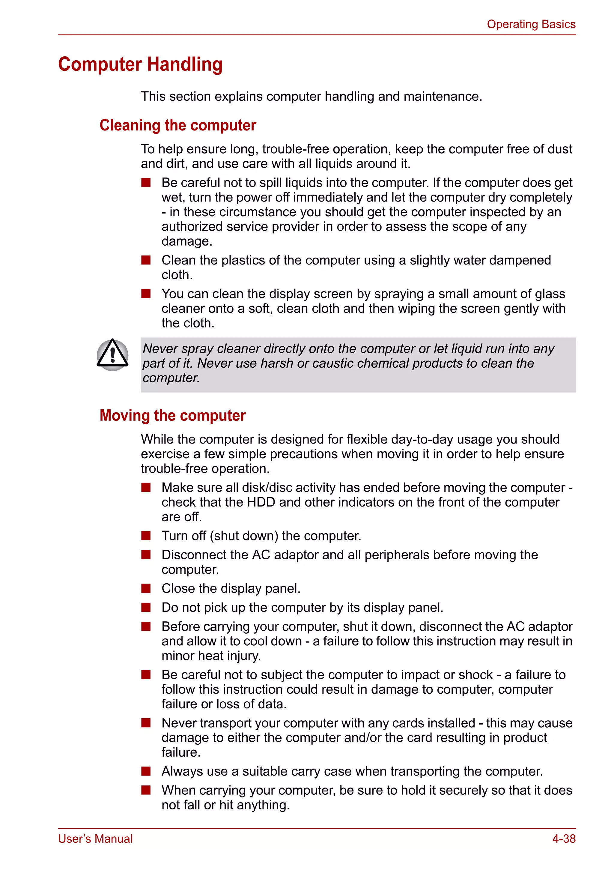 User’s Manual 4-38
Operating Basics
Computer Handling
This section explains computer handling and maintenance.
Cleaning the computer
To help ensure long, trouble-free operation, keep the computer free of dust
and dirt, and use care with all liquids around it.
■ Be careful not to spill liquids into the computer. If the computer does get
wet, turn the power off immediately and let the computer dry completely
- in these circumstance you should get the computer inspected by an
authorized service provider in order to assess the scope of any
damage.
■ Clean the plastics of the computer using a slightly water dampened
cloth.
■ You can clean the display screen by spraying a small amount of glass
cleaner onto a soft, clean cloth and then wiping the screen gently with
the cloth.
Moving the computer
While the computer is designed for flexible day-to-day usage you should
exercise a few simple precautions when moving it in order to help ensure
trouble-free operation.
■ Make sure all disk/disc activity has ended before moving the computer -
check that the HDD and other indicators on the front of the computer
are off.
■ Turn off (shut down) the computer.
■ Disconnect the AC adaptor and all peripherals before moving the
computer.
■ Close the display panel.
■ Do not pick up the computer by its display panel.
■ Before carrying your computer, shut it down, disconnect the AC adaptor
and allow it to cool down - a failure to follow this instruction may result in
minor heat injury.
■ Be careful not to subject the computer to impact or shock - a failure to
follow this instruction could result in damage to computer, computer
failure or loss of data.
■ Never transport your computer with any cards installed - this may cause
damage to either the computer and/or the card resulting in product
failure.
■ Always use a suitable carry case when transporting the computer.
■ When carrying your computer, be sure to hold it securely so that it does
not fall or hit anything.
Never spray cleaner directly onto the computer or let liquid run into any
part of it. Never use harsh or caustic chemical products to clean the
computer.
 