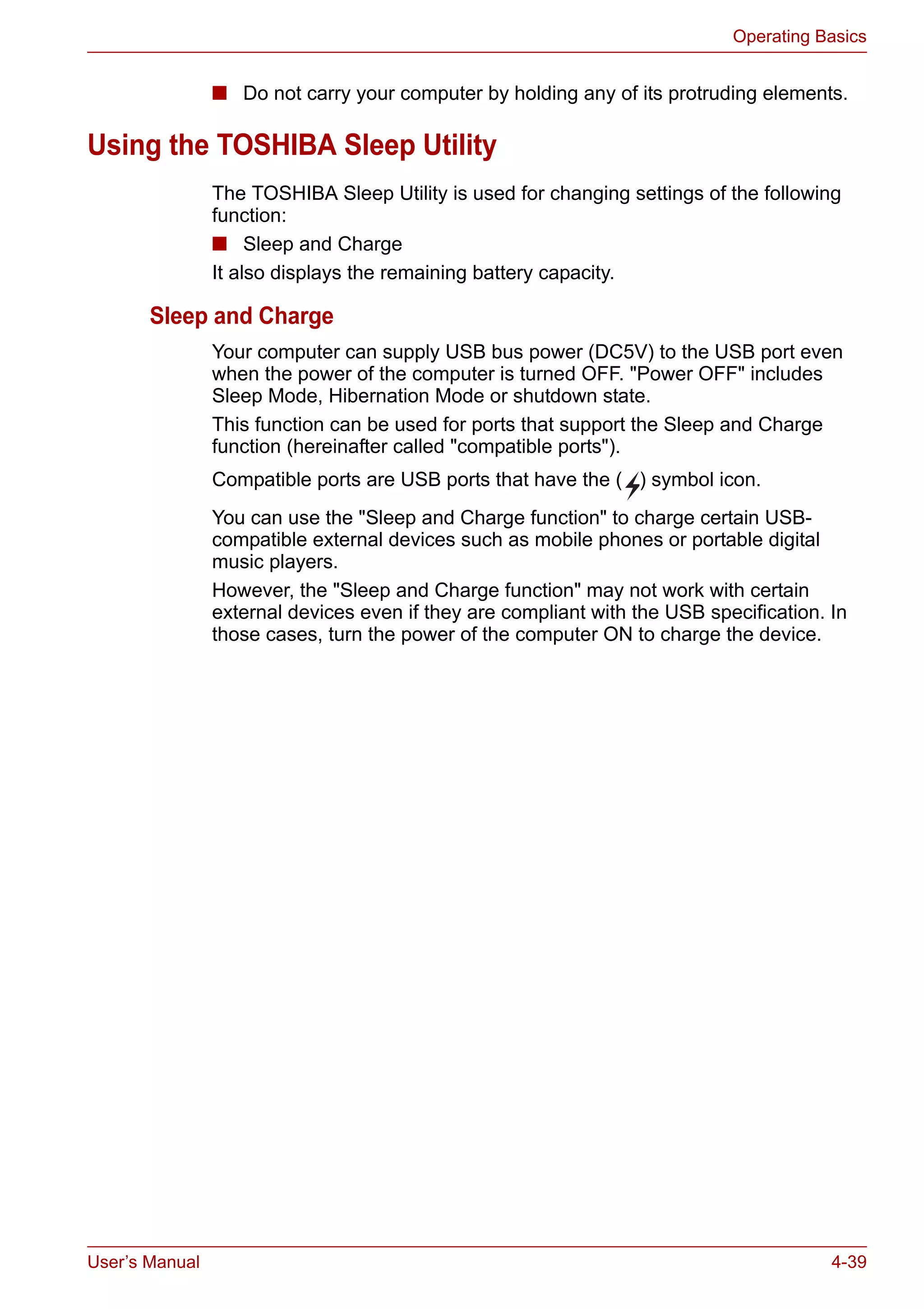 User’s Manual 4-39
Operating Basics
■ Do not carry your computer by holding any of its protruding elements.
Using the TOSHIBA Sleep Utility
The TOSHIBA Sleep Utility is used for changing settings of the following
function:
■ Sleep and Charge
It also displays the remaining battery capacity.
Sleep and Charge
Your computer can supply USB bus power (DC5V) to the USB port even
when the power of the computer is turned OFF. "Power OFF" includes
Sleep Mode, Hibernation Mode or shutdown state.
This function can be used for ports that support the Sleep and Charge
function (hereinafter called "compatible ports").
Compatible ports are USB ports that have the ( ) symbol icon.
You can use the "Sleep and Charge function" to charge certain USB-
compatible external devices such as mobile phones or portable digital
music players.
However, the "Sleep and Charge function" may not work with certain
external devices even if they are compliant with the USB specification. In
those cases, turn the power of the computer ON to charge the device.
 