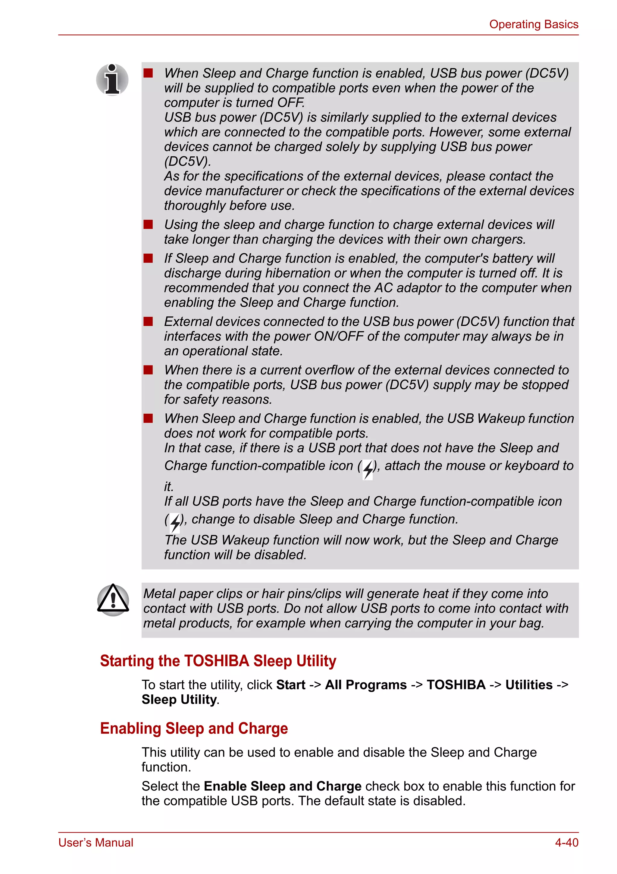 User’s Manual 4-40
Operating Basics
Starting the TOSHIBA Sleep Utility
To start the utility, click Start -> All Programs -> TOSHIBA -> Utilities ->
Sleep Utility.
Enabling Sleep and Charge
This utility can be used to enable and disable the Sleep and Charge
function.
Select the Enable Sleep and Charge check box to enable this function for
the compatible USB ports. The default state is disabled.
■ When Sleep and Charge function is enabled, USB bus power (DC5V)
will be supplied to compatible ports even when the power of the
computer is turned OFF.
USB bus power (DC5V) is similarly supplied to the external devices
which are connected to the compatible ports. However, some external
devices cannot be charged solely by supplying USB bus power
(DC5V).
As for the specifications of the external devices, please contact the
device manufacturer or check the specifications of the external devices
thoroughly before use.
■ Using the sleep and charge function to charge external devices will
take longer than charging the devices with their own chargers.
■ If Sleep and Charge function is enabled, the computer's battery will
discharge during hibernation or when the computer is turned off. It is
recommended that you connect the AC adaptor to the computer when
enabling the Sleep and Charge function.
■ External devices connected to the USB bus power (DC5V) function that
interfaces with the power ON/OFF of the computer may always be in
an operational state.
■ When there is a current overflow of the external devices connected to
the compatible ports, USB bus power (DC5V) supply may be stopped
for safety reasons.
■ When Sleep and Charge function is enabled, the USB Wakeup function
does not work for compatible ports.
In that case, if there is a USB port that does not have the Sleep and
Charge function-compatible icon ( ), attach the mouse or keyboard to
it.
If all USB ports have the Sleep and Charge function-compatible icon
( ), change to disable Sleep and Charge function.
The USB Wakeup function will now work, but the Sleep and Charge
function will be disabled.
Metal paper clips or hair pins/clips will generate heat if they come into
contact with USB ports. Do not allow USB ports to come into contact with
metal products, for example when carrying the computer in your bag.
 