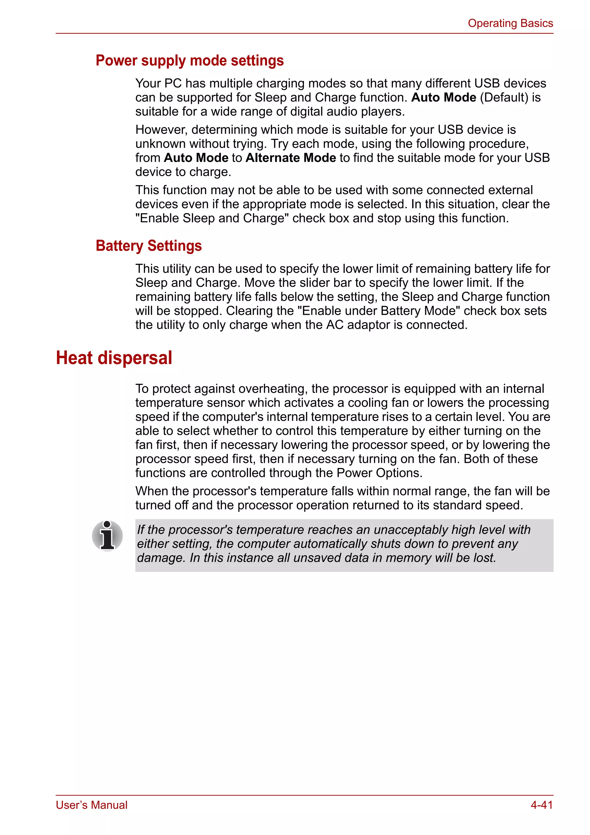 User’s Manual 4-41
Operating Basics
Power supply mode settings
Your PC has multiple charging modes so that many different USB devices
can be supported for Sleep and Charge function. Auto Mode (Default) is
suitable for a wide range of digital audio players.
However, determining which mode is suitable for your USB device is
unknown without trying. Try each mode, using the following procedure,
from Auto Mode to Alternate Mode to find the suitable mode for your USB
device to charge.
This function may not be able to be used with some connected external
devices even if the appropriate mode is selected. In this situation, clear the
"Enable Sleep and Charge" check box and stop using this function.
Battery Settings
This utility can be used to specify the lower limit of remaining battery life for
Sleep and Charge. Move the slider bar to specify the lower limit. If the
remaining battery life falls below the setting, the Sleep and Charge function
will be stopped. Clearing the "Enable under Battery Mode" check box sets
the utility to only charge when the AC adaptor is connected.
Heat dispersal
To protect against overheating, the processor is equipped with an internal
temperature sensor which activates a cooling fan or lowers the processing
speed if the computer's internal temperature rises to a certain level. You are
able to select whether to control this temperature by either turning on the
fan first, then if necessary lowering the processor speed, or by lowering the
processor speed first, then if necessary turning on the fan. Both of these
functions are controlled through the Power Options.
When the processor's temperature falls within normal range, the fan will be
turned off and the processor operation returned to its standard speed.
If the processor's temperature reaches an unacceptably high level with
either setting, the computer automatically shuts down to prevent any
damage. In this instance all unsaved data in memory will be lost.
 