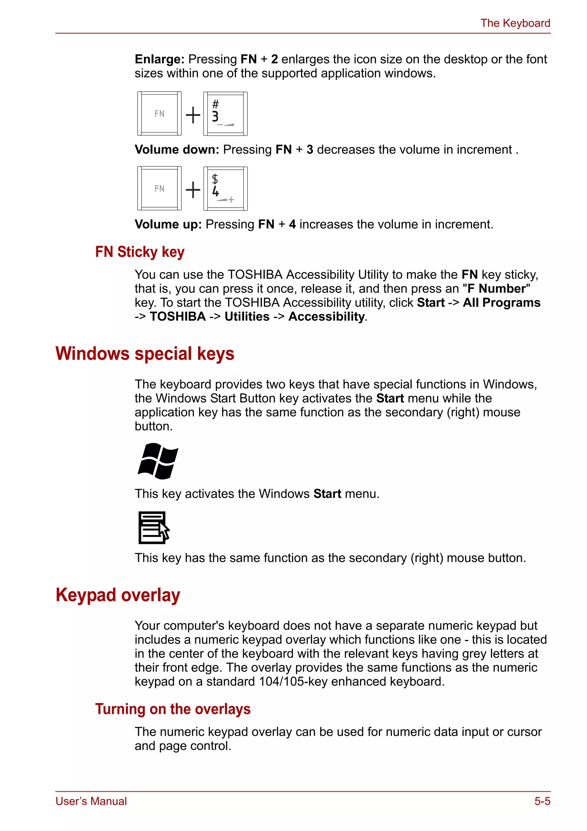 User’s Manual 5-5
The Keyboard
Enlarge: Pressing FN + 2 enlarges the icon size on the desktop or the font
sizes within one of the supported application windows.
Volume down: Pressing FN + 3 decreases the volume in increment .
Volume up: Pressing FN + 4 increases the volume in increment.
FN Sticky key
You can use the TOSHIBA Accessibility Utility to make the FN key sticky,
that is, you can press it once, release it, and then press an "F Number"
key. To start the TOSHIBA Accessibility utility, click Start -> All Programs
-> TOSHIBA -> Utilities -> Accessibility.
Windows special keys
The keyboard provides two keys that have special functions in Windows,
the Windows Start Button key activates the Start menu while the
application key has the same function as the secondary (right) mouse
button.
This key activates the Windows Start menu.
This key has the same function as the secondary (right) mouse button.
Keypad overlay
Your computer's keyboard does not have a separate numeric keypad but
includes a numeric keypad overlay which functions like one - this is located
in the center of the keyboard with the relevant keys having grey letters at
their front edge. The overlay provides the same functions as the numeric
keypad on a standard 104/105-key enhanced keyboard.
Turning on the overlays
The numeric keypad overlay can be used for numeric data input or cursor
and page control.
 