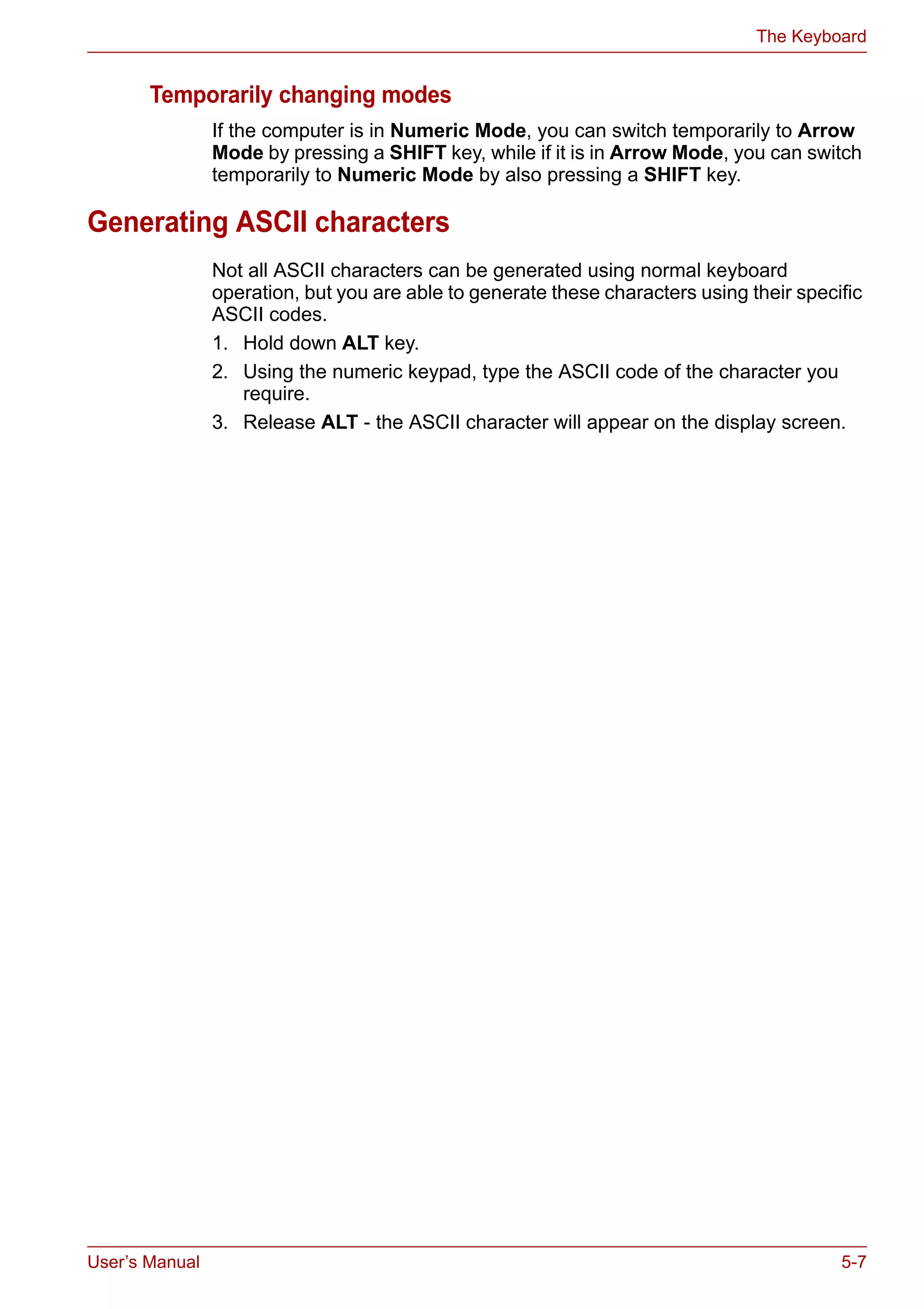 User’s Manual 5-7
The Keyboard
Temporarily changing modes
If the computer is in Numeric Mode, you can switch temporarily to Arrow
Mode by pressing a SHIFT key, while if it is in Arrow Mode, you can switch
temporarily to Numeric Mode by also pressing a SHIFT key.
Generating ASCII characters
Not all ASCII characters can be generated using normal keyboard
operation, but you are able to generate these characters using their specific
ASCII codes.
1. Hold down ALT key.
2. Using the numeric keypad, type the ASCII code of the character you
require.
3. Release ALT - the ASCII character will appear on the display screen.
 