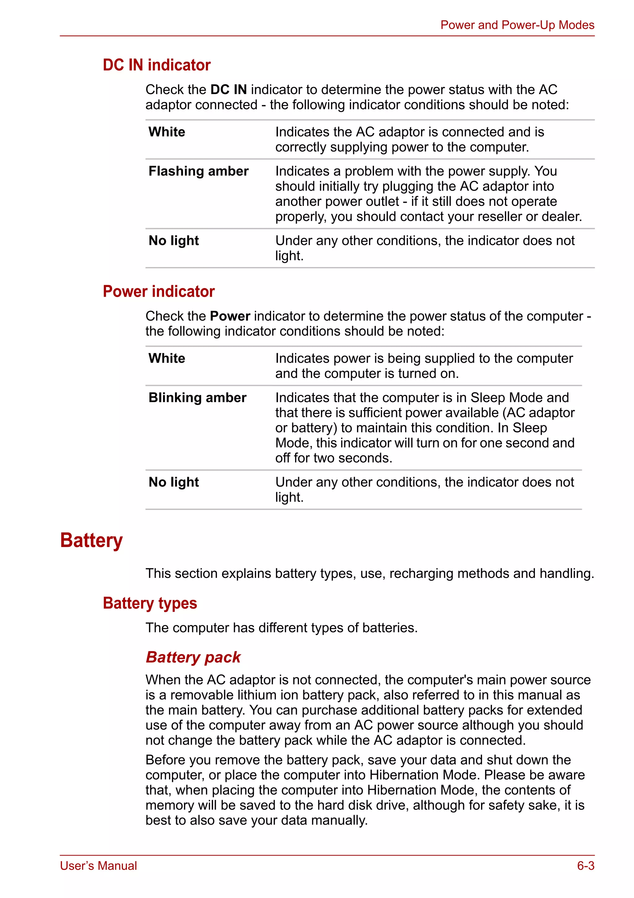 User’s Manual 6-3
Power and Power-Up Modes
DC IN indicator
Check the DC IN indicator to determine the power status with the AC
adaptor connected - the following indicator conditions should be noted:
Power indicator
Check the Power indicator to determine the power status of the computer -
the following indicator conditions should be noted:
Battery
This section explains battery types, use, recharging methods and handling.
Battery types
The computer has different types of batteries.
Battery pack
When the AC adaptor is not connected, the computer's main power source
is a removable lithium ion battery pack, also referred to in this manual as
the main battery. You can purchase additional battery packs for extended
use of the computer away from an AC power source although you should
not change the battery pack while the AC adaptor is connected.
Before you remove the battery pack, save your data and shut down the
computer, or place the computer into Hibernation Mode. Please be aware
that, when placing the computer into Hibernation Mode, the contents of
memory will be saved to the hard disk drive, although for safety sake, it is
best to also save your data manually.
White Indicates the AC adaptor is connected and is
correctly supplying power to the computer.
Flashing amber Indicates a problem with the power supply. You
should initially try plugging the AC adaptor into
another power outlet - if it still does not operate
properly, you should contact your reseller or dealer.
No light Under any other conditions, the indicator does not
light.
White Indicates power is being supplied to the computer
and the computer is turned on.
Blinking amber Indicates that the computer is in Sleep Mode and
that there is sufficient power available (AC adaptor
or battery) to maintain this condition. In Sleep
Mode, this indicator will turn on for one second and
off for two seconds.
No light Under any other conditions, the indicator does not
light.
 
