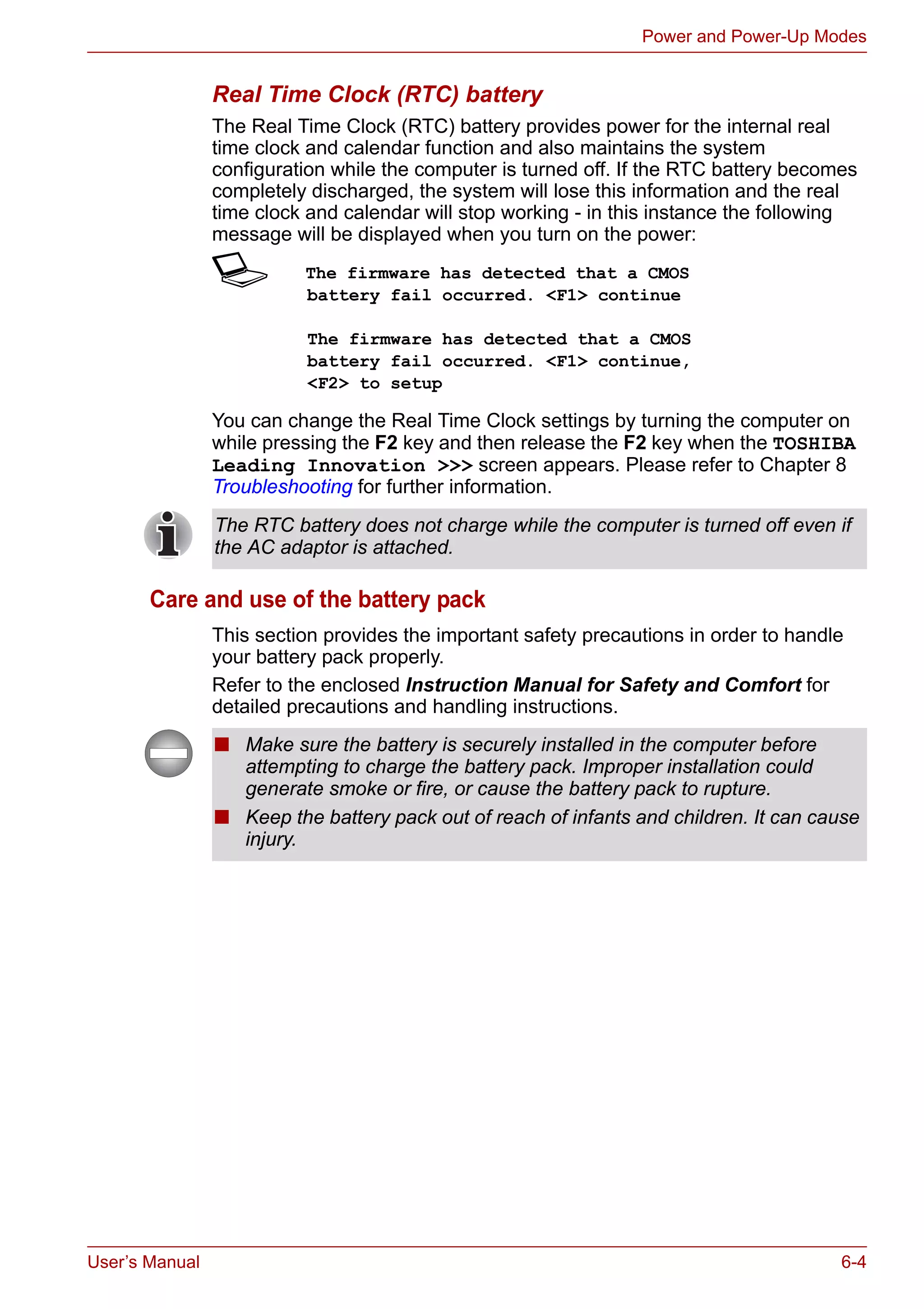 User’s Manual 6-4
Power and Power-Up Modes
Real Time Clock (RTC) battery
The Real Time Clock (RTC) battery provides power for the internal real
time clock and calendar function and also maintains the system
configuration while the computer is turned off. If the RTC battery becomes
completely discharged, the system will lose this information and the real
time clock and calendar will stop working - in this instance the following
message will be displayed when you turn on the power:
S The firmware has detected that a CMOS
battery fail occurred. <F1> continue
The firmware has detected that a CMOS
battery fail occurred. <F1> continue,
<F2> to setup
You can change the Real Time Clock settings by turning the computer on
while pressing the F2 key and then release the F2 key when the TOSHIBA
Leading Innovation >>> screen appears. Please refer to Chapter 8
Troubleshooting for further information.
Care and use of the battery pack
This section provides the important safety precautions in order to handle
your battery pack properly.
Refer to the enclosed Instruction Manual for Safety and Comfort for
detailed precautions and handling instructions.
The RTC battery does not charge while the computer is turned off even if
the AC adaptor is attached.
■ Make sure the battery is securely installed in the computer before
attempting to charge the battery pack. Improper installation could
generate smoke or fire, or cause the battery pack to rupture.
■ Keep the battery pack out of reach of infants and children. It can cause
injury.
 