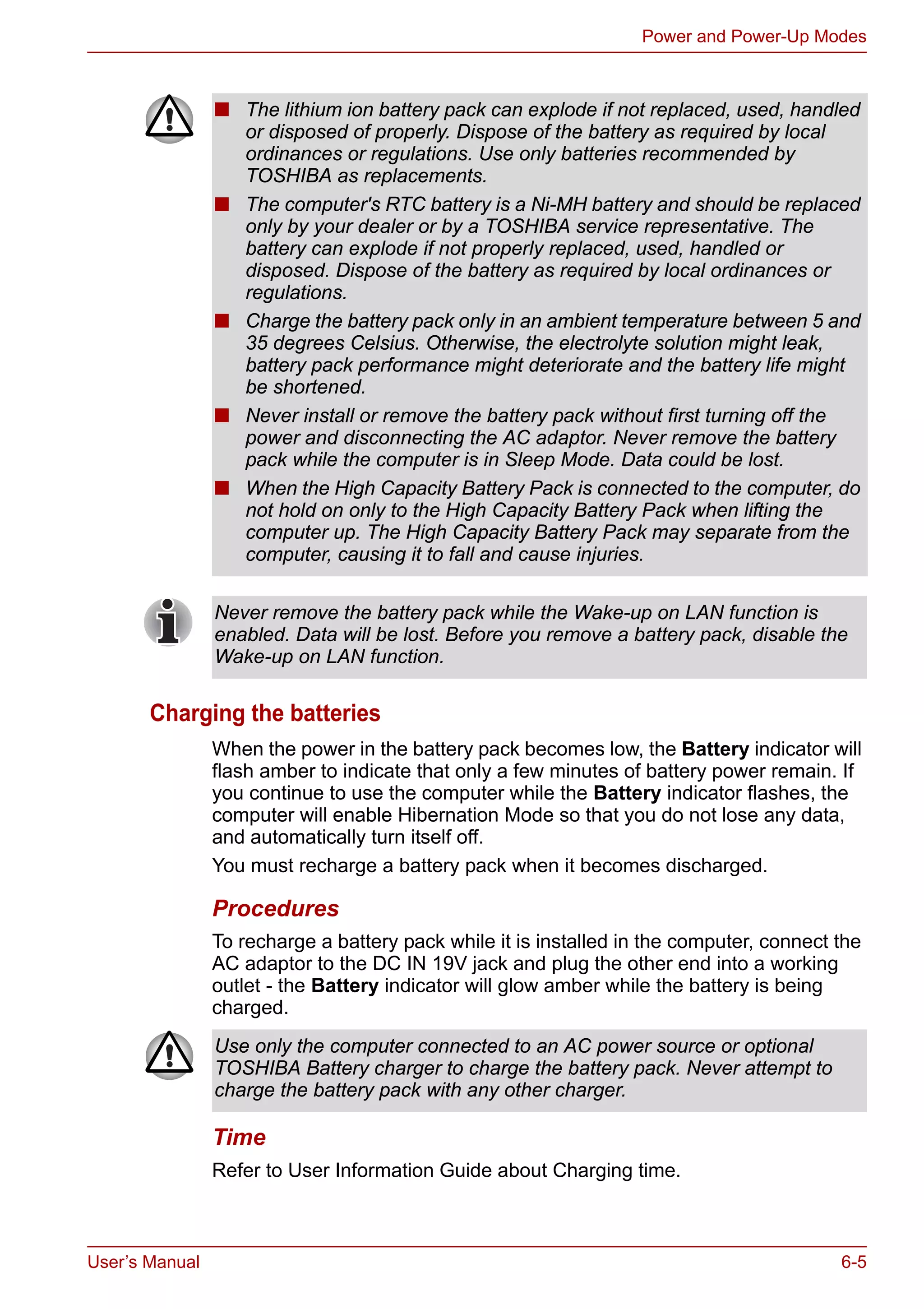 User’s Manual 6-5
Power and Power-Up Modes
Charging the batteries
When the power in the battery pack becomes low, the Battery indicator will
flash amber to indicate that only a few minutes of battery power remain. If
you continue to use the computer while the Battery indicator flashes, the
computer will enable Hibernation Mode so that you do not lose any data,
and automatically turn itself off.
You must recharge a battery pack when it becomes discharged.
Procedures
To recharge a battery pack while it is installed in the computer, connect the
AC adaptor to the DC IN 19V jack and plug the other end into a working
outlet - the Battery indicator will glow amber while the battery is being
charged.
Time
Refer to User Information Guide about Charging time.
■ The lithium ion battery pack can explode if not replaced, used, handled
or disposed of properly. Dispose of the battery as required by local
ordinances or regulations. Use only batteries recommended by
TOSHIBA as replacements.
■ The computer's RTC battery is a Ni-MH battery and should be replaced
only by your dealer or by a TOSHIBA service representative. The
battery can explode if not properly replaced, used, handled or
disposed. Dispose of the battery as required by local ordinances or
regulations.
■ Charge the battery pack only in an ambient temperature between 5 and
35 degrees Celsius. Otherwise, the electrolyte solution might leak,
battery pack performance might deteriorate and the battery life might
be shortened.
■ Never install or remove the battery pack without first turning off the
power and disconnecting the AC adaptor. Never remove the battery
pack while the computer is in Sleep Mode. Data could be lost.
■ When the High Capacity Battery Pack is connected to the computer, do
not hold on only to the High Capacity Battery Pack when lifting the
computer up. The High Capacity Battery Pack may separate from the
computer, causing it to fall and cause injuries.
Never remove the battery pack while the Wake-up on LAN function is
enabled. Data will be lost. Before you remove a battery pack, disable the
Wake-up on LAN function.
Use only the computer connected to an AC power source or optional
TOSHIBA Battery charger to charge the battery pack. Never attempt to
charge the battery pack with any other charger.
 