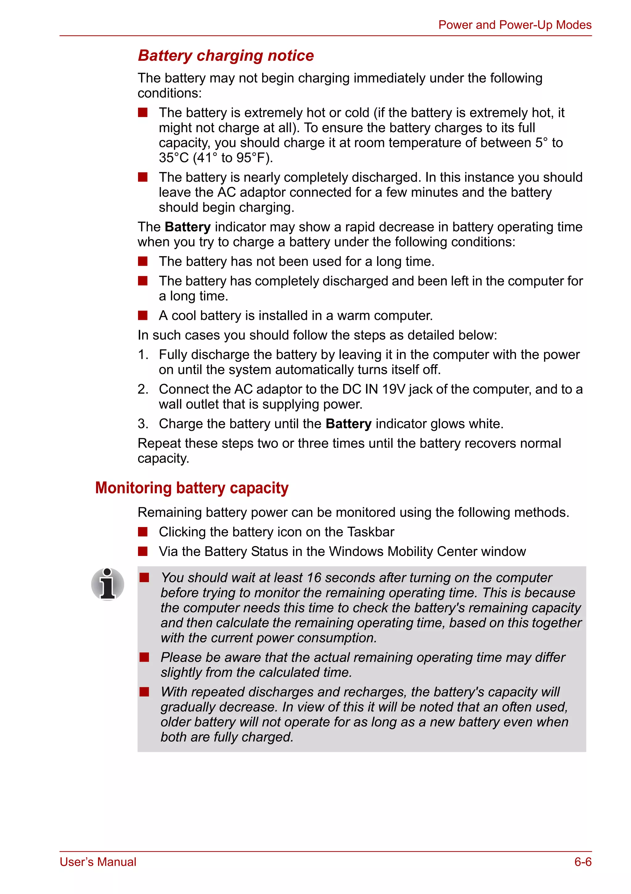 User’s Manual 6-6
Power and Power-Up Modes
Battery charging notice
The battery may not begin charging immediately under the following
conditions:
■ The battery is extremely hot or cold (if the battery is extremely hot, it
might not charge at all). To ensure the battery charges to its full
capacity, you should charge it at room temperature of between 5° to
35°C (41° to 95°F).
■ The battery is nearly completely discharged. In this instance you should
leave the AC adaptor connected for a few minutes and the battery
should begin charging.
The Battery indicator may show a rapid decrease in battery operating time
when you try to charge a battery under the following conditions:
■ The battery has not been used for a long time.
■ The battery has completely discharged and been left in the computer for
a long time.
■ A cool battery is installed in a warm computer.
In such cases you should follow the steps as detailed below:
1. Fully discharge the battery by leaving it in the computer with the power
on until the system automatically turns itself off.
2. Connect the AC adaptor to the DC IN 19V jack of the computer, and to a
wall outlet that is supplying power.
3. Charge the battery until the Battery indicator glows white.
Repeat these steps two or three times until the battery recovers normal
capacity.
Monitoring battery capacity
Remaining battery power can be monitored using the following methods.
■ Clicking the battery icon on the Taskbar
■ Via the Battery Status in the Windows Mobility Center window
■ You should wait at least 16 seconds after turning on the computer
before trying to monitor the remaining operating time. This is because
the computer needs this time to check the battery's remaining capacity
and then calculate the remaining operating time, based on this together
with the current power consumption.
■ Please be aware that the actual remaining operating time may differ
slightly from the calculated time.
■ With repeated discharges and recharges, the battery's capacity will
gradually decrease. In view of this it will be noted that an often used,
older battery will not operate for as long as a new battery even when
both are fully charged.
 