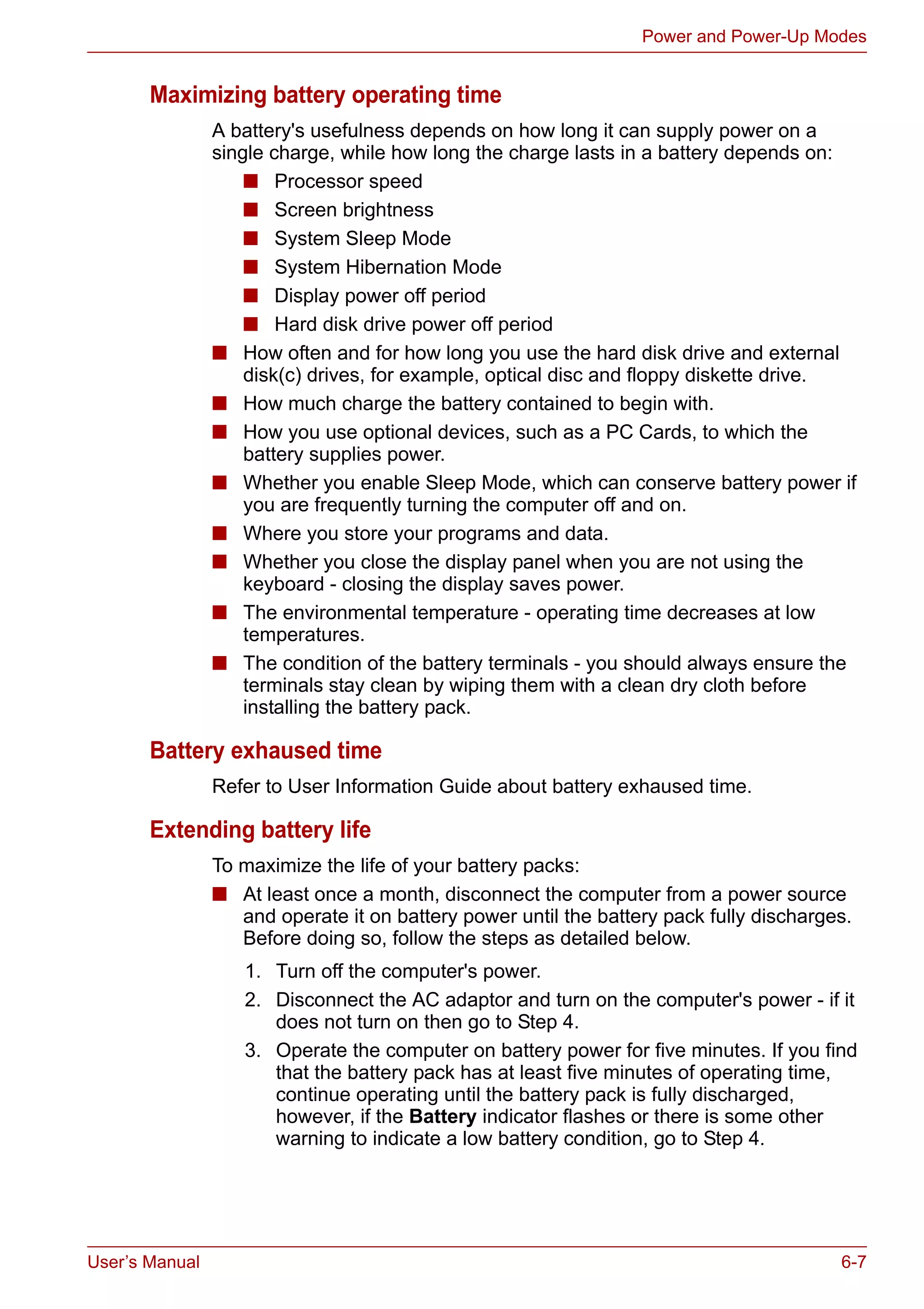 User’s Manual 6-7
Power and Power-Up Modes
Maximizing battery operating time
A battery's usefulness depends on how long it can supply power on a
single charge, while how long the charge lasts in a battery depends on:
■ Processor speed
■ Screen brightness
■ System Sleep Mode
■ System Hibernation Mode
■ Display power off period
■ Hard disk drive power off period
■ How often and for how long you use the hard disk drive and external
disk(c) drives, for example, optical disc and floppy diskette drive.
■ How much charge the battery contained to begin with.
■ How you use optional devices, such as a PC Cards, to which the
battery supplies power.
■ Whether you enable Sleep Mode, which can conserve battery power if
you are frequently turning the computer off and on.
■ Where you store your programs and data.
■ Whether you close the display panel when you are not using the
keyboard - closing the display saves power.
■ The environmental temperature - operating time decreases at low
temperatures.
■ The condition of the battery terminals - you should always ensure the
terminals stay clean by wiping them with a clean dry cloth before
installing the battery pack.
Battery exhaused time
Refer to User Information Guide about battery exhaused time.
Extending battery life
To maximize the life of your battery packs:
■ At least once a month, disconnect the computer from a power source
and operate it on battery power until the battery pack fully discharges.
Before doing so, follow the steps as detailed below.
1. Turn off the computer's power.
2. Disconnect the AC adaptor and turn on the computer's power - if it
does not turn on then go to Step 4.
3. Operate the computer on battery power for five minutes. If you find
that the battery pack has at least five minutes of operating time,
continue operating until the battery pack is fully discharged,
however, if the Battery indicator flashes or there is some other
warning to indicate a low battery condition, go to Step 4.
 
