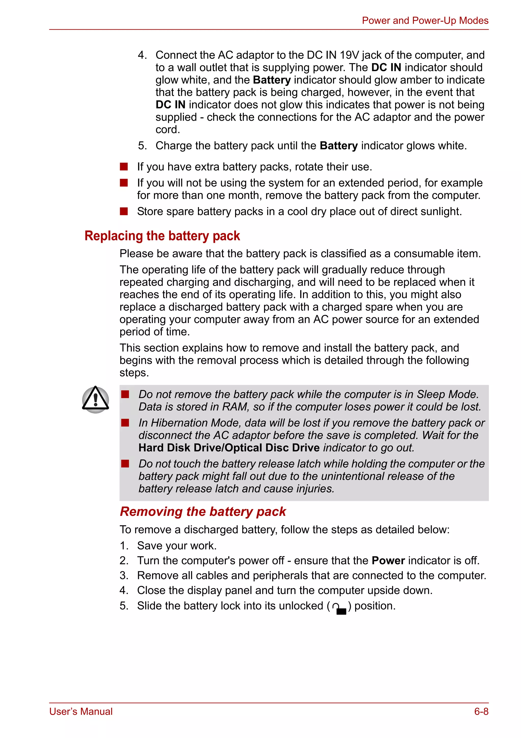 User’s Manual 6-8
Power and Power-Up Modes
■ If you have extra battery packs, rotate their use.
■ If you will not be using the system for an extended period, for example
for more than one month, remove the battery pack from the computer.
■ Store spare battery packs in a cool dry place out of direct sunlight.
Replacing the battery pack
Please be aware that the battery pack is classified as a consumable item.
The operating life of the battery pack will gradually reduce through
repeated charging and discharging, and will need to be replaced when it
reaches the end of its operating life. In addition to this, you might also
replace a discharged battery pack with a charged spare when you are
operating your computer away from an AC power source for an extended
period of time.
This section explains how to remove and install the battery pack, and
begins with the removal process which is detailed through the following
steps.
Removing the battery pack
To remove a discharged battery, follow the steps as detailed below:
1. Save your work.
2. Turn the computer's power off - ensure that the Power indicator is off.
3. Remove all cables and peripherals that are connected to the computer.
4. Close the display panel and turn the computer upside down.
5. Slide the battery lock into its unlocked ( ) position.
4. Connect the AC adaptor to the DC IN 19V jack of the computer, and
to a wall outlet that is supplying power. The DC IN indicator should
glow white, and the Battery indicator should glow amber to indicate
that the battery pack is being charged, however, in the event that
DC IN indicator does not glow this indicates that power is not being
supplied - check the connections for the AC adaptor and the power
cord.
5. Charge the battery pack until the Battery indicator glows white.
■ Do not remove the battery pack while the computer is in Sleep Mode.
Data is stored in RAM, so if the computer loses power it could be lost.
■ In Hibernation Mode, data will be lost if you remove the battery pack or
disconnect the AC adaptor before the save is completed. Wait for the
Hard Disk Drive/Optical Disc Drive indicator to go out.
■ Do not touch the battery release latch while holding the computer or the
battery pack might fall out due to the unintentional release of the
battery release latch and cause injuries.
 