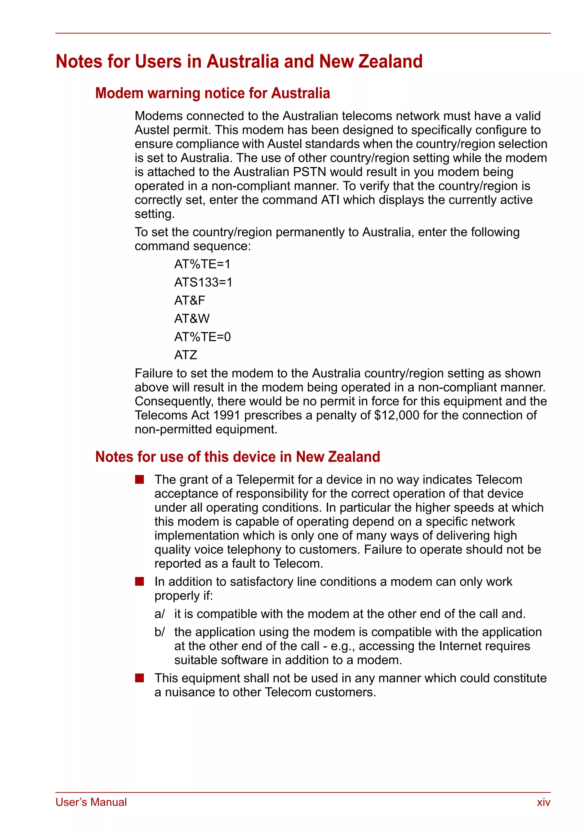 User’s Manual xiv
Notes for Users in Australia and New Zealand
Modem warning notice for Australia
Modems connected to the Australian telecoms network must have a valid
Austel permit. This modem has been designed to specifically configure to
ensure compliance with Austel standards when the country/region selection
is set to Australia. The use of other country/region setting while the modem
is attached to the Australian PSTN would result in you modem being
operated in a non-compliant manner. To verify that the country/region is
correctly set, enter the command ATI which displays the currently active
setting.
To set the country/region permanently to Australia, enter the following
command sequence:
AT%TE=1
ATS133=1
AT&F
AT&W
AT%TE=0
ATZ
Failure to set the modem to the Australia country/region setting as shown
above will result in the modem being operated in a non-compliant manner.
Consequently, there would be no permit in force for this equipment and the
Telecoms Act 1991 prescribes a penalty of $12,000 for the connection of
non-permitted equipment.
Notes for use of this device in New Zealand
■ The grant of a Telepermit for a device in no way indicates Telecom
acceptance of responsibility for the correct operation of that device
under all operating conditions. In particular the higher speeds at which
this modem is capable of operating depend on a specific network
implementation which is only one of many ways of delivering high
quality voice telephony to customers. Failure to operate should not be
reported as a fault to Telecom.
■ In addition to satisfactory line conditions a modem can only work
properly if:
a/ it is compatible with the modem at the other end of the call and.
b/ the application using the modem is compatible with the application
at the other end of the call - e.g., accessing the Internet requires
suitable software in addition to a modem.
■ This equipment shall not be used in any manner which could constitute
a nuisance to other Telecom customers.
 