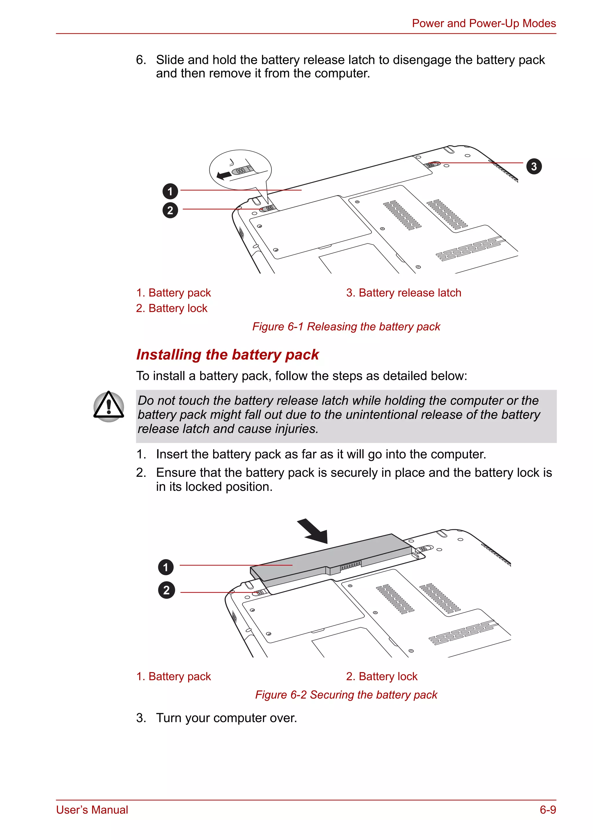 User’s Manual 6-9
Power and Power-Up Modes
6. Slide and hold the battery release latch to disengage the battery pack
and then remove it from the computer.
Figure 6-1 Releasing the battery pack
Installing the battery pack
To install a battery pack, follow the steps as detailed below:
1. Insert the battery pack as far as it will go into the computer.
2. Ensure that the battery pack is securely in place and the battery lock is
in its locked position.
Figure 6-2 Securing the battery pack
3. Turn your computer over.
1. Battery pack 3. Battery release latch
2. Battery lock
1
2
3
Do not touch the battery release latch while holding the computer or the
battery pack might fall out due to the unintentional release of the battery
release latch and cause injuries.
1. Battery pack 2. Battery lock
1
2
 