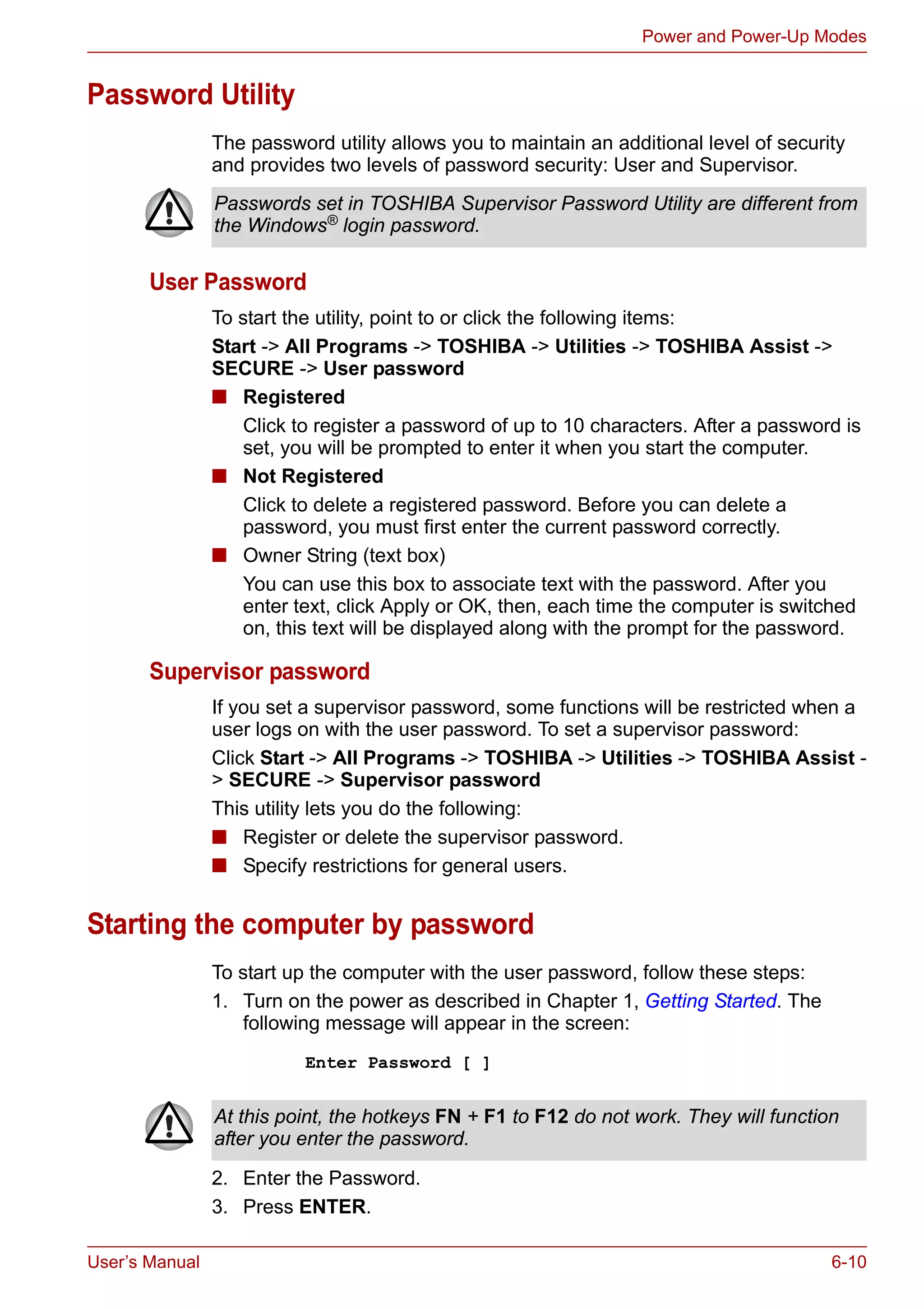 User’s Manual 6-10
Power and Power-Up Modes
Password Utility
The password utility allows you to maintain an additional level of security
and provides two levels of password security: User and Supervisor.
User Password
To start the utility, point to or click the following items:
Start -> All Programs -> TOSHIBA -> Utilities -> TOSHIBA Assist ->
SECURE -> User password
■ Registered
Click to register a password of up to 10 characters. After a password is
set, you will be prompted to enter it when you start the computer.
■ Not Registered
Click to delete a registered password. Before you can delete a
password, you must first enter the current password correctly.
■ Owner String (text box)
You can use this box to associate text with the password. After you
enter text, click Apply or OK, then, each time the computer is switched
on, this text will be displayed along with the prompt for the password.
Supervisor password
If you set a supervisor password, some functions will be restricted when a
user logs on with the user password. To set a supervisor password:
Click Start -> All Programs -> TOSHIBA -> Utilities -> TOSHIBA Assist -
> SECURE -> Supervisor password
This utility lets you do the following:
■ Register or delete the supervisor password.
■ Specify restrictions for general users.
Starting the computer by password
To start up the computer with the user password, follow these steps:
1. Turn on the power as described in Chapter 1, Getting Started. The
following message will appear in the screen:
Enter Password [ ]
2. Enter the Password.
3. Press ENTER.
Passwords set in TOSHIBA Supervisor Password Utility are different from
the Windows® login password.
At this point, the hotkeys FN + F1 to F12 do not work. They will function
after you enter the password.
 