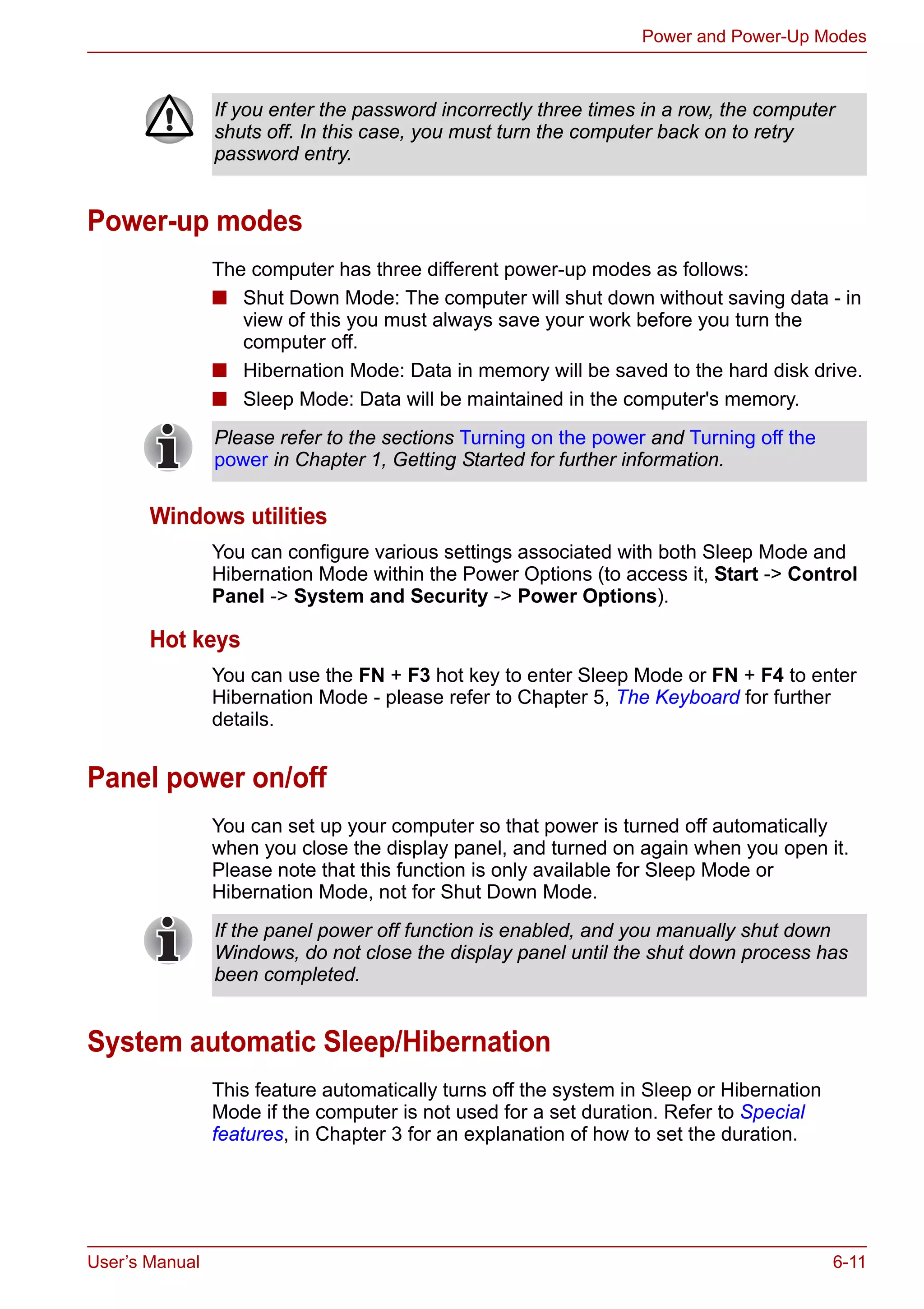 User’s Manual 6-11
Power and Power-Up Modes
Power-up modes
The computer has three different power-up modes as follows:
■ Shut Down Mode: The computer will shut down without saving data - in
view of this you must always save your work before you turn the
computer off.
■ Hibernation Mode: Data in memory will be saved to the hard disk drive.
■ Sleep Mode: Data will be maintained in the computer's memory.
Windows utilities
You can configure various settings associated with both Sleep Mode and
Hibernation Mode within the Power Options (to access it, Start -> Control
Panel -> System and Security -> Power Options).
Hot keys
You can use the FN + F3 hot key to enter Sleep Mode or FN + F4 to enter
Hibernation Mode - please refer to Chapter 5, The Keyboard for further
details.
Panel power on/off
You can set up your computer so that power is turned off automatically
when you close the display panel, and turned on again when you open it.
Please note that this function is only available for Sleep Mode or
Hibernation Mode, not for Shut Down Mode.
System automatic Sleep/Hibernation
This feature automatically turns off the system in Sleep or Hibernation
Mode if the computer is not used for a set duration. Refer to Special
features, in Chapter 3 for an explanation of how to set the duration.
If you enter the password incorrectly three times in a row, the computer
shuts off. In this case, you must turn the computer back on to retry
password entry.
Please refer to the sections Turning on the power and Turning off the
power in Chapter 1, Getting Started for further information.
If the panel power off function is enabled, and you manually shut down
Windows, do not close the display panel until the shut down process has
been completed.
 