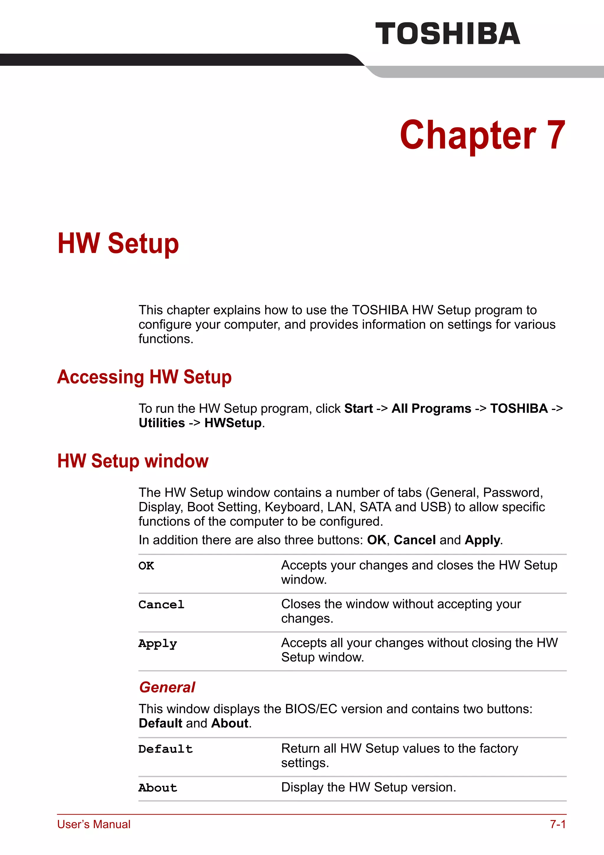 User’s Manual 7-1
Chapter 7
HW Setup
This chapter explains how to use the TOSHIBA HW Setup program to
configure your computer, and provides information on settings for various
functions.
Accessing HW Setup
To run the HW Setup program, click Start -> All Programs -> TOSHIBA ->
Utilities -> HWSetup.
HW Setup window
The HW Setup window contains a number of tabs (General, Password,
Display, Boot Setting, Keyboard, LAN, SATA and USB) to allow specific
functions of the computer to be configured.
In addition there are also three buttons: OK, Cancel and Apply.
General
This window displays the BIOS/EC version and contains two buttons:
Default and About.
OK Accepts your changes and closes the HW Setup
window.
Cancel Closes the window without accepting your
changes.
Apply Accepts all your changes without closing the HW
Setup window.
Default Return all HW Setup values to the factory
settings.
About Display the HW Setup version.
 