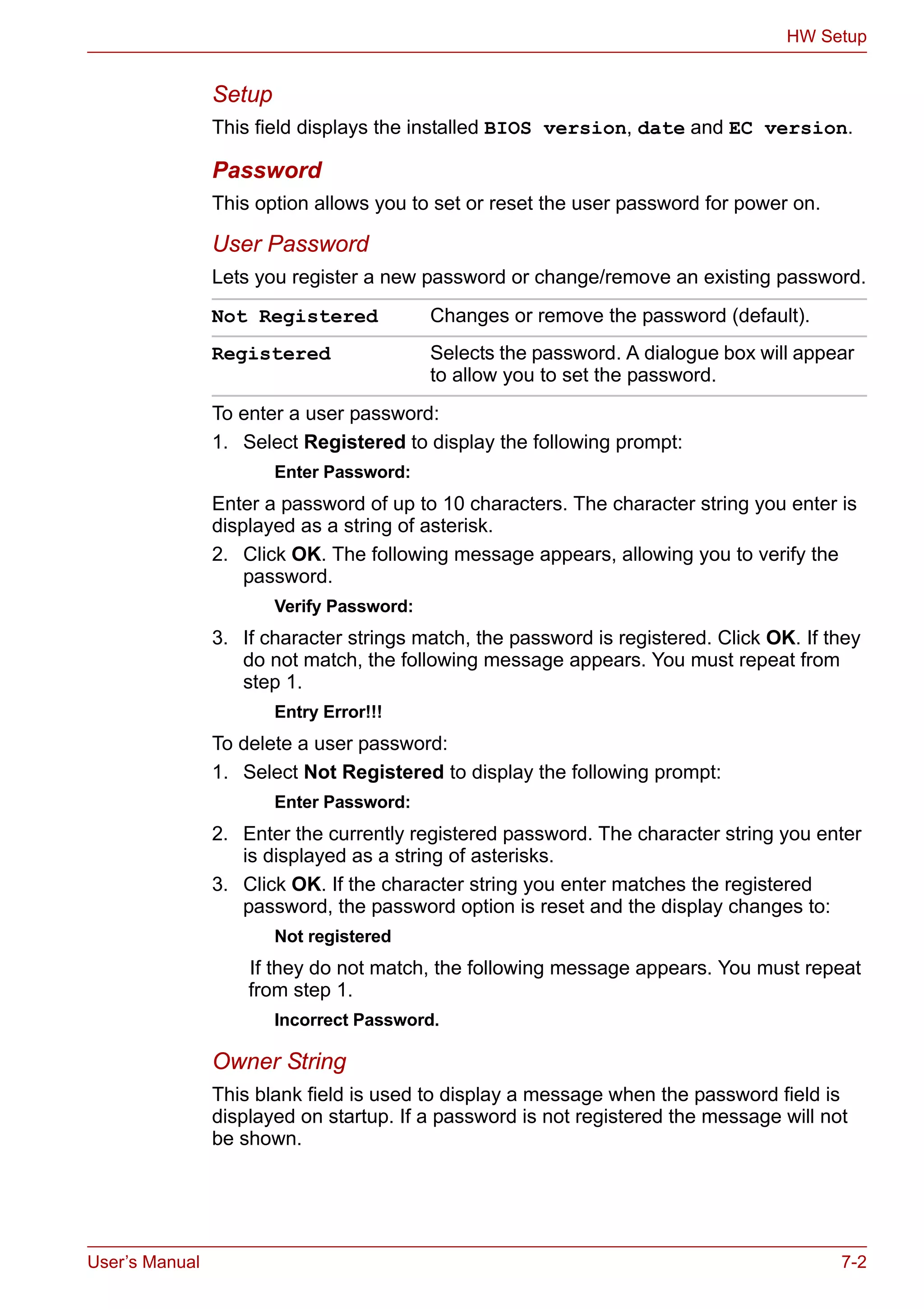 User’s Manual 7-2
HW Setup
Setup
This field displays the installed BIOS version, date and EC version.
Password
This option allows you to set or reset the user password for power on.
User Password
Lets you register a new password or change/remove an existing password.
To enter a user password:
1. Select Registered to display the following prompt:
Enter Password:
Enter a password of up to 10 characters. The character string you enter is
displayed as a string of asterisk.
2. Click OK. The following message appears, allowing you to verify the
password.
Verify Password:
3. If character strings match, the password is registered. Click OK. If they
do not match, the following message appears. You must repeat from
step 1.
Entry Error!!!
To delete a user password:
1. Select Not Registered to display the following prompt:
Enter Password:
2. Enter the currently registered password. The character string you enter
is displayed as a string of asterisks.
3. Click OK. If the character string you enter matches the registered
password, the password option is reset and the display changes to:
Not registered
If they do not match, the following message appears. You must repeat
from step 1.
Incorrect Password.
Owner String
This blank field is used to display a message when the password field is
displayed on startup. If a password is not registered the message will not
be shown.
Not Registered Changes or remove the password (default).
Registered Selects the password. A dialogue box will appear
to allow you to set the password.
 