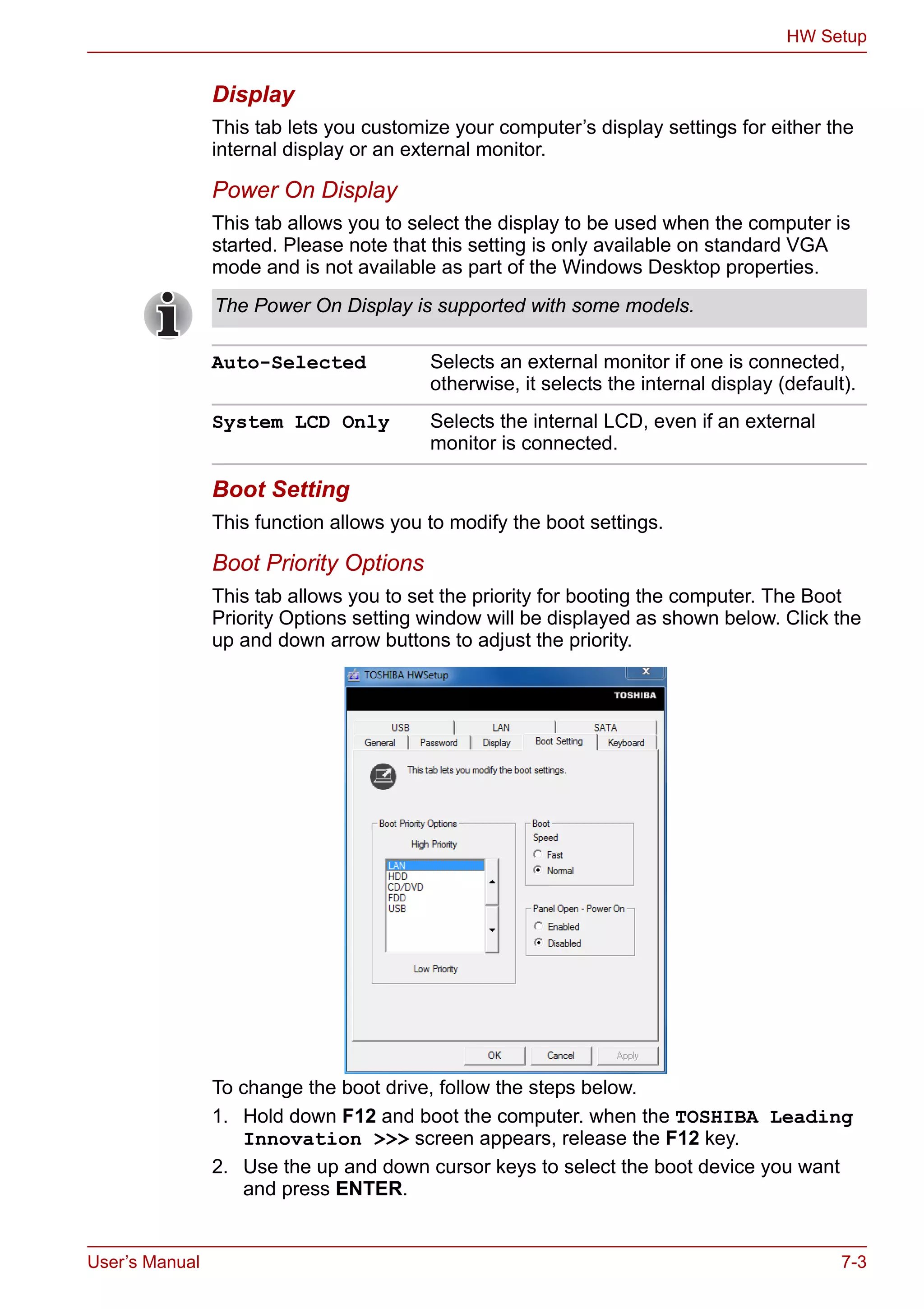 User’s Manual 7-3
HW Setup
Display
This tab lets you customize your computer’s display settings for either the
internal display or an external monitor.
Power On Display
This tab allows you to select the display to be used when the computer is
started. Please note that this setting is only available on standard VGA
mode and is not available as part of the Windows Desktop properties.
Boot Setting
This function allows you to modify the boot settings.
Boot Priority Options
This tab allows you to set the priority for booting the computer. The Boot
Priority Options setting window will be displayed as shown below. Click the
up and down arrow buttons to adjust the priority.
To change the boot drive, follow the steps below.
1. Hold down F12 and boot the computer. when the TOSHIBA Leading
Innovation >>> screen appears, release the F12 key.
2. Use the up and down cursor keys to select the boot device you want
and press ENTER.
The Power On Display is supported with some models.
Auto-Selected Selects an external monitor if one is connected,
otherwise, it selects the internal display (default).
System LCD Only Selects the internal LCD, even if an external
monitor is connected.
 