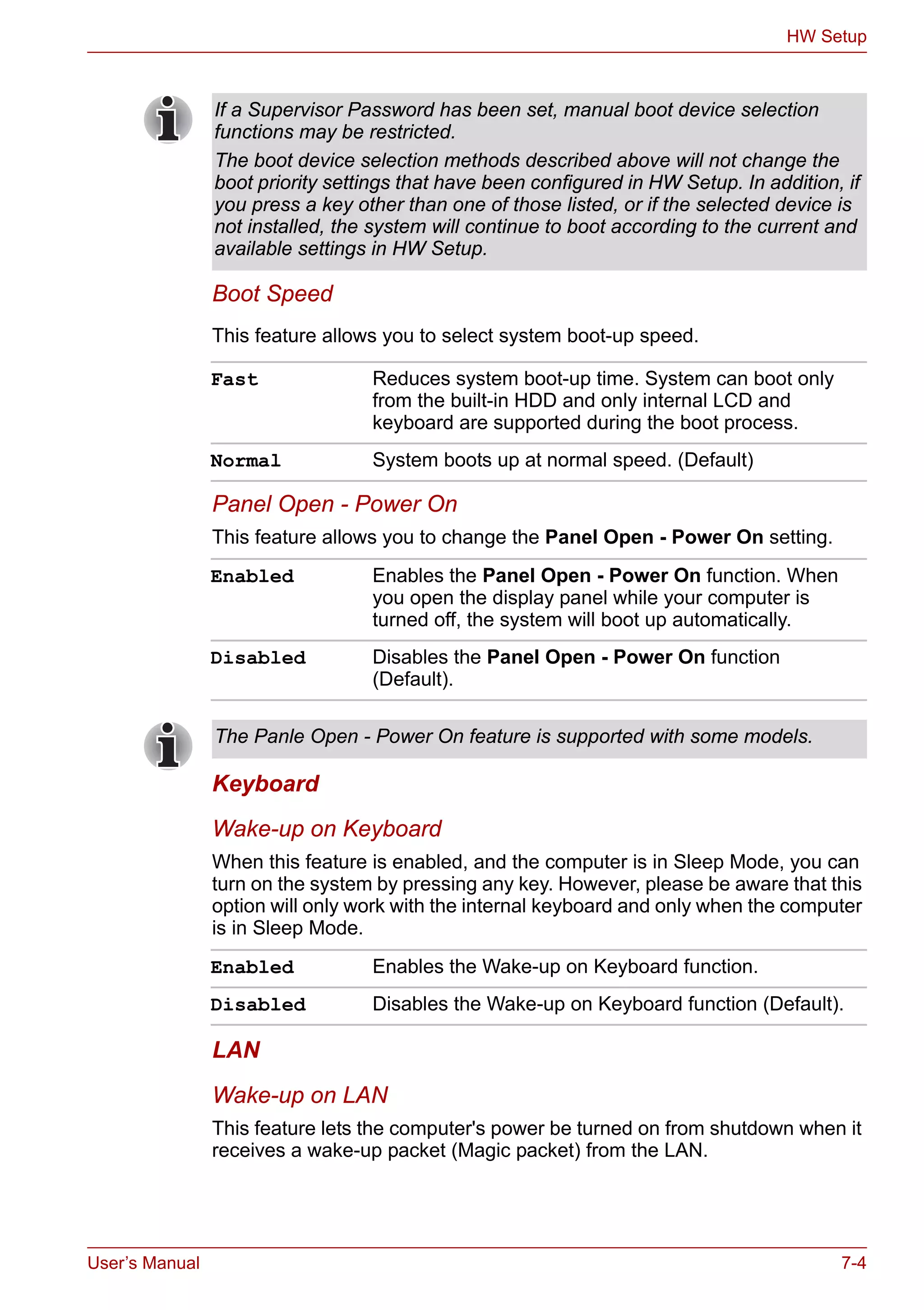 User’s Manual 7-4
HW Setup
Boot Speed
This feature allows you to select system boot-up speed.
Panel Open - Power On
This feature allows you to change the Panel Open - Power On setting.
Keyboard
Wake-up on Keyboard
When this feature is enabled, and the computer is in Sleep Mode, you can
turn on the system by pressing any key. However, please be aware that this
option will only work with the internal keyboard and only when the computer
is in Sleep Mode.
LAN
Wake-up on LAN
This feature lets the computer's power be turned on from shutdown when it
receives a wake-up packet (Magic packet) from the LAN.
If a Supervisor Password has been set, manual boot device selection
functions may be restricted.
The boot device selection methods described above will not change the
boot priority settings that have been configured in HW Setup. In addition, if
you press a key other than one of those listed, or if the selected device is
not installed, the system will continue to boot according to the current and
available settings in HW Setup.
Fast Reduces system boot-up time. System can boot only
from the built-in HDD and only internal LCD and
keyboard are supported during the boot process.
Normal System boots up at normal speed. (Default)
Enabled Enables the Panel Open - Power On function. When
you open the display panel while your computer is
turned off, the system will boot up automatically.
Disabled Disables the Panel Open - Power On function
(Default).
The Panle Open - Power On feature is supported with some models.
Enabled Enables the Wake-up on Keyboard function.
Disabled Disables the Wake-up on Keyboard function (Default).
 