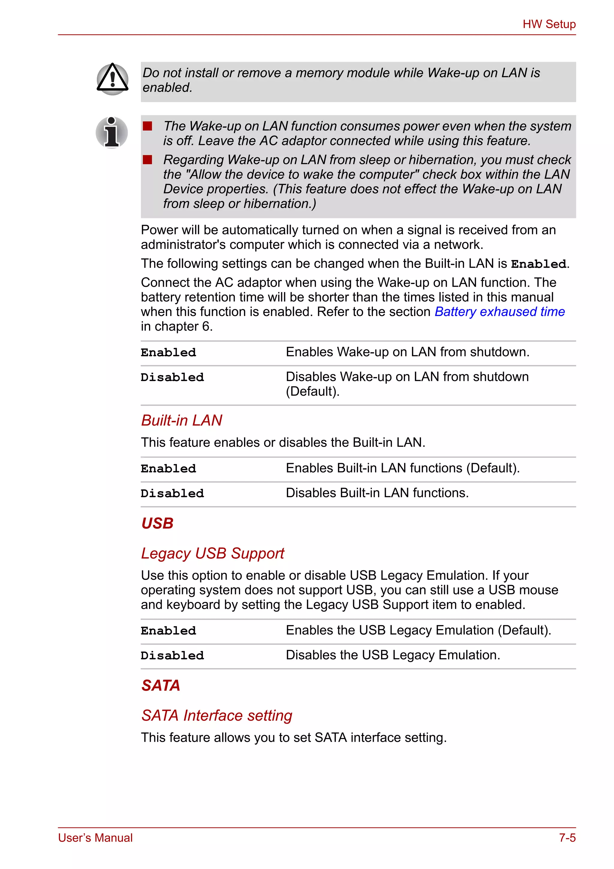 User’s Manual 7-5
HW Setup
Power will be automatically turned on when a signal is received from an
administrator's computer which is connected via a network.
The following settings can be changed when the Built-in LAN is Enabled.
Connect the AC adaptor when using the Wake-up on LAN function. The
battery retention time will be shorter than the times listed in this manual
when this function is enabled. Refer to the section Battery exhaused time
in chapter 6.
Built-in LAN
This feature enables or disables the Built-in LAN.
USB
Legacy USB Support
Use this option to enable or disable USB Legacy Emulation. If your
operating system does not support USB, you can still use a USB mouse
and keyboard by setting the Legacy USB Support item to enabled.
SATA
SATA Interface setting
This feature allows you to set SATA interface setting.
Do not install or remove a memory module while Wake-up on LAN is
enabled.
■ The Wake-up on LAN function consumes power even when the system
is off. Leave the AC adaptor connected while using this feature.
■ Regarding Wake-up on LAN from sleep or hibernation, you must check
the "Allow the device to wake the computer" check box within the LAN
Device properties. (This feature does not effect the Wake-up on LAN
from sleep or hibernation.)
Enabled Enables Wake-up on LAN from shutdown.
Disabled Disables Wake-up on LAN from shutdown
(Default).
Enabled Enables Built-in LAN functions (Default).
Disabled Disables Built-in LAN functions.
Enabled Enables the USB Legacy Emulation (Default).
Disabled Disables the USB Legacy Emulation.
 
