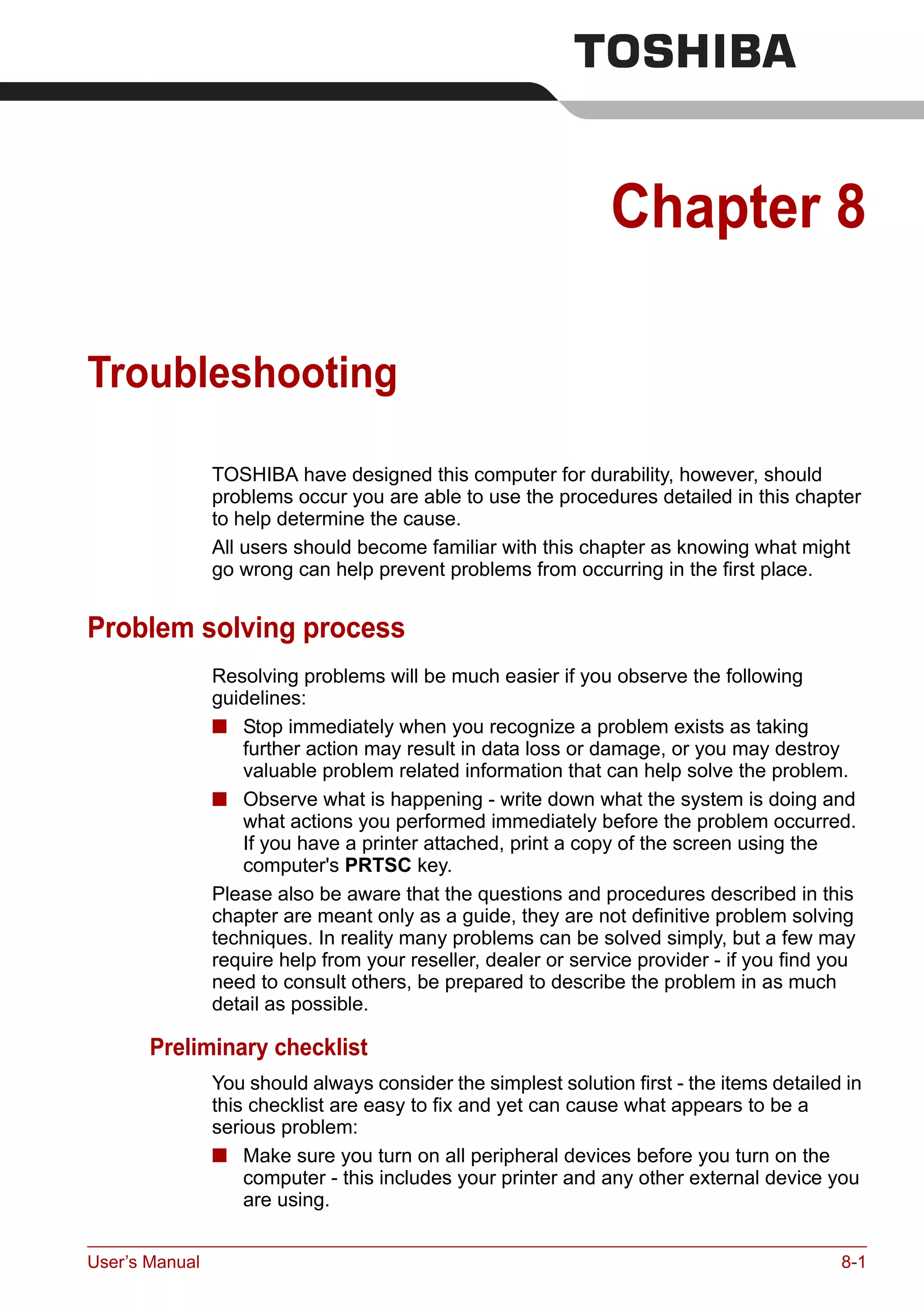 User’s Manual 8-1
Chapter 8
Troubleshooting
TOSHIBA have designed this computer for durability, however, should
problems occur you are able to use the procedures detailed in this chapter
to help determine the cause.
All users should become familiar with this chapter as knowing what might
go wrong can help prevent problems from occurring in the first place.
Problem solving process
Resolving problems will be much easier if you observe the following
guidelines:
■ Stop immediately when you recognize a problem exists as taking
further action may result in data loss or damage, or you may destroy
valuable problem related information that can help solve the problem.
■ Observe what is happening - write down what the system is doing and
what actions you performed immediately before the problem occurred.
If you have a printer attached, print a copy of the screen using the
computer's PRTSC key.
Please also be aware that the questions and procedures described in this
chapter are meant only as a guide, they are not definitive problem solving
techniques. In reality many problems can be solved simply, but a few may
require help from your reseller, dealer or service provider - if you find you
need to consult others, be prepared to describe the problem in as much
detail as possible.
Preliminary checklist
You should always consider the simplest solution first - the items detailed in
this checklist are easy to fix and yet can cause what appears to be a
serious problem:
■ Make sure you turn on all peripheral devices before you turn on the
computer - this includes your printer and any other external device you
are using.
 