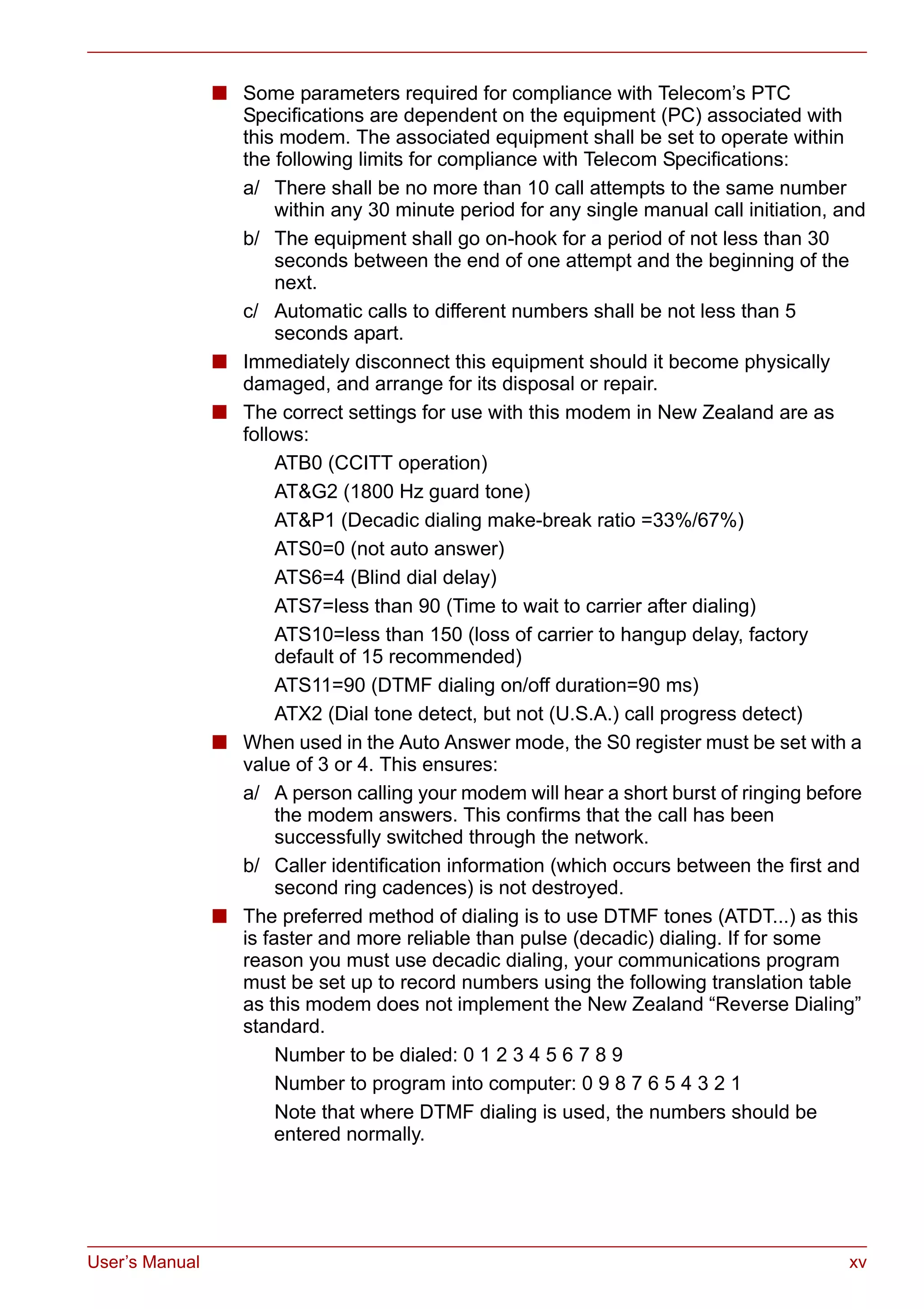 User’s Manual xv
■ Some parameters required for compliance with Telecom’s PTC
Specifications are dependent on the equipment (PC) associated with
this modem. The associated equipment shall be set to operate within
the following limits for compliance with Telecom Specifications:
a/ There shall be no more than 10 call attempts to the same number
within any 30 minute period for any single manual call initiation, and
b/ The equipment shall go on-hook for a period of not less than 30
seconds between the end of one attempt and the beginning of the
next.
c/ Automatic calls to different numbers shall be not less than 5
seconds apart.
■ Immediately disconnect this equipment should it become physically
damaged, and arrange for its disposal or repair.
■ The correct settings for use with this modem in New Zealand are as
follows:
ATB0 (CCITT operation)
AT&G2 (1800 Hz guard tone)
AT&P1 (Decadic dialing make-break ratio =33%/67%)
ATS0=0 (not auto answer)
ATS6=4 (Blind dial delay)
ATS7=less than 90 (Time to wait to carrier after dialing)
ATS10=less than 150 (loss of carrier to hangup delay, factory
default of 15 recommended)
ATS11=90 (DTMF dialing on/off duration=90 ms)
ATX2 (Dial tone detect, but not (U.S.A.) call progress detect)
■ When used in the Auto Answer mode, the S0 register must be set with a
value of 3 or 4. This ensures:
a/ A person calling your modem will hear a short burst of ringing before
the modem answers. This confirms that the call has been
successfully switched through the network.
b/ Caller identification information (which occurs between the first and
second ring cadences) is not destroyed.
■ The preferred method of dialing is to use DTMF tones (ATDT...) as this
is faster and more reliable than pulse (decadic) dialing. If for some
reason you must use decadic dialing, your communications program
must be set up to record numbers using the following translation table
as this modem does not implement the New Zealand “Reverse Dialing”
standard.
Number to be dialed: 0 1 2 3 4 5 6 7 8 9
Number to program into computer: 0 9 8 7 6 5 4 3 2 1
Note that where DTMF dialing is used, the numbers should be
entered normally.
 
