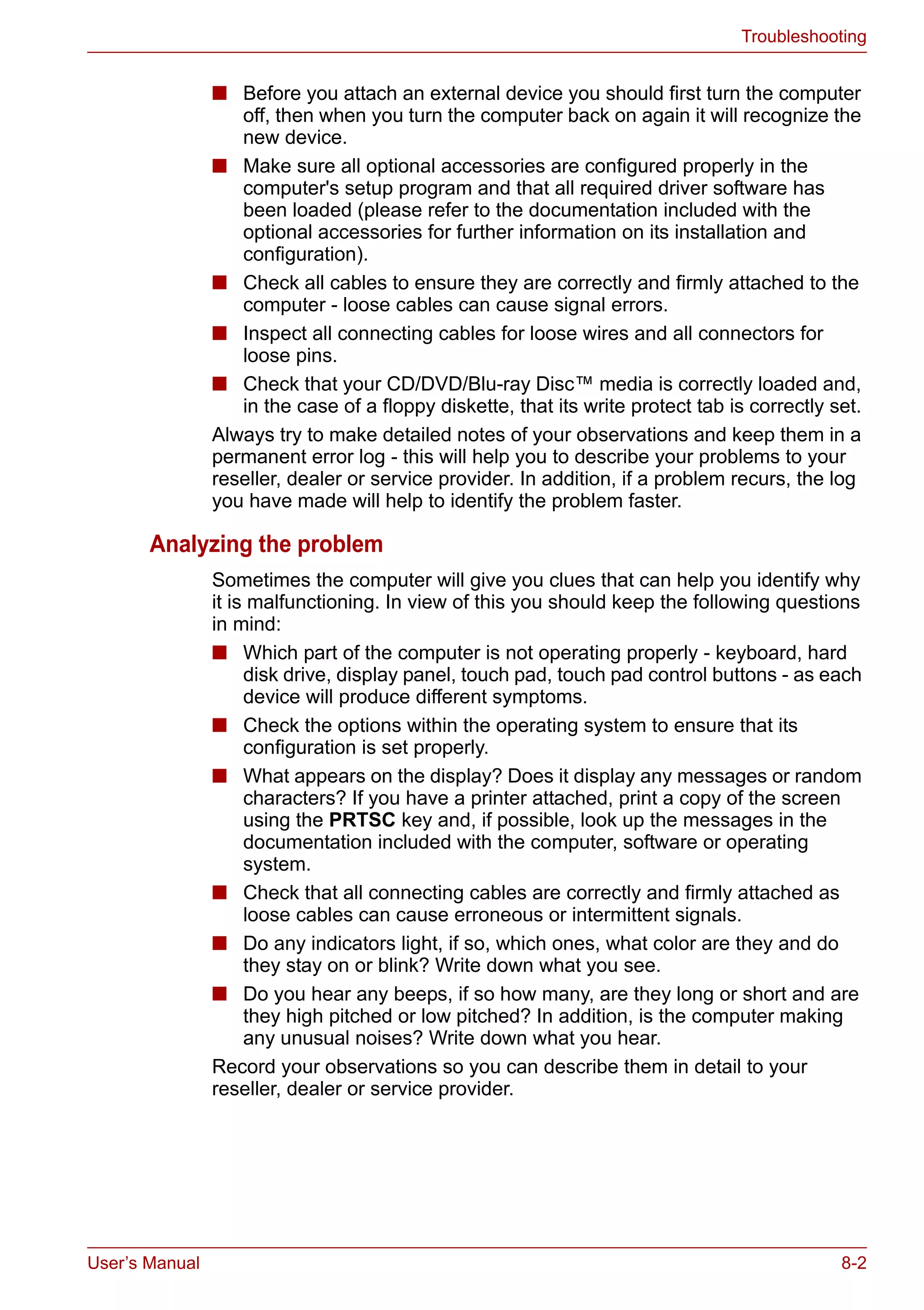 User’s Manual 8-2
Troubleshooting
■ Before you attach an external device you should first turn the computer
off, then when you turn the computer back on again it will recognize the
new device.
■ Make sure all optional accessories are configured properly in the
computer's setup program and that all required driver software has
been loaded (please refer to the documentation included with the
optional accessories for further information on its installation and
configuration).
■ Check all cables to ensure they are correctly and firmly attached to the
computer - loose cables can cause signal errors.
■ Inspect all connecting cables for loose wires and all connectors for
loose pins.
■ Check that your CD/DVD/Blu-ray Disc™ media is correctly loaded and,
in the case of a floppy diskette, that its write protect tab is correctly set.
Always try to make detailed notes of your observations and keep them in a
permanent error log - this will help you to describe your problems to your
reseller, dealer or service provider. In addition, if a problem recurs, the log
you have made will help to identify the problem faster.
Analyzing the problem
Sometimes the computer will give you clues that can help you identify why
it is malfunctioning. In view of this you should keep the following questions
in mind:
■ Which part of the computer is not operating properly - keyboard, hard
disk drive, display panel, touch pad, touch pad control buttons - as each
device will produce different symptoms.
■ Check the options within the operating system to ensure that its
configuration is set properly.
■ What appears on the display? Does it display any messages or random
characters? If you have a printer attached, print a copy of the screen
using the PRTSC key and, if possible, look up the messages in the
documentation included with the computer, software or operating
system.
■ Check that all connecting cables are correctly and firmly attached as
loose cables can cause erroneous or intermittent signals.
■ Do any indicators light, if so, which ones, what color are they and do
they stay on or blink? Write down what you see.
■ Do you hear any beeps, if so how many, are they long or short and are
they high pitched or low pitched? In addition, is the computer making
any unusual noises? Write down what you hear.
Record your observations so you can describe them in detail to your
reseller, dealer or service provider.
 