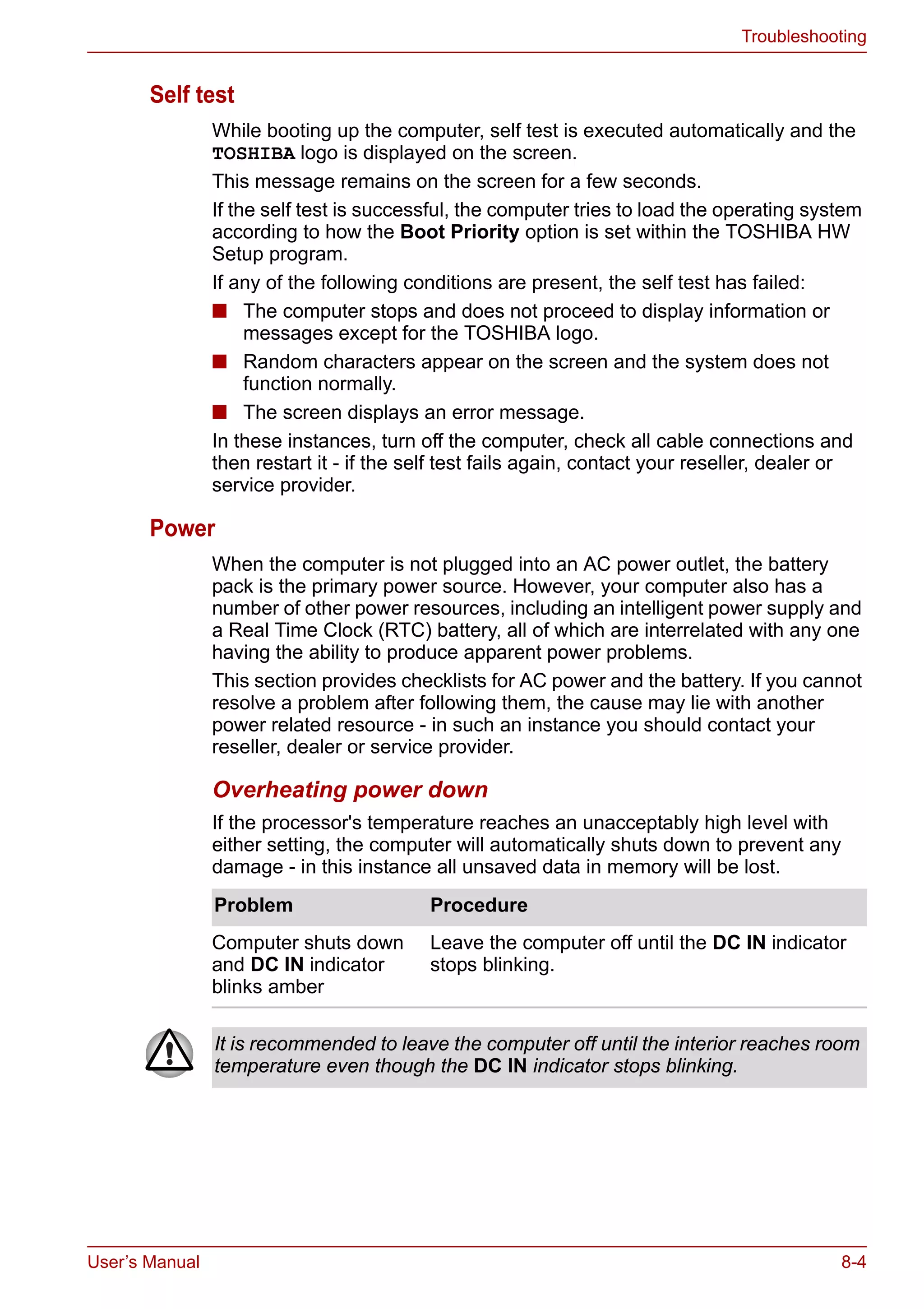 User’s Manual 8-4
Troubleshooting
Self test
While booting up the computer, self test is executed automatically and the
TOSHIBA logo is displayed on the screen.
This message remains on the screen for a few seconds.
If the self test is successful, the computer tries to load the operating system
according to how the Boot Priority option is set within the TOSHIBA HW
Setup program.
If any of the following conditions are present, the self test has failed:
■ The computer stops and does not proceed to display information or
messages except for the TOSHIBA logo.
■ Random characters appear on the screen and the system does not
function normally.
■ The screen displays an error message.
In these instances, turn off the computer, check all cable connections and
then restart it - if the self test fails again, contact your reseller, dealer or
service provider.
Power
When the computer is not plugged into an AC power outlet, the battery
pack is the primary power source. However, your computer also has a
number of other power resources, including an intelligent power supply and
a Real Time Clock (RTC) battery, all of which are interrelated with any one
having the ability to produce apparent power problems.
This section provides checklists for AC power and the battery. If you cannot
resolve a problem after following them, the cause may lie with another
power related resource - in such an instance you should contact your
reseller, dealer or service provider.
Overheating power down
If the processor's temperature reaches an unacceptably high level with
either setting, the computer will automatically shuts down to prevent any
damage - in this instance all unsaved data in memory will be lost.
Problem Procedure
Computer shuts down
and DC IN indicator
blinks amber
Leave the computer off until the DC IN indicator
stops blinking.
It is recommended to leave the computer off until the interior reaches room
temperature even though the DC IN indicator stops blinking.
 