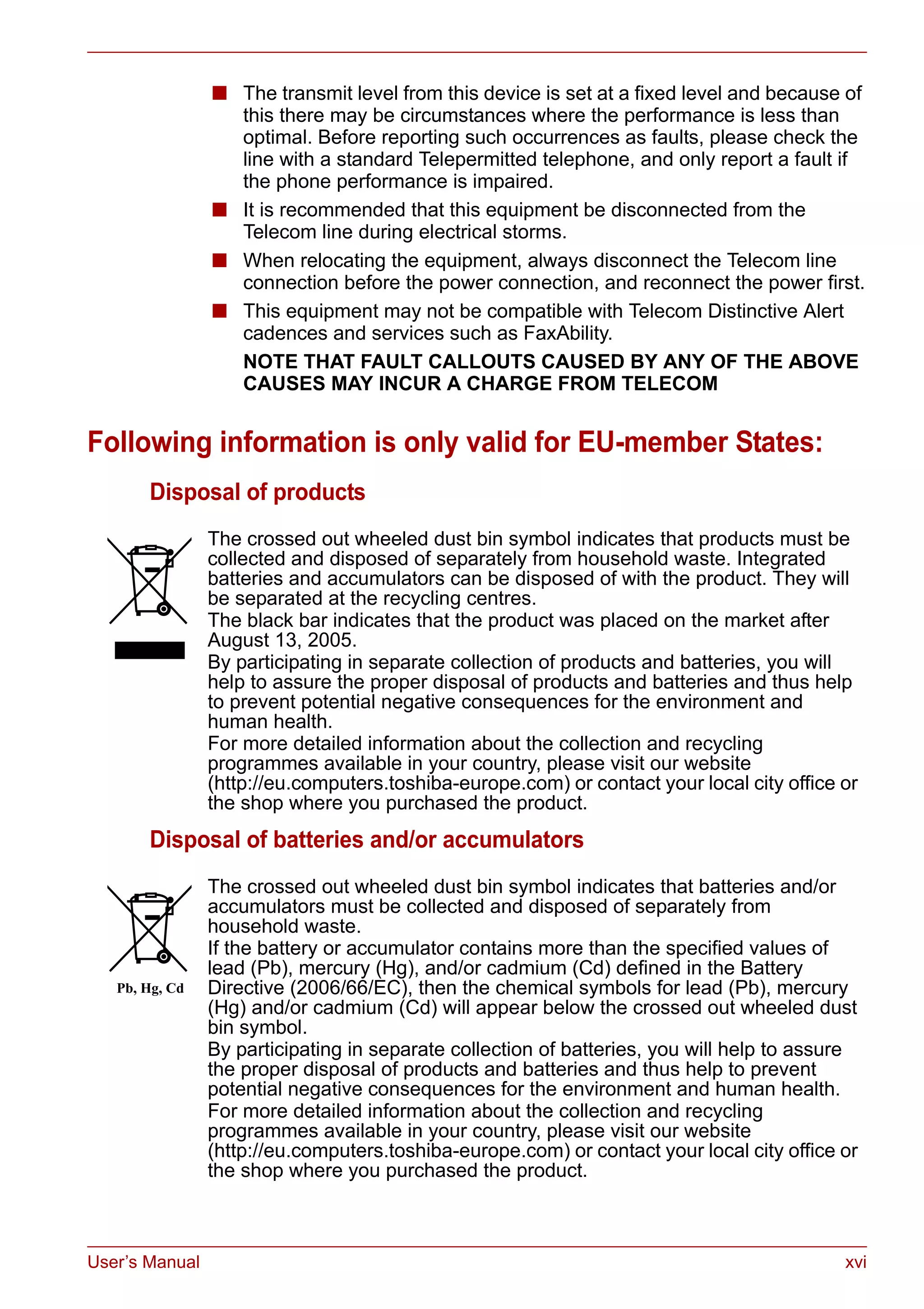 User’s Manual xvi
■ The transmit level from this device is set at a fixed level and because of
this there may be circumstances where the performance is less than
optimal. Before reporting such occurrences as faults, please check the
line with a standard Telepermitted telephone, and only report a fault if
the phone performance is impaired.
■ It is recommended that this equipment be disconnected from the
Telecom line during electrical storms.
■ When relocating the equipment, always disconnect the Telecom line
connection before the power connection, and reconnect the power first.
■ This equipment may not be compatible with Telecom Distinctive Alert
cadences and services such as FaxAbility.
NOTE THAT FAULT CALLOUTS CAUSED BY ANY OF THE ABOVE
CAUSES MAY INCUR A CHARGE FROM TELECOM
Following information is only valid for EU-member States:
Disposal of products
Disposal of batteries and/or accumulators
The crossed out wheeled dust bin symbol indicates that products must be
collected and disposed of separately from household waste. Integrated
batteries and accumulators can be disposed of with the product. They will
be separated at the recycling centres.
The black bar indicates that the product was placed on the market after
August 13, 2005.
By participating in separate collection of products and batteries, you will
help to assure the proper disposal of products and batteries and thus help
to prevent potential negative consequences for the environment and
human health.
For more detailed information about the collection and recycling
programmes available in your country, please visit our website
(http://eu.computers.toshiba-europe.com) or contact your local city office or
the shop where you purchased the product.
The crossed out wheeled dust bin symbol indicates that batteries and/or
accumulators must be collected and disposed of separately from
household waste.
If the battery or accumulator contains more than the specified values of
lead (Pb), mercury (Hg), and/or cadmium (Cd) defined in the Battery
Directive (2006/66/EC), then the chemical symbols for lead (Pb), mercury
(Hg) and/or cadmium (Cd) will appear below the crossed out wheeled dust
bin symbol.
By participating in separate collection of batteries, you will help to assure
the proper disposal of products and batteries and thus help to prevent
potential negative consequences for the environment and human health.
For more detailed information about the collection and recycling
programmes available in your country, please visit our website
(http://eu.computers.toshiba-europe.com) or contact your local city office or
the shop where you purchased the product.
 
