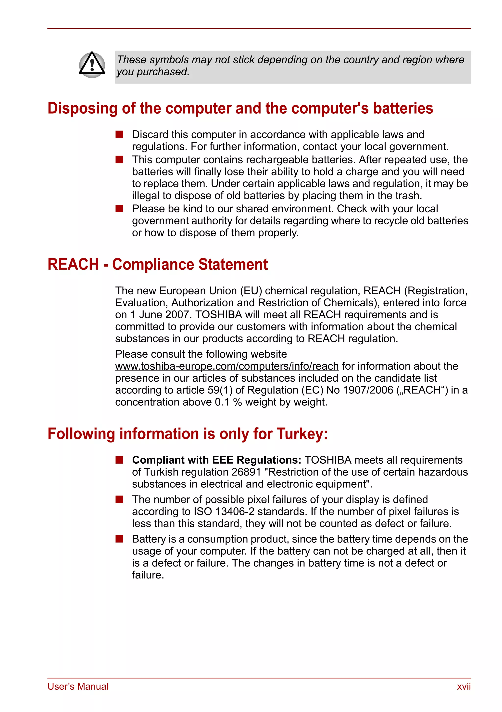 User’s Manual xvii
Disposing of the computer and the computer's batteries
■ Discard this computer in accordance with applicable laws and
regulations. For further information, contact your local government.
■ This computer contains rechargeable batteries. After repeated use, the
batteries will finally lose their ability to hold a charge and you will need
to replace them. Under certain applicable laws and regulation, it may be
illegal to dispose of old batteries by placing them in the trash.
■ Please be kind to our shared environment. Check with your local
government authority for details regarding where to recycle old batteries
or how to dispose of them properly.
REACH - Compliance Statement
The new European Union (EU) chemical regulation, REACH (Registration,
Evaluation, Authorization and Restriction of Chemicals), entered into force
on 1 June 2007. TOSHIBA will meet all REACH requirements and is
committed to provide our customers with information about the chemical
substances in our products according to REACH regulation.
Please consult the following website
www.toshiba-europe.com/computers/info/reach for information about the
presence in our articles of substances included on the candidate list
according to article 59(1) of Regulation (EC) No 1907/2006 („REACH“) in a
concentration above 0.1 % weight by weight.
Following information is only for Turkey:
■ Compliant with EEE Regulations: TOSHIBA meets all requirements
of Turkish regulation 26891 "Restriction of the use of certain hazardous
substances in electrical and electronic equipment".
■ The number of possible pixel failures of your display is defined
according to ISO 13406-2 standards. If the number of pixel failures is
less than this standard, they will not be counted as defect or failure.
■ Battery is a consumption product, since the battery time depends on the
usage of your computer. If the battery can not be charged at all, then it
is a defect or failure. The changes in battery time is not a defect or
failure.
These symbols may not stick depending on the country and region where
you purchased.
 