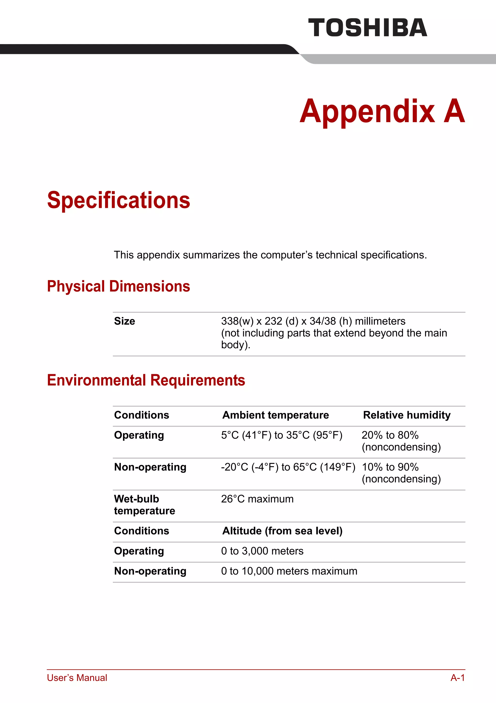 User’s Manual A-1
Appendix A
Specifications
This appendix summarizes the computer’s technical specifications.
Physical Dimensions
Environmental Requirements
Size 338(w) x 232 (d) x 34/38 (h) millimeters
(not including parts that extend beyond the main
body).
Conditions Ambient temperature Relative humidity
Operating 5°C (41°F) to 35°C (95°F) 20% to 80%
(noncondensing)
Non-operating -20°C (-4°F) to 65°C (149°F) 10% to 90%
(noncondensing)
Wet-bulb
temperature
26°C maximum
Conditions Altitude (from sea level)
Operating 0 to 3,000 meters
Non-operating 0 to 10,000 meters maximum
 