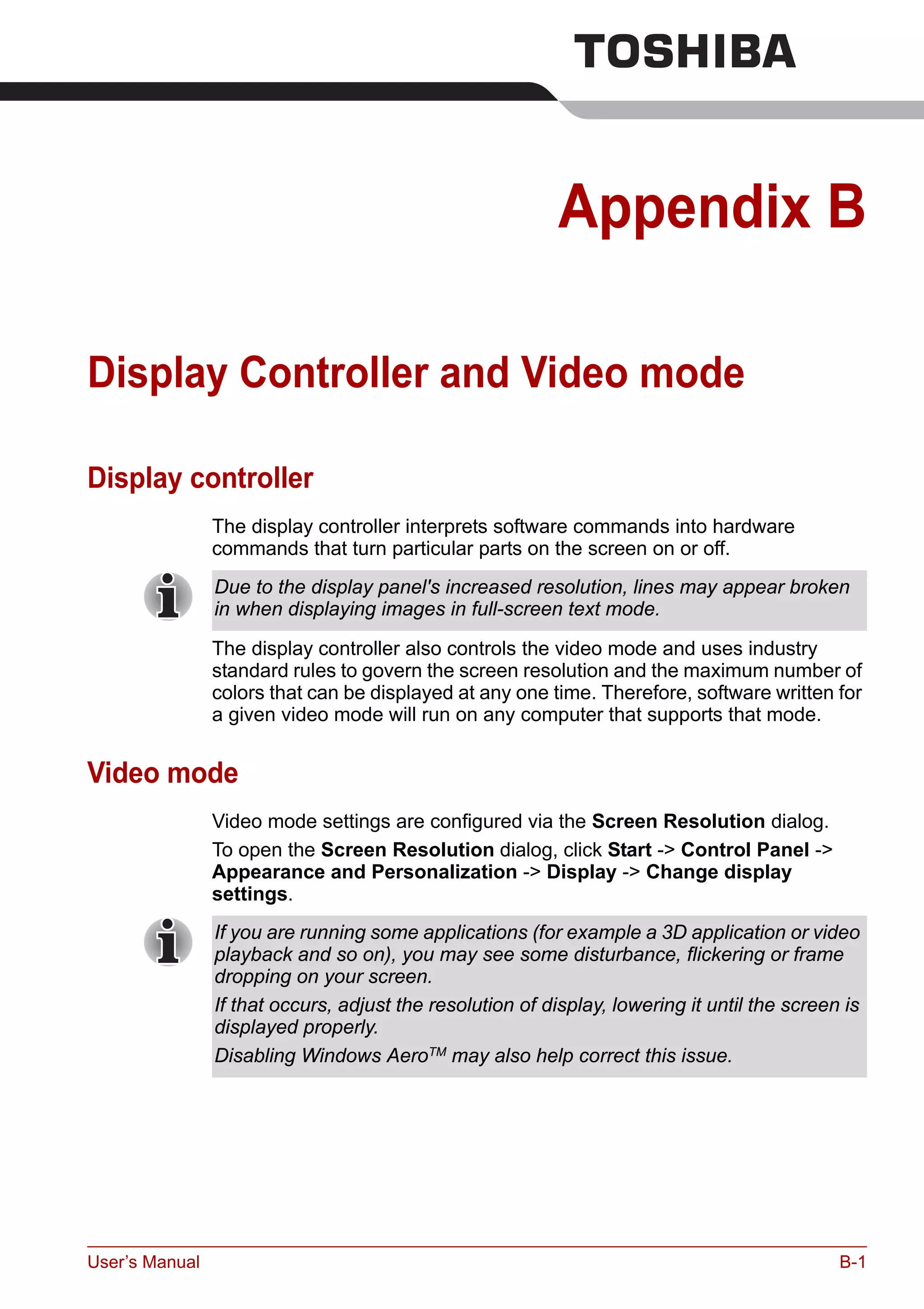 User’s Manual B-1
Appendix B
Display Controller and Video mode
Display controller
The display controller interprets software commands into hardware
commands that turn particular parts on the screen on or off.
The display controller also controls the video mode and uses industry
standard rules to govern the screen resolution and the maximum number of
colors that can be displayed at any one time. Therefore, software written for
a given video mode will run on any computer that supports that mode.
Video mode
Video mode settings are configured via the Screen Resolution dialog.
To open the Screen Resolution dialog, click Start -> Control Panel ->
Appearance and Personalization -> Display -> Change display
settings.
Due to the display panel's increased resolution, lines may appear broken
in when displaying images in full-screen text mode.
If you are running some applications (for example a 3D application or video
playback and so on), you may see some disturbance, flickering or frame
dropping on your screen.
If that occurs, adjust the resolution of display, lowering it until the screen is
displayed properly.
Disabling Windows AeroTM
may also help correct this issue.
 