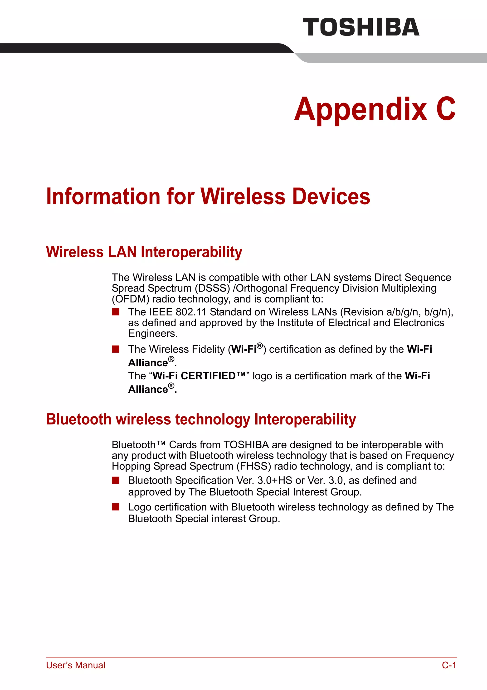 User’s Manual C-1
Appendix C
Information for Wireless Devices
Wireless LAN Interoperability
The Wireless LAN is compatible with other LAN systems Direct Sequence
Spread Spectrum (DSSS) /Orthogonal Frequency Division Multiplexing
(OFDM) radio technology, and is compliant to:
■ The IEEE 802.11 Standard on Wireless LANs (Revision a/b/g/n, b/g/n),
as defined and approved by the Institute of Electrical and Electronics
Engineers.
■ The Wireless Fidelity (Wi-Fi®) certification as defined by the Wi-Fi
Alliance®.
The “Wi-Fi CERTIFIED™” logo is a certification mark of the Wi-Fi
Alliance®
.
Bluetooth wireless technology Interoperability
Bluetooth™ Cards from TOSHIBA are designed to be interoperable with
any product with Bluetooth wireless technology that is based on Frequency
Hopping Spread Spectrum (FHSS) radio technology, and is compliant to:
■ Bluetooth Specification Ver. 3.0+HS or Ver. 3.0, as defined and
approved by The Bluetooth Special Interest Group.
■ Logo certification with Bluetooth wireless technology as defined by The
Bluetooth Special interest Group.
 