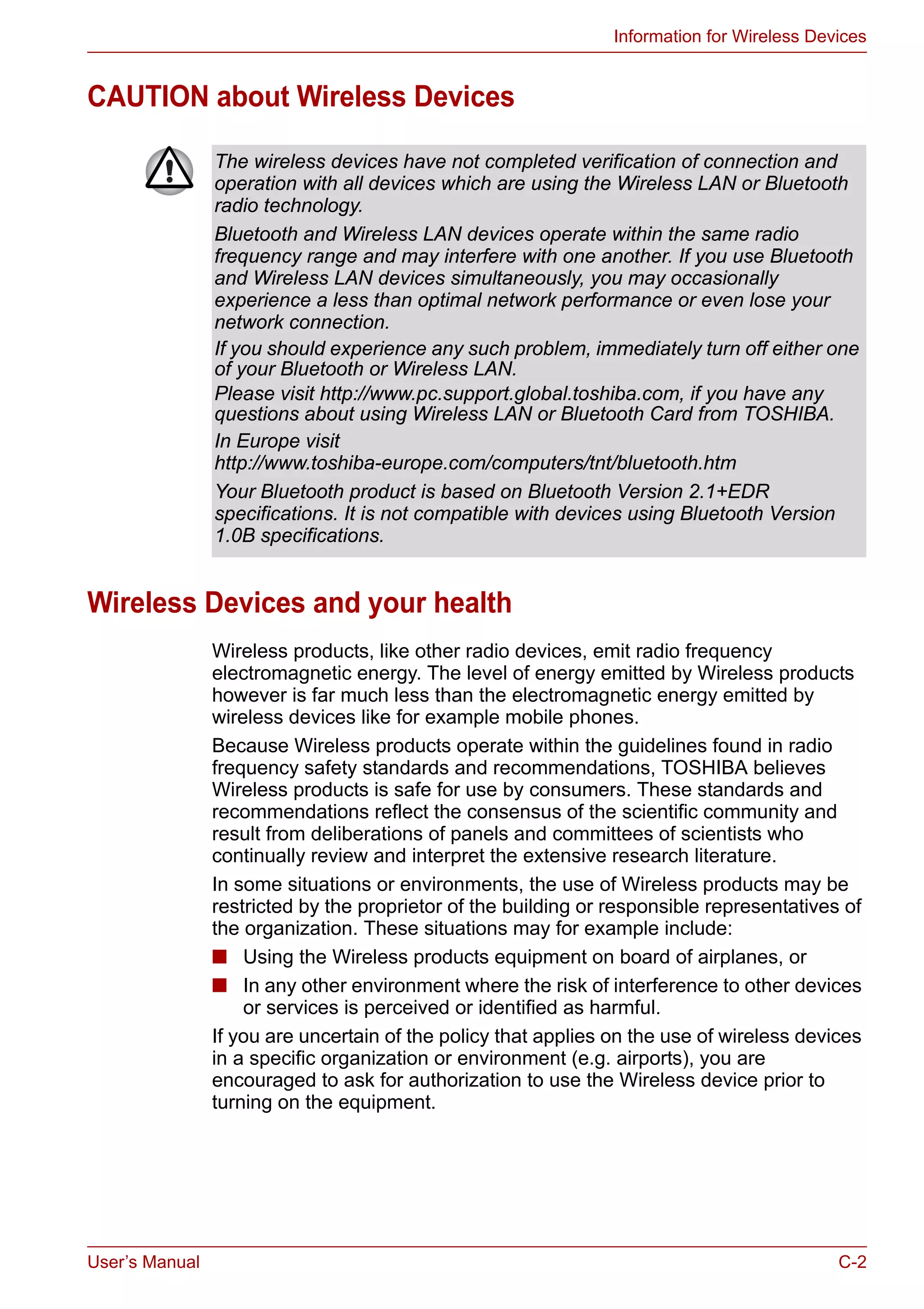 User’s Manual C-2
Information for Wireless Devices
CAUTION about Wireless Devices
Wireless Devices and your health
Wireless products, like other radio devices, emit radio frequency
electromagnetic energy. The level of energy emitted by Wireless products
however is far much less than the electromagnetic energy emitted by
wireless devices like for example mobile phones.
Because Wireless products operate within the guidelines found in radio
frequency safety standards and recommendations, TOSHIBA believes
Wireless products is safe for use by consumers. These standards and
recommendations reflect the consensus of the scientific community and
result from deliberations of panels and committees of scientists who
continually review and interpret the extensive research literature.
In some situations or environments, the use of Wireless products may be
restricted by the proprietor of the building or responsible representatives of
the organization. These situations may for example include:
■ Using the Wireless products equipment on board of airplanes, or
■ In any other environment where the risk of interference to other devices
or services is perceived or identified as harmful.
If you are uncertain of the policy that applies on the use of wireless devices
in a specific organization or environment (e.g. airports), you are
encouraged to ask for authorization to use the Wireless device prior to
turning on the equipment.
The wireless devices have not completed verification of connection and
operation with all devices which are using the Wireless LAN or Bluetooth
radio technology.
Bluetooth and Wireless LAN devices operate within the same radio
frequency range and may interfere with one another. If you use Bluetooth
and Wireless LAN devices simultaneously, you may occasionally
experience a less than optimal network performance or even lose your
network connection.
If you should experience any such problem, immediately turn off either one
of your Bluetooth or Wireless LAN.
Please visit http://www.pc.support.global.toshiba.com, if you have any
questions about using Wireless LAN or Bluetooth Card from TOSHIBA.
In Europe visit
http://www.toshiba-europe.com/computers/tnt/bluetooth.htm
Your Bluetooth product is based on Bluetooth Version 2.1+EDR
specifications. It is not compatible with devices using Bluetooth Version
1.0B specifications.
 